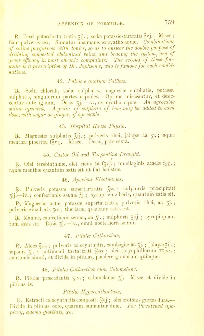 R. Ferri potassio-tarti-atis 5ij.; soda; potassio-tartratis ^vj. Misce; fiant piilvei-es sex. Suinatur una mane, ex cyatho aqua;. Combinations^ of siiliin; purgatives with tonics, so as to answer the doiiUe purpose of druiniiiij congested abdominal veins, and bracing the sgstcm, are of great efficacy in most chronic complaints. The second of these for- inulue is a prescription of Dr. Jcphson's, icho is famous for such combi- nations. 42. Palvis e quatuor Salibus. IJ. Sodii chloridi, soda? sulpliatis, raagucsire sulphatis, potassa' sulphatis, singulorum partes ajquales. Optirae raisceaiit.iir, et desic- centur ante ignum. Dosis jj.—iv., ex cyatho aqua?. An agreeable saline aperient. A grain of sulphate of iron mag be added to each dose, with sugar or ginger, if agreeable. 43. Hospital House Phgsic. ^. Magnesia sulphatis ^ij.; pulveris rhei, jalapa; aa 3j. ; aqiue mentba; piperita; f^vij. Misce. Dosis, pars sexta. 43. Castor Oil and Turpentine Draught. t Olei terebinthina;, olei ricini aa f5vj.; mucilaginis acacia; tgij.; iu^ua; mentha; quantum satis sit ut fiat haustus. 46. Aperient Electuaries. 9. Pulveris potassa; supertartratis ,^ss.; sulpluiris pra;cipitati jij.—iv.; confectionis senna; ^^j.; syrupi zinziberis, quantum satis sit. B'. Magnesiffi iista, jiotassa; supertartratis, pulveris rhei, aa 5j.; pulveris zinziberis jss ; theriacte, quantum satis est. 9. Manna;, confectionis senna;, aa ^j.; sulphuris 5iij.; syrupi quan- tum satis sit. Dosis jj.—iv., omni nocte bora somni. 47. T'ilulce Catharticce. R. Aloes ^ss.; pulveris colocyntliidis, cambogia; aa 3j.; jalapa; 3ij.; saponis jj. : antimonii tartarizati ^ss ; olei caryophiUoruni Tri,xx. ; contande simul, ct divide in pilulas, pondere granoi-uni quinque. 48. Pilulm Catharliccc cum Calomelane. ^. Pilula; pra;cedeiitis ^iv. ; caloniolanos 5j. Miscc et divide in pilulas Ix. PilulcB Ilgpercaiharticw. R. Extract! colocynthidis compositi '^ij ; olei crotonis guttasduas.— l)ivi(le in pilulas octo, quarum sumantur dua;. For threatened npo- plccg, icitema glottidis, ij'C.