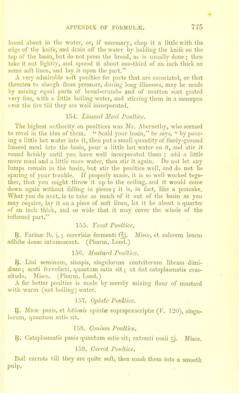 bread about in the water, or, if necessary, chop it a little with the edge of the knife, and drain oft' the water by liolding the knife on the top of the basin, but do not press the bread, as is usually done ; then take it out liglitly, and spread it about one-third of an incii thick on some soft linen, and lay it upon the part. A very admirable soft poultice tor parts that are excoriated, or tliat threaten to slough from pressure, duiing long illnesses, may be made by mixing equal parts of bread-crumbs and of mutton suet grated very tine, with a little boiling water, and stirring them in a saucepan ovei- the tire till they are well incorporated. 154. Linseed Meed Poultice. The highest authority on poultices was Mr. .Abernethy, who seemed to revel in the idea of them.  Scald your basin, he says,  by pour- ing a little hot water into it, then put a small quantity of finely-ground linseed meal into the basin, pour a little hot water on it, and stii- it round briskly until you have well incorpoiated them ; add a little more meal and a little more water, then stir it again. Do not let any lumps remain in the basin, but stir the poultice well, and do not be sparing of your trouble. If properly made, it is so well worked toge- ther, that you might throw it up to the ceiling, and it would come down again without falling in pieces ; it is, in fact, like a pancake. What you do next, is to take as much of it out of the basin as you may require, lay it on a piece of soft linen, let it be about a quarter of an inch thick, and so wide that it may cover the whole of the inflamed part. 155. Yadst Poultice. 9. Farina; lb. j. ; cerevisia; feraienti f^j. Misce, et calorem lenem adhibe donee inturaescant. (Pharm. I-oud.) 15G. Mustard Poultice. iji. Lini seminum, sinapis, singulorum contritorum libram dimi- diam ; aceti fervefacti, quantum satis sit; ut fiat cataplasmatis cras- situdo. Misce. (Pharm. Lond.) A far better poultice is made by merely mixing flour of mustard with wai'm (not boiling) water. 157. Opiate Poultice. 5. Mica3 panis, et lotionis opialcc supraprajscripta; (F. 120), singu- lorum, quantum satis sit. 158. Coniiim Poultice. ^. Cataplasmatis panis quantum satis sit; oxtracti conii jj. Misce. 159. Carrot Poultice. Boil caiTots (ill they are quite soft, then mash them into 11 smooth pulp.