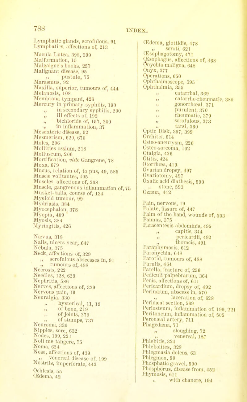 Lyraplialic frlands, scrofulous, !)1 Lympliatics, affections of, 213 Macula Lutea, 39S, 399 Malformation, 15 Malgaigne s liooks, 257 Maligimiit disease, 95 „ pustule, 15 Marasmus, 92 Maxilla, superior, tumours of, 444 Melanosis, 108 Membraua tympaui, 426 Mercury in primary sypliilis, 190 „ in sccoiidary sypliilis, 2U0 „ ill effects of, 192 „ bicliloride of, 157, 200 „ in inflammatiou, 37 Mesenteric disease, 92 Mesmerism, 620, 670 Moles, 206 Mollifies ossium, 218 MoUnscuni, 206 Mortification, vide Gangrene 7s Moxa, 679 Mucus, relation of, to pus, 49, 585 Musca; volitantes, 405 Muscles, affections of, 208 Muscle, gangrenous inflammation of, 75 Musket-balls, course of, 134 Myeloid tmuour, 99 Mydriasis, 384 Myoceplialon, 373 Myopia, 409 ' Myosis, 384 Myringitis, 426 Naivus, 318 Nails, ulcers near, 617 Nebula, 375 Neck, affections of, 329 „ scrofulous abscesses in, 91 tumours of, 488 Necrosis, 222 Needles, 128, 629 Nepbritis, 586 Nerves, affections of, 329 Nervous pain, 19 Neuralgia, 330 ,. hysterical, 11, 19 „ of bone, 219 of joints, 279 of stuui])s, 737 Neuroma, 330 Nipples, sore, 632 Nodes, 199, 221 Noli me tangere, 75 Noma, 624 Nose, alfcclions of, 439 „ venereal disease of, 199 Nostrils, imperforate, 443 Ochlesis, BR OOdoma, 42 (Edema, glottidis, 478 „ scroti, 621 CEsopliagotomy, 471 Oesophagus, affections of, 468 Onychia maligna, 648 Onyx, 377 Operations, 650 Ophthalmoscope, 395 Ophthalmia, 355 „ catarrhal, 369 „ catarrbii-rheumatic, 3«o gonorrhceal 371 purulent, 370 rheumatic, 379 „ scrofulous, 373 „ tarsi, 360 Optic Disk, 397, 399 Orchitis, 614 Osleo-aneurysm, 226 Osteo-sarcoma, 102 Otalgia, 426 Otitis, 424 OLorrhoea, 419 Ovarian dropsy, 497 Ovariotomy, 497 Oxalic acid diathesis, 590 „ stone, 593 OzaiUa, 442 Pain, nervous, 19 Palate, fissure of, 447 Palm of the hand, wounds of, 303 Pannus, 375 Paracentesis abdomim's, 495 „ capitis, 344 „ pericardii, 492 „ thoracis, 491 Paraphymosis, 612 Paronychia, 648 Parol id, tumours of, 4S8 Parulis, 4 64 Patella, fracture of, 256 Pediculi palpebranmi, 364 I'enis, affections of, 61) Pericardium, dropsy of, 492 I'erinaium, abscess'in, 570 laceration of, 628 Perinasal section, 569 Periosteum, infiammation of, 199. 221 Peritoneum, inflammatiou of, 505' Perona'al artery, 711 Phagcda;na, 71' „ sloughing, 72 „ venereal, 187 Plilebitis, 324 Pldeboliies, 328 Phlegmasia dolcns, 63 Phlegmon, 50 I'hosphatic gravel, 590 Phosphorus, disease from, 452 Phymosis, fill with chancre, 194