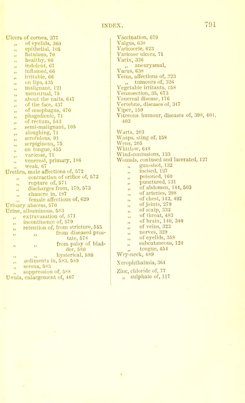 Ulcers of cornea, 377 „ of eyelids, 'MO epithelial, 105 „ fistulous, 70 „ healthy, BB indolent, 67 ,, inflamed, 66 irritable, 66 „ on lips, 435 „ maliffiiant, 121 „ menstrual, 75 ,, about the nails, 647 of the face, 437 ,, of [Esophagus, 470 ., phagedainic, 71 ,, of rectum, 543 „ semi-malignant, 105 ,, sloughing, 71 „ scrolnlotis, 91 „ serpiginous, 75 „ on tongue, 455 ,. varicose, 71 venereal, primary, 186 weak, 67 Urethra, male affections of, 572 contraction of orifice of, 572 ,, rupture of, 571 „ discharges from, 179, 573 „ chancre in, ls7 female affections of, 629 Urinary abscess, 570 Urine, albuminous, 583 ,, extra\'asation of, 571 „ incontinence of, 579 „ retenticjn of, from stricture, 555 „ „ from diseased pros- tate, 578 „ ,, from palsy of blad- der, 5S0 „ hysterical, 580 ,, sediments in, 583. 589 ., serous, 583 suppression of, 588 Uvula, enlargement of, 467 Vaccination, 679 Valgus, 638 Varicocele, 623 Varicose ulcers, 71 Varix, 326 ,, aneurysmal, A''arus, 638 Veins, affections of, 323 „ tumours of, 32fi Vegetable irritants, 158 Vena3section, 35, 673 Venereal disease, 17B Vertebra!, diseases of, 317 Viper, 159 Vitreous humour, diseases of, 398, 401, 403 Warts, 203 Wasps, sting of, 158 Wens, 205 Whitlow, 648 Wind-contusions, 133 Woimds, contused and lacerated, 127 gun-sliot, 132 „ iucised, 127 „ poisoned, 160 „ punctured, 131 „ of abdomen, 144, 503 of arteries, 298 of chest, 142, 492 of joints, 279 of scalp, 332 of throat, 483 „ of brain, 140, 340 of vems, 323 „ nerves, 329 of eyelids, 358 subcutaneous, 124 „ tongue, 454 Wry-neck, 489 Xerophthalmia, 304 Zinc, chloride of, 77 „ sulphate of, 117