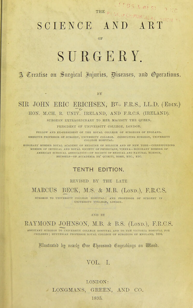 THE SCIENCE AND ART OF SURGERY. % Creatrsc on Surgtcal lujitrics, giscases, mxh (Bpnxixom. BY SIR JOHN ERIC ERICHSEN, Rt., F.R.S., LL.D. (Edin.) HON. M.CH. R. UNIV. IRELAND, AND F.R.C.S. (IRELAND). SURGEON EXTRAOKDINARY TO HER MAJESTY THE QUEEN. PRESIDENT OF UNIVERSITY COLLEGE, LONDON. FELLOW AND BX-PKESIDENT OF THE ROYAL COLLEGE OF SURGEONS OF ENGLAND. EMERITUS PH0FE8S0R OF SURGERY, UNIVERSITY' COLLEGE. CONSULTING SURGEON, UNIVERSITY COLLEGE HOSPITAL. HONORARY MKJIBEK ROY'AL ACADEMY OF MEDICINE OF BELGIUM AND OF NEW Y'ORK—CORRESPONDING MEMBER OF IMPERIAL AND ROYAL SOCIETY OF PHYSICIANS, VIENNA—HONORARY' MEMBER OF AMERICAN SURGICAL ASSOCIATION—OF SOCIETY OF MEDICAL AND NATURAL SCIENCE, BRUSSELS—OF ACCADEMIA De' (JUIRITI, ROME, ETC., ETC. TENTH EDITION. REVISED BY THE LATE MARCUS BECK, M.S. & M.B. (Lond.), F.R.C.S. SURGEON TO UNIVERSITY COLLEGE HOSPITAL; AND PROFESSOR OF SURGERY' IN UNIVERSITY COLLEGE, LONDON. AND HY RAYMOND JOHNSON, M.B. & B.S. (Lond.), F.R.C.S. ASSISTANT SURGEON TO UNIVERSITY COLLEGE HOSPITAL AND TO THE VICTOP.IA HOSPITAL FOR children; HUNTERIAN professor RuYAL COLLEGE OF SURGEONS OF ENGLAND, 1894. IllustratciJ bg ncaiin Qnt Sb^ousanij (Engrafaings on Moob. VOL. 1. LONDON; LONGMANS, GREEN, AND CO. IS!).).