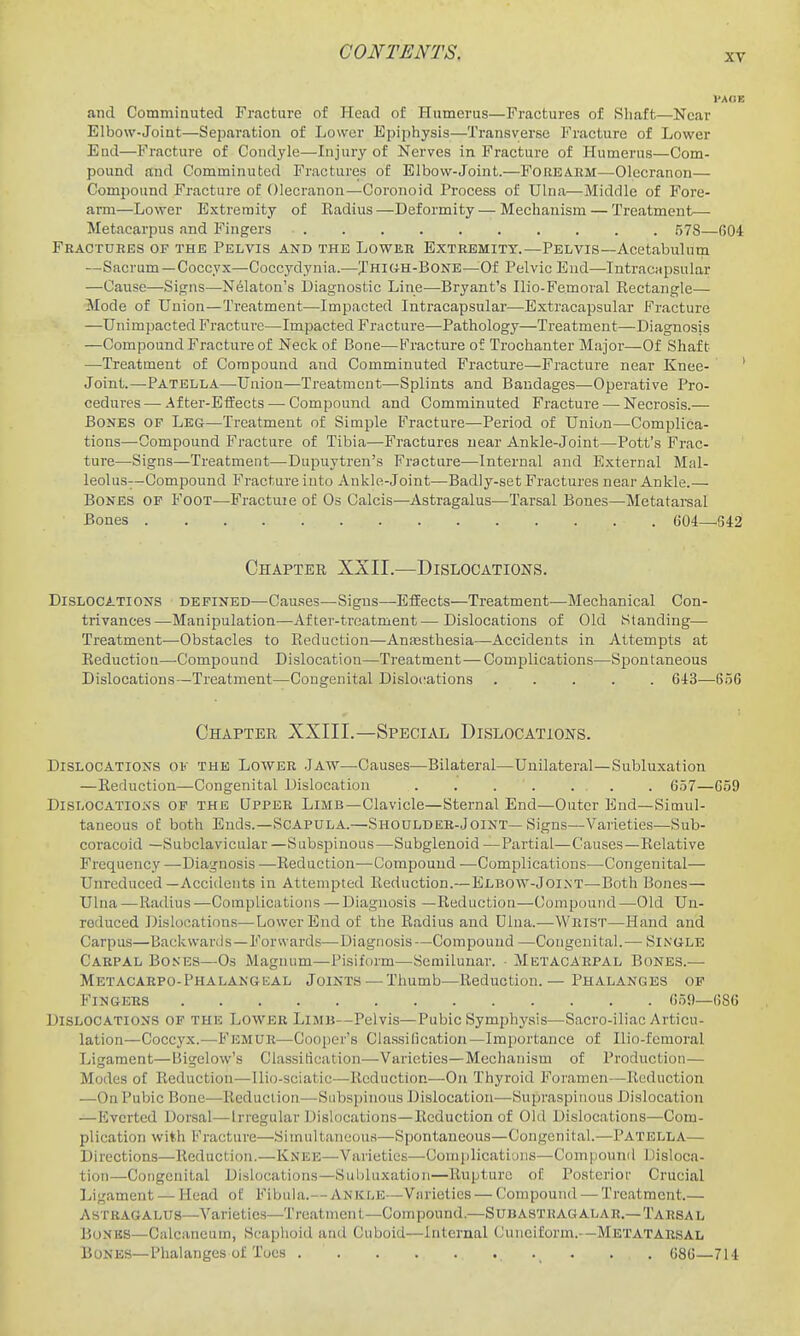 and Commiauted Fracture of Head of Humerus—Fractures of Shaft—Near Elbow-Joint—Separation of Lower Epiphysis—Transverse Fracture of Lower End—Fracture of Condyle—Injury of Nerves in Fracture of Humerus—Com- pound and Comminuted Fractures of Elbow-Joint.—Foreakm—Olecranon— Compound Fracture of Olecranon—Coronoid Process of Ulna—Middle of Fore- arm—Lower Extremity of Eadius—Deformity — Mechanism — Treatment— Metacarpus and Fingers 578—604 Fractures of the Pelvis and the Lower Extremity.—Pelvis—Acetabulum —Sacrum —Coccyx—Coccydynia.—jHKiH-BONE—^Of Pelvic End—Intracapsular —Cause—Signs—Nelaton's Diagnostic Line-—Bryant's Ilio-Femoral Kectangle— Mode of Union—Treatment—Impacted Intracapsular—Extracapsular Fracture —Unimpacted Fracture—Impacted Fracture—Pathology—Treatment—Diagnosis —Compound Fracture of Neck of Bone—Fracture of Trochanter Major—Of Shaft —Treatment of Compound and Comminuted Fracture—Fracture near Knee- ' Joint.—Patella—Union—Treatment—Splints and Bandages—Operative Pro- cedures— After-Eifects — Compound and Comminuted Fracture — Necrosis.— Bones of Leg—Treatment of Simple Fracture—Period of Union—^Complica- tions—Compound Fracture of Tibia—Fractures near Ankle-Joint—Pott's Frac- ture—Signs—Treatment—Dupuytren's Fracture—Internal and External Mal- leolus--Compound Fracture into Ankle-Joint—Badly-set Fractures near Ankle.— Bones of Foot—Fractuie of Os Calcis—Astragalus—Tarsal Bones—Metatarsal Bones 604—^642 Chapter XaII.—Dislocations. Dislocations defined—Causes—Signs—Effects—Treatment—Mechanical Con- trivances—Manipulation—After-treatment—Dislocations of Old Standing— Treatment—Obstacles to Reduction—AnfEsthesia—Accidents in Attempts at Eeductiou—^Compound Dislocation—Treatment—Complications—Spontaneous Dislocations—Treatment—Congenital Dislocations ..... 643—6.56 Chapter XXIII.—SPBCi.tVL Dislocations. Dislocations ok the Lower Jaw—Causes—Bilateral—Unilateral—Subluxation —Reduction—Congenital Dislocation . 657—659 Dislocations of the Upper Limb—Clavicle—Sternal End—Outer End—Simul- taneous of both Ends.-Scapula.—Shoulder-Joint—Signs—Varieties—Sub- coracoid —Subclavicular —Subspinous—Subglenoid —Partial—Causes—Relative Frequency —Diagnosis —Reduction—Compound —Complications—-Congenital— Unreduced—Accidents in Attempted Reduction.—Elbow-Joint—Both Bones— Ulna —Radius —Complications — Diagnosis —Reduction—Compound—Old Un- reduced Dislocations—Lower End of the Radius and Dlna.—Wrist—Hand and Carpus—Backwards—Forwards—Diagnosis—Compound —Congenital.— Sinule Carpal Bones—Os Magnum—Pisiform—Semilunar. • Metacarpal Bones.— Metacarpo-Phalangeal Joints — Thumb—Reduction.— Phalanges op Fingers 65S)—686 Dislocations of the Lower Limb—Pelvis—Pubic Symphysis—Sacro-iliac Articu- lation—Coccyx.—Femur—Cooper's Classification—Importance of Ilio-femoral Ligament—Bigelow's Classification—Varieties—Mechanism of Production— Modes of Reduction—Uio-sciatic—Reduction—On Thyroid Foramen—Reduction —On Pubic Bone—Reduction—Snbspinous Dislocation—Supraspinous Dislocation —Everted Dorsal—Irregular Dislocations—Reduction of Old Dislocations—Com- plication with Fracture—Simultaneous—Spontaneous—Congenital.—Patella— Directions—Reduction.—Knee—Varieties—Gonii)lications—Compound Disloca- tion—Congenital Dislocations—Subluxation—Rupture of Posterior Crucial Ligament — Head of Fibula.— Ankle—Varieties — (ompound — Treatment.— Astragalus—Varieties—Treatment—Compound.—Subastragalar.—Tarsal Bones—Calcancum, Scaphoid and Cuboid—Internal Cuneiform.—Metatarsal Bones—Phalanges of Toes . . 686—714