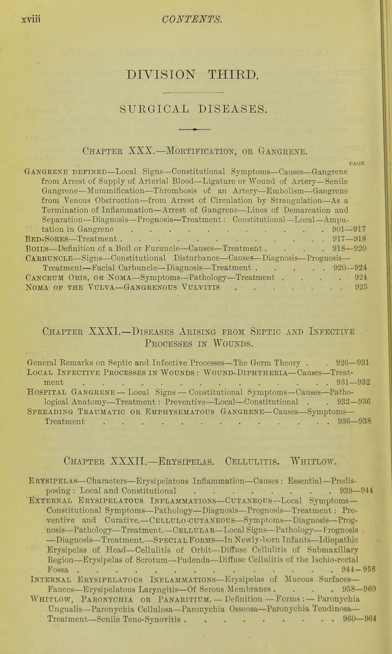 DIVISION THIRD. SUKGICAL DISEASES. Chaptek XXX.—Mortification, or Gangrexe. PAOE Gangrene defined—Local Signs—Constitutional Symptoms—Causes—Gangrene from Arrest of Supply of Arterial Blood—Ligature or Wound of Artery—Senile Gangrene—Mummification—Thrombosis of an Artery—Embolism—Gangrene from Venous Obstruction—from Arrest of Circulation by Strangulation—As a Termination of Inflammation—Arrest of Gangrene—Lines of Demarcation and Separation—Diagnosis—Prognosis—Treatment: Constitutional—Local—Ampu- tation in Gangrene 901—917 Bed-SoeES—Treatment 917—918 BoiDS-—Definition of a Boil or Furuncle—Causes—Treatment .... 918^920 CA'EBtJNCLE—Signs—Constitutional Disturbance—Causes—Diagnosis—Prognosis— Treatment—Facial Carbuncle—Diagnosis—Treatment 920—924 Cancrum Oris, or Noma—Symptoms—Pathology—Treatment .... 92-1 Noma- of the Vulva—Gangrenous Vulvitis . . . . ' . . . 925 C;hapter XXXI.—Diseases Arising from Septic and Infective Processes in Wounds. General Kemarks on Septic and Infective Processes—The Germ Theory . . 926—931 Local Infective Processes in Wounds : Wound-Diphtheria—Causes—Treat- ment 931—932 Hospital Gangrene — Local Signs — Constitutional Symptoms—Causes—Patho- logical Anatomy—Treatment: Preventive—Local—Constitutional . . 932—936 Spreading Traumatic or Emphysematous Gangrene—Causes—Symptoms- Treatment 936—938 Chapter XXXII.—Erysipelas. Cellulitis. Whitlow. Erysipelas—Characters—Erysipelatous Inflammation—Causes : Essential—Predis- posing : Local and Constitutional 939—944 External Erysipelatous Inflammations—Cutaneous—Local Symptoms- Constitutional Symptoms—P.athology—Diagnosis—Prognosis—Treatment: Pre- ventive and Curative.—Cellulo-CUTANEOUS—Symptoms—Diagnosis—Prog- nosis—Pathology—Treatment.—Cellular—Local Signs—Pathology—Prognosis —Diagnosis—Treatment.—Special Forms—In Newly-born Infants—Idiopathic Erysipelas of Head—Cellulitis of Orbit—Diffuse Cellulitis of Submaxillary Region—Erysipelas of Scrotum—Pudenda—Diffuse Cellulitis of the Ischio-rcctal Fossa 944- 958 Internal Erysipelatous Inflammations—Erysipelas of Mucous Surfaces— Fauces—Erysipelatous Laryngitis—Of Serous Membranes .... 958—960 Whitlow, Paronychia or Panaritium. — Definition—Forms: — Paronychia Ungualis—Paronychia Cellulosa—Paronychia Osscosa—Paronychia Tcndinosa— Treatment—Senile Teno-Synovitis 960—964