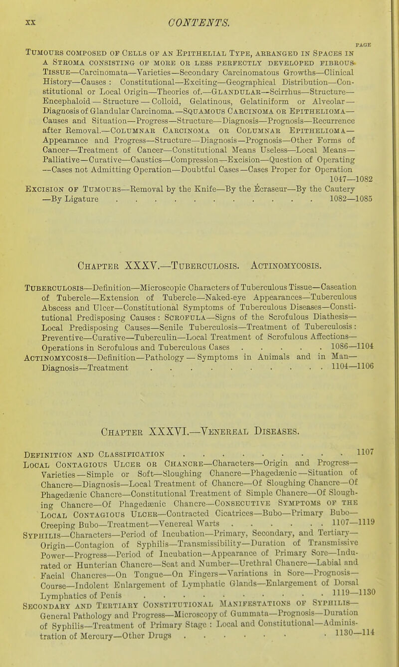 PAGE Tumours composed of Cells op an Epithelial Type, aeeanged in Spaces in A Stroma consisting op mobe ok less pehpectly developed fibeous- TissuE—Carcinomata—Varieties—Secondary Carcinomatous Growths—Clinical History—Causes : Constitutional—Exciting—Geographical Distribution—Con- stitutional or Local Origin—Theories of.—Glandular—Scirrhus—Structure— Encephaloid — Structure — Colloid, Gelatinous, Gelatiniform or Alveolar — Diagnosis of Glandular Carcinoma.—Squamous Caecinoma oe Epithelioma— Causes and Situation—Progress—Structure—Diagnosis—Prognosis—Recurrence after Removal.—Columnae Caecinoma oe Columnab Epithelioma— Appearance and Progress—Structure—Diagnosis—Prognosis—Other Forms of Cancer—Treatment of Cancer—Constitutional Means Useless—Local Means— Palliative—Curative—Caustics—Compression—Excision—Question of Operating —Cases not Admitting Operation—Doubtful Cases—Cases Proper for Operation 1047—1082 Excision of Tumoues—Removal by the Knife—By the Ecraseur—By the Cautery —By Ligature 1082—1085 Chapter XXXV.—Tuberculosis. Actinomycosis. Tubeeculosis—Definition—Microscopic Characters of Tuberculous Tissue—Caseation of Tubercle—Extension of Tubercle—Naked-eye Appearances—Tuberculous Abscess and Ulcer—Constitutional Symptoms of Tuberculous Diseases—Consti- tutional Predisposing Causes : Scrofula—Signs of the Scrofulous Diathesis— Local Predisposing Causes—Senile Tuberculosis—Treatment of Tuberculosis: Preventive—Curative—Tuberculin—Local Treatment of Scrofulous Affections— Operations in Scrofulous and Tuberculous Cases 1086—1104 Actinomycosis—Definition—Pathology — Symptoms in Animals and in Man— Diagnosis—Treatment . ■ 1104—1106 Chapter XXXYI.—Venereal Diseases. Definition and Classification 1107 Local Contagious Ulcer oe Chancee—Characters—Origin and Progress- Varieties—Simple or Soft—Sloughing Chancre—Phagedenic—Situation of Chancre—Diagnosis—Local Treatment of Chancre—Of Sloughing Chancre—Of Phagedjenic Chancre—Constitutional Treatment of Simple Chancre—Of Slough- ing Chancre—Of Phageda3nic Chancre—CONSECUTIVE Symptoms of the Local Contagious Ulcer—Contracted Cicatrices—Bubo—Primary Bubo- Creeping Bubo—Treatment-Venereal Warts 1107—1119 Syphilis—Characters—Period of Incubation—Primary, Secondary, and Tertiary— Origin—Contagion of Syphilis—Transmissibility—Duration of Transmissive Power Progress—Period of Incubation—Appearance of Primary Sore—Indu- rated or Huntcrian Chancre—Scat and Number—Urethral Chancre—Labial and Facial Chancres—On Tongue—On Fingers—Variations in Sore-Prognosis- Course—Indolent Enlargement of Lymphatic Glands—Enlargement of Dorsal Lymphatics of Penis 1119—1130 Secondaey and Tertiary Constitutional Manifestations of Syphilis— General Pathology and Progress—Microscopy of Gummata—Prognosis—Duration of Syphilis—Treatment of Primary Stage : Local and Constitutional—Adminis- tration of Mercury—Other Drugs ■ • 1130—IH