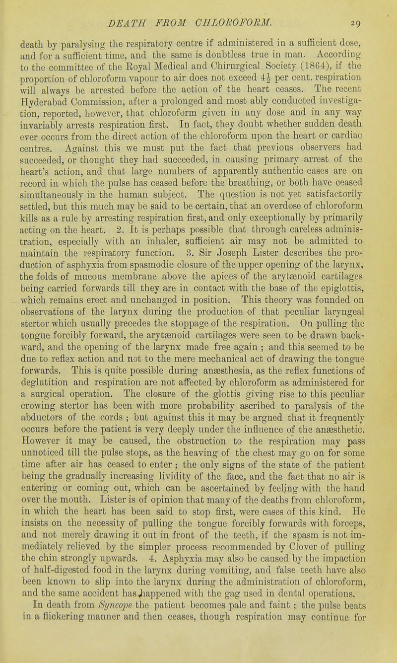 death by paralysing the respiratory centre if administered in a sufficient dose, and for a sufficient time, and the same is doubtless true in man. According to the committee of the Royal Medical and Chirurgical, Society (1S64), if the proportion of chloroform vapour to air does not exceed 4^ per cent, respiration will always be arrested before the action of the heart ceases. The recent Hyderabad Commission, after a prolonged and most ably conducted investiga- tion, reported, however, that chloroform given in any dose and in any Avay invai-iably arrests respiration first. In fact, they doubt whether sudden death ever occurs from the direct action of the chloroform upon the heart or cardiac centres. Against this we must put the fact that previous observers had succeeded, or thought they had succeeded, in causing primary arrest of the heart's action, and that large numbers of apparently authentic cases are on record in which the pulse has ceased before the breathing, or both have ceased simultaneously in the human subject. The question is not yet satisfactorily settled, but this much may be said to be certain, that an overdose of chloroform kills as a rule by arresting respiration first, and only exceptionally by primarily acting on the heart. 2. It is perhaps possible that through careless adminis- tration, especially with an inhaler, sufficient air may not be admitted to maintain the respiratory function. 3. Sir Joseph Lister desciibes the pro- duction of asphyxia fi'om spasmodic closure of the upper opening of the larynx, the folds of mucous membrane above the apices of the arytEenoid cartilages being carried forwards till they are in contact with the base of the epiglottis, Avhich remains erect and unchanged in position. This theory was founded on observations of the larynx during the production of that peculiar laryngeal stertor which usually precedes the stoppage of the respiration. On pulling the tongue forcibly forward, the arytgenoid cartilages were seen to be drawn back- ward, and the opening of the larynx made free again ; and this seemed to be due to reflex action and not to the mere mechanical act of drawing the tongue forwards. This is quite possible during ansesthesia, as the reflex functions of deglutition and respiration are not affected by chloroform as administered for a surgical operation. The closure of the glottis giving rise to this peculiar crowing stertor has been with more probability ascribed to paralysis of the abductors of the cords ; but against this it may be argued that it frequently occurs before the patient is very deeply under the influence of the an£esthetic. However it may be caused, the obstruction to the respiration may pass unnoticed till the pulse stops, as the heaving of the chest may go on for some time after air has ceased to enter ; the only signs of the state of the patient being the gradually increasing lividity of the lace, and the fact that no air is entering or coming out, which can be ascertained by feeling with the hand over the mouth. Lister is of opinion that many of the deaths from chloroform, in which the heart has been said to stop first, were cases of this kind. He insists on the necessity of pulling the tongue forcibly forwards with forceps, and not merely drawing it out in front of the teeth, if the spasm is not im- mediately relieved by the simpler process recommended by Clover of pulling the chin strongly upwards. 4. Asphyxia may also be caused by the impaction of half-digested food in the larynx during vomiting, and false teeth have also been known to slip into the larynx during the administration of chloroform, and the same accident hasjiappened with the gag used in dental operations. In death from Syncope the patient becomes pale and faint ; the pulse beats in a flickering manner and then ceases, though respiration may continue for