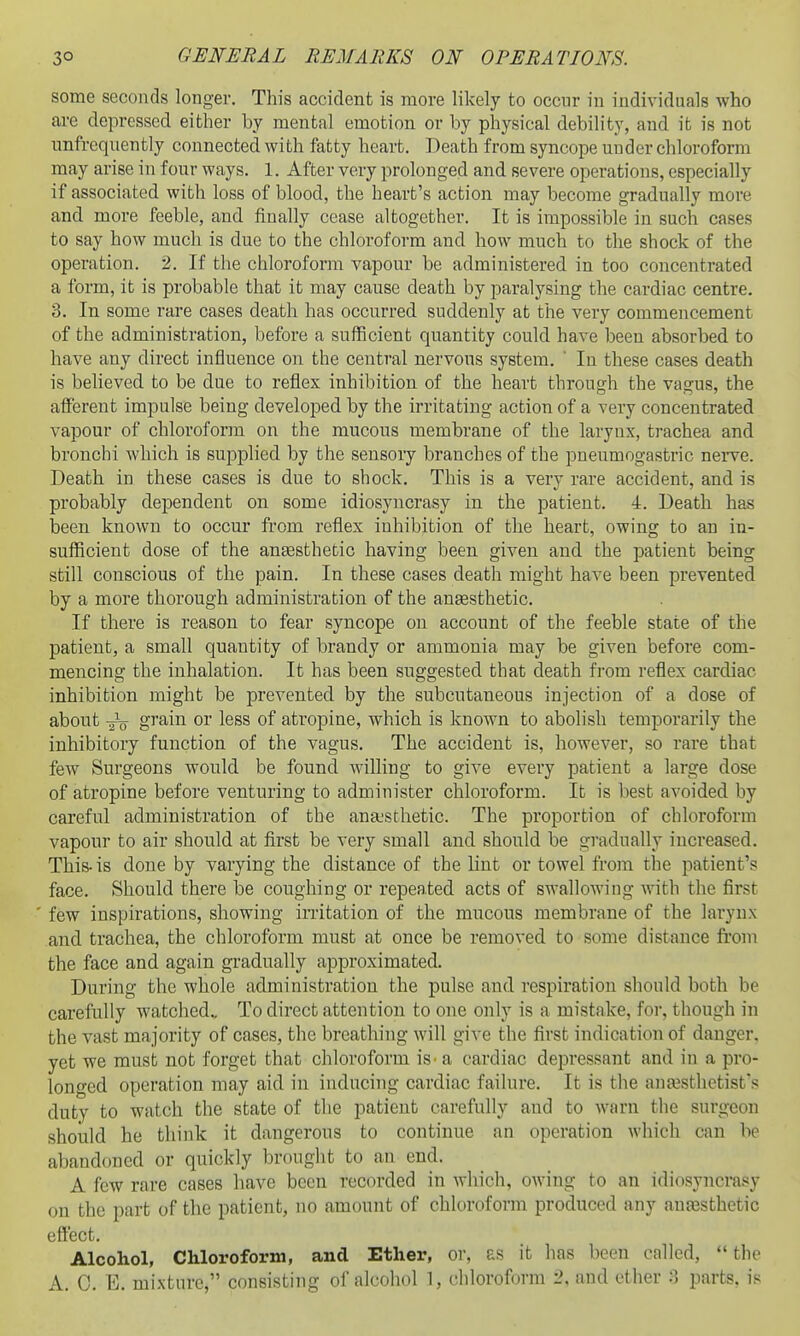some seconds longer. This accident is more likely to occnr in individuals who are depressed either by mental emotion or by physical debility, and it is not unfrequently connected with fatty heart. Death from syncope under chloroform may arise in fonr ways. 1. After very prolonged and severe operations, especially if associated with loss of blood, the heart's action may become gradually more and more feeble, and finally cease altogether. It is impossible in such cases to say how much is due to the chloroform and how much to the shock of the operation. 2. If the chloroform vapour be administered in too concentrated a form, it is probable that it may cause death by paralysing the cardiac centre. 3. In some rare cases death has occurred suddenly at the very commencement of the administration, before a sufficient quantity could have been absorbed to have any direct influence on the central nervous system.  In these cases death is believed to be due to reflex inhibition of the heart through the vagus, the afferent impulse being developed by the irritating action of a very concentrated vapour of chloroform on the mucous membrane of the larynx, trachea and bronchi which is supplied by the sensory branches of the pneumogastric nei-ve. Death in these cases is due to shock. This is a very rare accident, and is probably dependent on some idiosyncrasy in the patient. 4. Death has been known to occur from reflex inhibition of the heart, owing to an in- sufficient dose of the aneesthetic having been given and the patient being still conscious of the pain. In these cases death might have been prevented by a more thorough administration of the auEesthetic. If there is reason to fear syncope on account of the feeble state of the patient, a small quantity of brandy or ammonia may be given before com- mencing the inhalation. It has been suggested that death from reflex cardiac inhibition might be prevented by the subcutaneous injection of a dose of about -g-V grain or less of atropine, which is known to abolish temporarily the inhibitory function of the vagus. The accident is, however, so rare that few Surgeons would be found willing to give every patient a large dose of atropine before venturing to administer chloroform. It is best avoided by careful administration of the an&sthetic. The proportion of chloroform vapour to air should at first be very small and should be gradually increased. This-is done by varying the distance of the lint or towel from the patient's face. Should there be coughing or repeated acts of swallowing with the first few inspirations, showing initation of the mucous membrane of the larynx and. trachea, the chloroform must at once be removed to some distance from the face and again gradually approximated. During the whole administration the pulse and respiration should both be carefully watched.. To direct attention to one only is a mistake, for, though in the vast majority of cases, the breathing will give the first indication of danger, yet we must not forget that chloroform is - a cardiac depressant and in a pro- longed operation may aid in inducing cardiac failure. It is the ana3stlictist*s duty to watch the state of the patient carefully and to warn the surgeon should he think it dangerous to continue an operation which can be abandoned or quickly brought to an end. A few rare cases have been recorded in which, owing to an idiosyncrasy on the part of the patient, no amount of chloroform produced any anesthetic effect. Alcohol, Chloroform, and Ether, or, £S it has been called, the A. C. E. mixture, consisting of alcohol 1, chloroform i\ and ether parts, is
