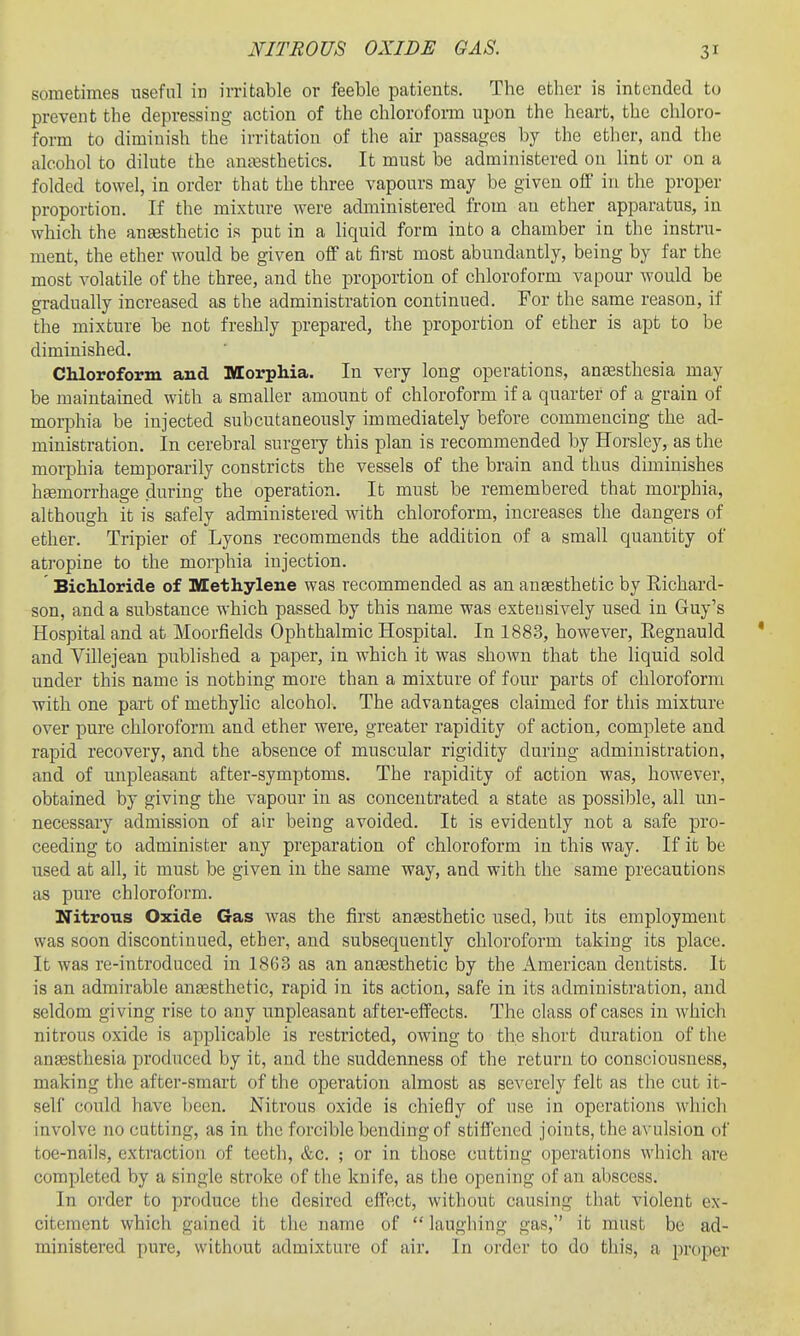 NITROUS OXIDE GAS. sometimes useful in irritable or feeble patients. The ether is intended to prevent the depressing action of the chloroform upon the heart, the chloro- [ form to diminish the irritation of the air passages by the ether, and the alcohol to dilute the anaesthetics. It must be administered on lint or on a folded towel, in order that the three vapours may be given off in the proper proportion. If the mixture were administered from an ether apparatus, in which the antesthetic is put in a liquid form into a chamber in the instru- ment, the ether would be given off at first most abundantly, being by far the most volatile of the three, and the proportion of chloroform vapour would be gradually increased as the administration continued. For the same reason, if the mixture be not freshly prepared, the proportion of ether is apt to be diminished. Chloroform and Morphia. In very long operations, ansesthesia may be maintained with a smaller amount of chloroform if a quarter of a grain of morphia be injected subcutaneously immediately before commencing the ad- ministration. In cerebral surgery this plan is recommended by Horsley, as the morphia temporarily constricts the vessels of the brain and thus diminishes h£emorrhage during the operation. It must be remembered that morphia, although it is safely administered with chloroform, increases the dangers of ether. Tripier of Lyons recommends the addition of a small quantity of atropine to the morphia injection. Bichloride of Methylene was recommended as an anaesthetic by Richard- son, and a substance which passed by this name was extensively used in Guy's Hospital and at Moorfields Ophthalmic Hospital. In 1883, however, Eegnauld * and Villejean published a paper, in which it was shown that the liquid sold under this name is nothing more than a mixture of four parts of chloroform with one part of methyhc alcohol. The advantages claimed for this mixture over pure chloroform and ether were, greater rapidity of action, complete and rapid recovery, and the absence of muscular rigidity during administration, and of unpleasant after-symptoms. The rapidity of action was, however, obtained by giving the vapour in as concentrated a state as possible, all un- necessary admission of air being avoided. It is evidently not a safe pro- ceeding to administer any preparation of chloroform in this way. If it be used at all, it must be given in the same way, and with the same precautions as pure chloroform. Nitrous Oxide Gas was the first anaesthetic used, but its employment was soon discontinued, ether, and subsequently chloroform taking its place. It was re-introduced in 1863 as an ansesthetic by the American dentists. It is an admirable auEesthetic, rapid in its action, safe in its administration, and seldom giving rise to any unpleasant after-effects. The class of cases in which nitrous oxide is applicable is restricted, OAving to the short duration of the anEesthesia produced by it, and the suddenness of the return to consciousness, making the after-smart of the operation almost as severely felt as the cut it- self could have been. Nitrous oxide is chiefly of use in operations which involve no cutting, as in the forcible bending of stiffened joints, the avulsion of toe-nails, extraction of teetli, &c. ; or in those cutting operations which are completed by a single stroke of the knife, as the opening of an abscess. In order to produce the desired effect, without causing that violent ex- citement which gained it the name of laughing gas,' it must be ad- ministered pure, without admixture of air. In order to do this, a proper
