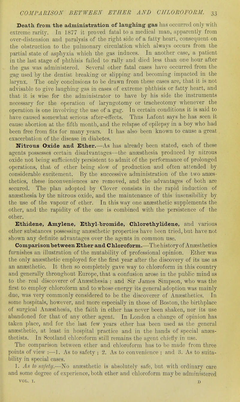 Death from the administration of laughing gas has occurred only with extreme rarity. In 1877 it proved fatal to a medical man, apparently from over-distension and paralysis of the right side of a fatty heart, consequent on the obstruction to the pulmonary cii'culation which always occurs from the partial state of asphyxia which the gas induces. In another case, a patient in the last stage of phthisis failed to rally and died less than one hour after the gas was administered. Se\-eral other fatal cases have occurred from the gag used by the dentist breaking or slipping and becoming impacted in the larynx. The only conclusions to be drawn from these cases are, that it is not advisable to give laughing gas in cases of extreme phthisis or fatty heart, and that it is wise for the administrator to have by his side the instruments necessary for the operation of laryngotomy or tracheotomy whenever the operation is one involving the use of a gag. In certain conditions it is said to have caused somewhat serious after-effects. Thus Lafont says he has seen it cause abortion at the fifth month, and the relapse of epilepsy in a boy who had been free from fits for many years. It has also been known to cause a great exacerbation of the disease in diabetes. MTitrous Oxide and Ether.—As has already been stated, each of these agents possesses certain disadvantages—the anesthesia produced by nitrous oxide not being sufticiently persistent to admit of the performance of prolonged operations, that of ether being slow of production and often attended by considerable excitement. By the successive administration of the two anEes- thetics, these inconveniences are removed, and the advantages of both are secured. The plan adopted by Clover consists in the rapid induction of ansesthesia by the nitrous oxide, and the maintenance of this insensibility by the use of the vapour of ether. In this way one ansesthetic supplements the other, and the rapidity of the one is combined with the persistence of the other. Ethidene, Amylene, Ethyl-hromide, Chlorethylidene, and various other substances possessing anaesthetic properties have been tried, but ha^'e not shown any definite advantages over the agents in common use. Comparison between Ether and Chloroform.—The history of Anaesthetics fufnishes an illustration of the mutability of professional opinion. Ether was the only aniesthetic employed for the first year after the discovery of its use as an anaesthetic. It then so completely gave way to chloroform in this country and generally throughout Europe, that a confusion arose in the public mind as to the real discoverer of Anaesthesia ; and Sir James Simpson, who was the first to employ chloroform and to whose energy its general adoption was mainly due, was very commonly considered to be the discoverer of Anaesthetics. In some hospitals, however, and more especially in those of Boston, the birthplace of surgical Antesthcsia, the faith in ether has never been shaken, nor its use abandoned for that of any other agent. In London a change of opinion has taken place, and for the last few years ether has been used as the general angesthetic, at least in hospital practice and in the hands of special anass- thctists. In Scotland chloroform still remains the agent chiefly in use. The comparison between ether and chloroform has to be made from three points of view :—1. As to safety ; 2. As to convenience ; and 8. As to suita- bility in special cases. 1. As to mjelij.—No anassthetic is absolutely safe, but with ordinary care and some degree of experience, both ether and chloroform maybe administered VOL. I. J)