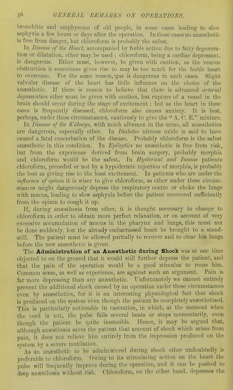 bronchitis and emphyseinfi of old people, in some cases leading to slow- asphyxia a few hours or days -after the operation. In these cases no anassthetic is free from danger, but chloroform is probably the safest. In Disease of ilie Heart., accompanied by feeble action due to fatty degenera- tion or dilatation, ether may. be used : chloroform, being a cardiac depressant, is dangerous. Ether must, however, be given with caution, as the venous obstruction it sometimes gives rise to may be too much for the feeble heart to overcome. For the same reason,-gas is dangerous in such cases. Slight valvular disease of the heart has little influence on the choice of the auEesthetic. If there is reason to believe that there is advanced arterrial degeneralion ether must be given with caution, lest rupture of a vessel in the brain should occur during the stage of excitement : but as the heart in these cases is frequently diseased, chloroform also causes anxiety. It is best, perhaps, under these circumstances, cautiously to give the  A. 0. E. mixture. In Disease of the Kidneys, with much albumen in the urine, all antesthetics are dangerous, especially ether. In DiaVetes nitrous oxide is said to have caused a fatal exacerbation of the disease. Probably chloroform is the safest anEesthetic in this condition. In Ejnleptics no anaesthetic is free from risk, but from the experience derived from brain surgery, probably morphia and chloroform would be the safest. In Hysterical and Insane patients chloroform, preceded or not by a hypodermic injection of morphia, is probably the best as giving rise to the least excitement. In patients who.are under the influence of opium, it is wiser to give chloroform, as ether under these circum- stances might dangerously depress the respiratory centre or choke the lungs with mucus, leading to slow asphyxia before the patient recovered sufficiently from the opium to cough it up. If, during anaesthesia from ether, it is thought necessary to change to chloroform in order to obtain more perfect relaxation, or on account of very excessive accumulation of mucus in the pharynx and lungs, this must not be done suddenly, lest the already embarrassed heart be brought to a stand- still. The patient must be allowed partially to recover and to clear his lungs before the new anjesthetic is given. The Administration of an Ansesthetic during Shock was at one time objected to on the ground that it would still further depress the patient, and that the pain of the operation would be a good stimulus to rouse liim. Common sense, as well as experience, are against such an argument. Pain is far more depressing than any aufesthetic. Unfortunately we cannot entirely prevent the additional shock caused by an operation under these circumstances even by ansesthetics, for it is an interesting physiological fact that shock is produced on the system even though the patient be completely anaesthetised. This is particularly noticeable in castration, in which, at the moment when the cord is cut, the pulse falls several beats or stops momentarily, even though tlie patient be quite insensible. Hence, it may be argued that, although antcsthesia saves the patient that amount of shock which arises from pain, it docs not relieve him entirely from the impression produced on the system by a severe mutilation. ' As an ancDsthetic to be administered during shock ether undoubtedly is preferable to chloroform. Owing to its stimulating action on the heart the pulse will frequently imju-ovc during the operation, and it can be pushed to deep anesthesia without risk. Chloroform, on the other hand, depresses the