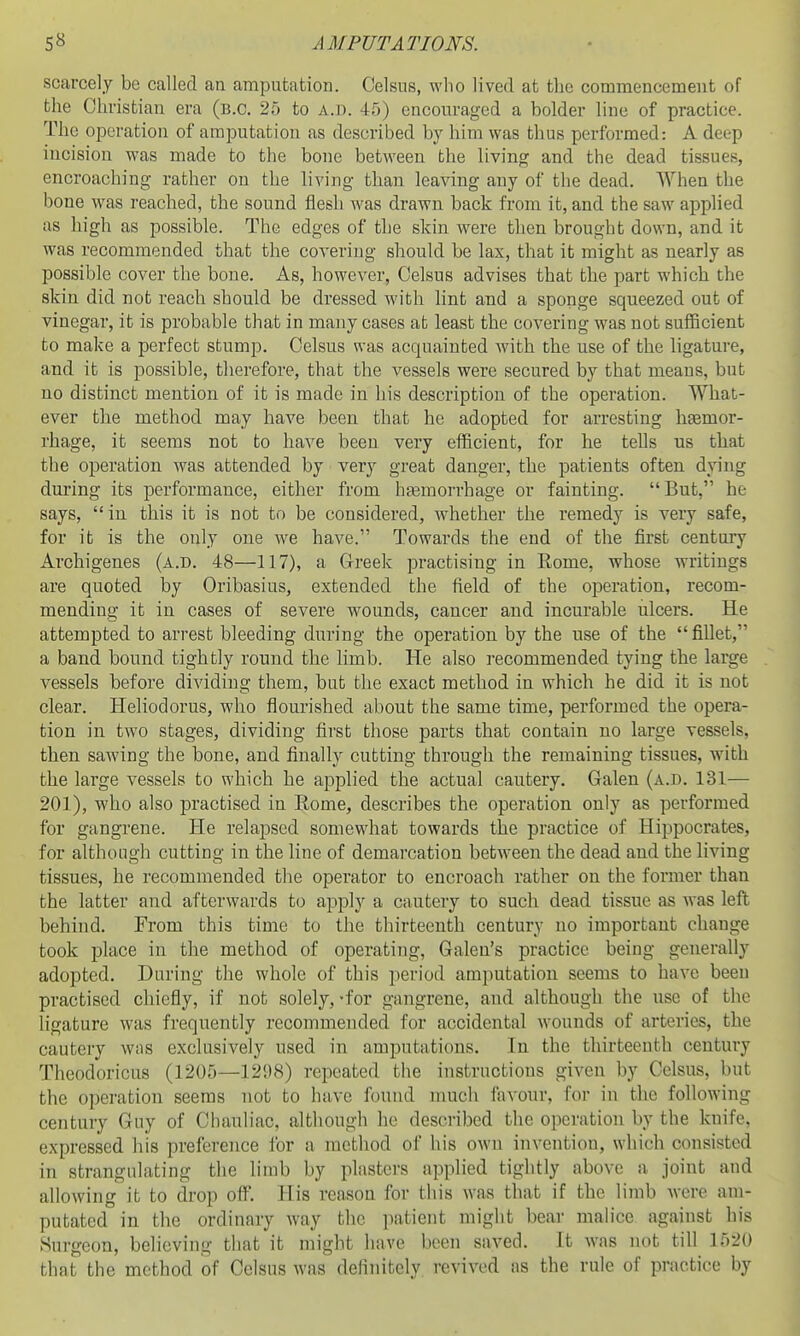 scarcely be called an amputation. Celsus, who lived at the commencement of the Christian era (B.C. 25 to a.d. 45) encouraged a bolder line of practice. The operation of amputation as described by him was thus performed: A deep incision was made to the bone between the living and the dead tissues, encroaching rather on the living tlian leaving any of the dead. When the bone was reached, the sound flesh was drawn back from it, and the saw applied as high as possible. The edges of the skin were then brought down, and it was recommended that the covering should be lax, that it might as nearly as possible cover the bone. As, however, Celsus advises that the part which the skin did not reach should be dressed with lint and a sponge squeezed out of vinegar, it is probable that in many cases at least the covering was not sufficient to make a perfect stump. Celsus was acquainted with the use of the ligature, and it is possible, therefore, that the vessels were secured by that means, but no distinct mention of it is made in his description of the operation. What- ever the method may have been that he adopted for arresting htemor- rhage, it seems not to have been very eiiicient, for he tells us that the operation was attended by very great danger, the patients often dying during its performance, either from hsemorrhage or fainting. But, he says, in this it is not to be considered, whether the remedy is very safe, for it is the only one we have. Towards the end of the first century Archigenes (a.d. 48—117), a Greek practising in Rome, whose writings are quoted by Oribasius, extended the field of the operation, recom- mending it in cases of severe wounds, cancer and incurable ulcers. He attempted to arrest bleeding during the operation by the use of the  fillet, a band bound tightly round the limb. He also recommended tying the large vessels before dividing them, but the exact method in which he did it is not clear. Heliodorus, who flourished about the same time, performed the opera- tion in two stages, dividing first those parts that contain no large vessels, then sawing the bone, and finally cutting through the remaining tissues, with the large vessels to which he applied the actual cautery. Galen (a.d. 131— 201), who also practised in Rome, describes the operation only as performed for gangrene. He relapsed somewhat towards the practice of Hippocrates, for although cutting in the line of demarcation between the dead and the living tissues, he recommended the operator to encroach rather on the former than the latter and afterwards to apply a cnutcry to such dead tissue as was left behind. From this time to the thirteenth century no important change took place in the method of operating, Galen's practice being generally adopted. During the whole of this period amputation seems to have been practised chiefly, if not solely, -for gangrene, and although the use of the ligature was frequently recommended for accidental wounds of arteries, the cautery was exclusively used in amputations. In the thirteenth century Theodoricus (1205—1298) repeated the instructions given by Celsus, but the operation seems not to have found much favour, for in the following century Guy of Chauliac, although he described the operation by the knife, expressed his preference for a method of his own invention, which consisted in strangulating tlie limb by plasters applied tightly above a joint and allowing it to drop ofi'. His reason for this Avas that if the limb were am- putated in the ordinary way the ]iatient might bear mahce against his Surgeon, believing that it might have been saved. It w'as not till 1520 that the method of Celsus was definitely revived as the rule of pnictice by