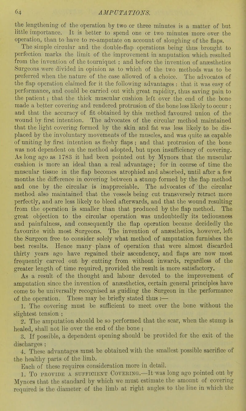 the lengthening of the operation by two or three minutes is a matter of hut litble importance. It is better to spend one or two minutes more over the operation, than to have to re-amputate on account of sloughing of the flaps. The simple circular and the double-flap operations being thus brought to perfection marks the limit of the improvement in amputation which resulted from the invention of the tourniquet ; and before the invention of anjesthetics Surgeons were divided in opinion as to which of the two methods was to be preferred when the nature of the case allowed of a choice. The advocates of the flap operation claimed for it the following advantages : that it was easy of performance, and could be carried out with great rapidity, thus saving pain to the patient; that the thick muscular cushion left over the end of the hone made a better covering and rendered protrusion of the bone less likely to occur ; and that the accuracy of fit obtained by this method favoured union of the wound by first intention. The advocates of the circular method maintained that the light covering formed by the skin and fat was less likely to be dis- placed by the involuntary movements of the muscles, and was quite as capable of uniting by first intention as fleshy flaps ; and that protrusion of the bone was not dependent on the method adopted, but upon insufficiency of covering. As long ago as 1783 it had been pointed out by Mynors that the muscular cushion is more an ideal than a real advantage; for in course of time the muscular tissue in the flap becomes atrophied and absorbed, until after a few months the difference in covering between a stump formed by the flap method and one by the circular is inappreciable. The advocates of the circular method also maintained that the vessels being cut transversely retract more perfectly, and are less likely to bleed afterwards, and that the wound resulting from the operation is smaller than that produced by the flap method. The great objection to the circular operation was undoubtedly its tediousness and painfulness, and consequently the flap operation became decidedly the favourite with most Surgeons. The invention of anassthetics, however, left the Surgeon fi-ee to consider solely what method of amputation furnishes the best results. Hence many plans of operation that were almost discarded thirty years ago have regained their ascendency, and flaps are now most frequently carved out by cutting from without inwards, regardless of the greater length of time required, provided the result is more satisfactory. As a result of the thought and labour devoted to the improvement of amputation since the invention of auEesthetics, certain general principles have come to be universally recognised as guiding the Surgeon in the performance of the operation. These may be briefly stated thus :— 1. The covering must be sufficient to meet over the bone without the slightest tension ; 2. The amputation should be so performed that the scar, when the stump is healed, sliall not lie over the end of the boue ; 3. If possible, a dependent opening should be provided for the exit of the discharges ; 4. These advantages must be obtained with the smallest possible sacrifice of the healthy parts of the limb. Bach of these requires consideration more in detail. 1. To PROVIDE A SUFFICIENT COVERING.—It was long ago pointed out by Mynors tliat the standard by wliich we must estimate the amount of covering required is the diameter of the limb at right angles to the line in which the