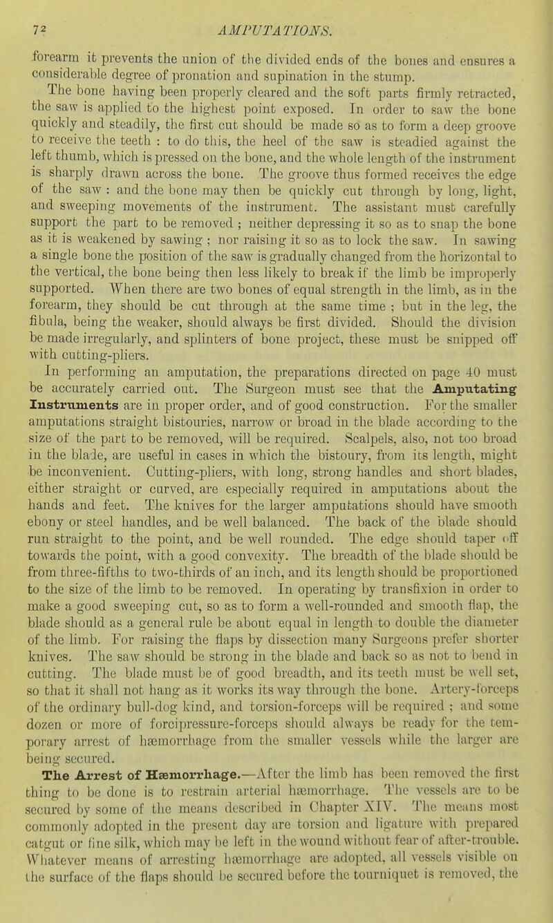 forearm it prevents the union of the divided ends of the bones and ensures a considerable degree of pronation and supination in the stump. The bone having been properly cleared and the soft parts firmly retracted, the saw is applied to the highest point exposed. In order to saw the bone quickly and steadily, the first cut should be made so as to form a deep groove to receive the teeth : to do this, the heel of the saw is steadied against the left thumb, which is pressed on the bone, and the whole length of the instrument is sharply drawn across the bone. The groove thus formed receives the edge of the saw : and the bone may then be quickly cut through by long, light, aud sweeping movements of the instrument. The assistant must carefully support the part to be removed ; neither depressing it so as to snap the bone as it is weakened by sawing ; nor raising it so as to lock the saw. In sawing a single bone the position of the saw is gradually changed from the horizontal to the vertical, the bone being then less hkely to break if the limb be improperly supported. When there are two bones of equal strength in the limb, as in the forearm, they should be cut through at the same time ; but in the leg, the fibula, being the weaker, should always be first divided. Should the division be made irregularly, and splinters of bone project, these must be snipped off with cutting-pliers. In performing an amputation, the preparations directed on page 40 must be accurately carried, out. The Surgeon must see that the Amputating Instrximents are in proper order, and of good construction. For the smaller amputations straight bistouries, narrow or broad iai the blade according to the size of the part to be removed, Avill be required. Scalpels, also, not too broad in the blade, are useful in cases in which the bistoury, from its length, might be inconvenient. Cutting-pliers, with long, strong handles and short blades, either straight or curved, are especially required in amputations about the hands and feet. The knives for the larger amputations should have smooth ebony or steel handles, and be well balanced. The back of the blade should run straight to the point, and. be well rounded. The edge should taper off towards the point, with a good convexity. The breadth of the blade should be from three-fifths to two-thirds of an inch, and its length should be proportioned to the size of the limb to be removed. In operating by transfixion in order to make a good sweeping cut, so as to form a well-rounded and smooth flap, the blade should as a general rule be about equal in length to double the diameter of the limb. For raising the flaps by dissection mauy Surgeons prefer shorter knives. The saw should be strong in the blade and back so as not to bend in cutting. The blade must be of good breadth, and its teeth must be well set, so that it shall not hang as it Avorks its way through the bone. Artery-forceps of the ordinary bull-dog kind, and torsion-forceps will be required ; and some dozen or more of forcipressure-forceps should always be ready for the tem- porary arrest of hsemorrhage from the smaller vessels while the larger are being secured. The Arrest of Haeniorrliage.—After the limb has been removed the first thing to be done is to restrain arterial hasmorrliage. The vessels are to be secured by some of the means described in Chapter XIV. The means most commonly adopted in the present day are torsion and ligature with prepared catgut or fine silk, which may be left in the wound without fear of aiter-trouble. Whatever means of arresting ha3morrhage are adopted, all vessels visible on the surface of the flaps should be secured before the tourniquet is removed, the