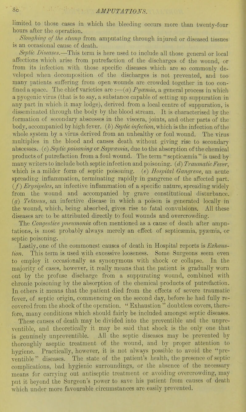 So limited to tliose cases iu which the bleeding occurs more than twenty-four hours after the operation. Slovghwg of the stump from amputating through in jured or diseased tissues is an occasional cause of death. Septic Diseases.—This term is here used to include all those general or local affections whicli arise from putrefaction of the discharges of the wound, or from its infection with those specific diseases whicli are so commonly de- veloped when decomposition of the discharges is not prevented, and too many patients suffering from open wounds are crowded together in too con- fined a space. The chief varieties are :—{a) Pymmia, a general process in which a pyogenic virus (that is to say, a substance capable of setting up suppuration in any part in which it may lodge), derived fi*om a local centre of suppuration, is disseminated through the body by the blood stream. It is characterised by the formation of secondary abscesses in the viscera, joints, and other parts of the body, accompanied by high fever, {h) Septic infection, which is the infection of the whole system by a virus derived from an unhealthy or foul wound. The virus multiplies in the blood and causes death without giving rise to secondary abscesses, (c) Se^Mc poisoning or Saprcemia, due to the absorption of the chemical products of putrefaction from a foul wound. The term septicemia is used by many writers to include both septic infection and poisoning, {d) Traumatic Fever, which is a milder form of septic poisoning, (e) Hospital Gangrene, an acute spreading inflammation, terminating rapidly in gangrene of the affected part. (/) Erysipelas, an infective inflammation of a specific nature, spreading widely from the wound and accompanied by grave constitutional disturbance. {g) Tetanits, an infective disease in which a poison is generated locally in the wound, which, being absorbed, gives rise to fatal convulsions. All these diseases are to be attributed directly to foul wounds and overcrowding. The Congestive ^meumonia often mentioned as a cause of death after ampu- tations, is most probably always merely an effect of septicsEmia, pyaemia, or septic poisoning. Lastly, one of the commonest causes of death in Hospital reports \s Exhaus- tion. This term is used with excessive looseness. Some Surgeons seem even to employ it occasionally as synonymous with shock or collapse. In the majority of cases, however, it really means that the patient is gradually worn out by the profuse discharge from a suppurating wound, combined with chronic poisoning by the absorption of the chemical products of putrefaction. In others it means that the patient died from the effects of severe traumatic fever, of septic origin, commencing on the second day, before he had fully re- covered from the shock of the operation.  Exhaustion  doubtless covers, there- fore, many conditions which should fairly be included amongst septic diseases. These causes of death may be divided into the pveventible and the unpre- ventible, and theoretically it may be said that shock is the only one that is genuinely unpreventible. All the septic diseases may be prevented by thorouglily aseptic treatment of the wound, and by proper attention to hygiene. Practically, however, it is not always possible to avoid the pre- ventible diseases. The state of the patient's health, the presence of septic complications, bad hygienic surroundings, or the absence of the necessary means for carrying out antiseptic treatment or avoiding overcrowding, may put it beyond the Surgeon's power to save his patient from causes of deatii which under more favourable circumstances are easily prevented.