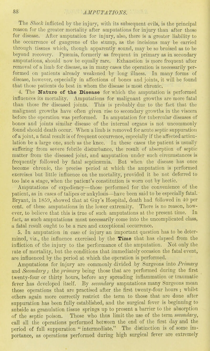 The Shock inflicted by the injury, with its subsequent evils, is the principal reason for the greater mortality after amputations for injury than after those for disease. After amputation for injury, also, there is a greater liability to the occurrence of gangrene of the stump, as the incisions may be carried through tissues which, though apparently sound, may be so bruised as to be beyond recovery. Pyaemia, formerly as frequent in primary as in secondary amputations, should now be equally rare. Exhaustion is more frequent after removal of a limb for disease, as in many cases the operation is necessarily per- formed on patients already weakened by long illness. In many forms of disease, however, especially in affections of bones and joints, it will be ibund that those patients do best in whom the disease is most chronic. 4. The Nature of the Disease for which the amputation is performed influences its mortality. Amputations for malignant growths are more fatal than those for diseased joints. This is probably due to the fact that the malignant growths have often given rise to secondary growths in the viscera before the operation was performed. In amputation for tubercular diseases of bones and joints similar disease of the internal organs is not uncommonly found should death occur. When a limb is removed for acute septic suppuration of a joint, a fatal result is of frequent occurrence, especially if the affected articu- lation be a large one, such as the knee. In these cases the patient is usually suflfering from severe febrile disturbance, the result of absorption of septic matter from the diseased joint, and amputation under such circumstances is frequently followed by fatal septicEemia. But when the disease has once become chronic, the precise period at which the amputation is performed exercises but little influence on the mortality, provided it be not deferred to too late a stage, when the patient's constitution is worn out by hectic. Amputations of expediency—those performed for the convenience of the patient, as in cases of talipes or ankylosis—have been said to be especially fatal. Bryant, in 1859, showed that at Guy's Hospital, death had followed in 40 per cent, of these amputations in the lower extremity. There is no reason, how- ever, to believe that this is true of such amputations at the present time. In fact, as such amputations must necessarily come into the uncomplicated class, a fatal result ought to be a rare and exceptional occurrence. 5. In amputation in case of injury an important question has to be deter- mined, viz., the influence exercised by the Time that has elapsed from the infliction of the injury to the performance of the amputation. Xot only the l ate of mortality, but the conditions that immediately occasion the fatal event, are influenced by the period at which the operation is performed. Amputations for injury are commonly divided by Surgeons into Prwiar}/ and Secondary/; the primary being those that are performed during the first twenty-four or thirty hours, before any spreading inflammation or traumatic fever has developed itself. By secondary amputations many Surgeons mean those operations that arc practised after the first twenty-four hours ; whilst others again more correctly restrict the terra to those that are done after suppuration has been fully established, and the surgical fever is beginning to subside as granulation tissue springs up to present a barrier to the absorption of the septic poison. Those who thus limit the use of the term secondary, call all the operations performed between the end of the first day and the period of full suppuration  intermediate. The distinction is of some im- portance, as operations performed during high surgical fever are extremely