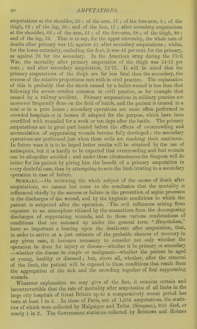 amputations at the shoulder, 2G ; of the arm, 17 ; of the fore-arm, 3 ; of the thigh, 62 ; of the leg, 30 ; and of the foot, 17 ; after secondauj amputations at the shoulder, 06 ; of the arm, 31 ; of the fore-arm, 28 ; of the thigh, 80 ; and of the leg, 76. That is to say, for the upper extremity, the whole rate of deaths after primary was 15, against 41 after secondary amputations ; whilst, for the lower extremity, excluding the foot, it was 46 per cent, for the primary, as against 78 for the secondary. In the American army during the Civil War. the mortality after primary amputation of the thigh was 54-13 per cent. ; and after secondary amputation, 74'7G. It will be noted that the primary amputations of the thigh are far less fatal than the secondary, the reverse of the relative proportions met with in civil practice. The explanation of this is probably that the shock caused by a bullet-wound is less than that following the severe crushes common in civil practice, as for example that caused by a railway accident. Primary amputations in military practice are moreover frequently done on the field of battle, and the patient is treated in a tent or in a pure house ; secondary operations are more often performed in crowded hospitals or in houses ill adapted for the purpose, which have been overfilled with wounded for a week or ten days after the battle. The primary amputations are in great part healed before the ett'ects of overcrowding and accumulation of suppurating wounds become fully developed ; the secondary operations are performed just when these evils are reaching their maximum. In future wars it is to be hoped better results will be obtained by the use of antiseptics, but it is hardly to be expected that overcrowding and foul wounds can be altogether avoided ; and under these circumstances the Surgeon will do better for his patient by giving him the benefit of a primary amputation in every doubtful case, than by attempting to save the limb trusting to a secondary operation in case of failure. Summary.—On reviewing the whole subject of the causes of death after amputations, we cannot but come to the conclusion that the mortaUty is influenced chiefly by the success or failure in the prevention of septic processes in the discharges of tiae wound, and by the hygienic conditions to which the patient is subjected after the operation. The evil influences arising from exposure to an atmosphere vitiated by the emanations from the decomposing discharges of suppurating wounds, and to those various combinations of conditions that are summed up under the general term Hospitalism,' have so important a bearing upon the death-rate after amputation, that, in order to arrive at a just estimate of the probable chances of recovery in any given case, it becomes necessary to consider not only whether the operation be done for injury or disease—whether it be primary or secondary —whether the disease be simple or malignant—whether the patient be aged or young, healthy or diseased ; but, above all, whether, after the removal of the limb, the patient will be exposed to those conditions that result from the aggregation of the sick and the crowding together of foul suppurating wounds. Whatever explanation we may give of the fact, it remains certain and incontrovertible that the rate of mortality after amputation of all limbs in the large city hospitals of Great Britain up to a comparatively recent period has been at least 1 in 3. In those of Paris, out of 1,(556 amputations, the statis- tics of which were collected by Malgaignc and Trolat (Simpson), 8U3 died, or nearly 1 in 2. The Government statistics collected by Bristowe and Holmes