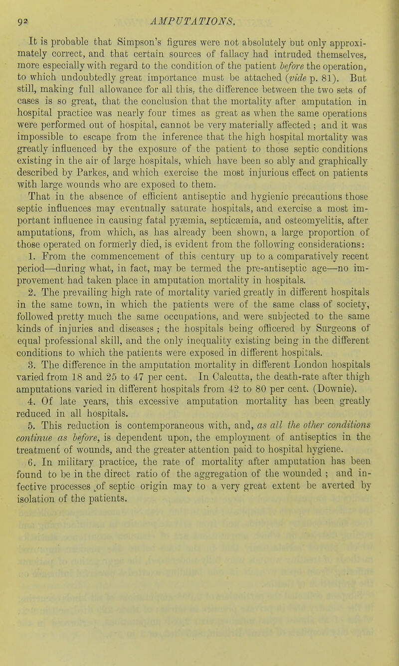 It is probable that Simpson's figures were not absolutely but only approxi- mately correct, and that certain sources of fallacy had intruded themselves, more especially with regard to the condition of the patient hafore the operation, to which undoubtedly greaD importance must be attached {vide p. 81). But still, making full allowance for all this, the difference between the two sets of cases is so great, that the conclusion that the mortality after amputation in hospital practice was nearly four times as great as when the same operations were performed out of hospital, cannot be very materially affected ; and it was impossible to escape from the inference that the high hospital mortality was greatly influenced by the exposure of the patient to those septic conditions existing in the air of large hospitals, Avhich have been so ably and graphically described by Parkes, and which exercise the most injurious effect on patients with large Avounds who are exposed to them. That in the absence of efficient antiseptic and hygienic precautions those septic influences may eventually saturate hospitals, and exercise a most im- portant influence in causing fatal pyaemia, septictemia, and osteomyelitis, after amputations, from which, as has already been shown, a large proportion of those operated on formerly died, is evident from the following considerations: 1. From the commencement of this century up to a comparatively recent period—during what, in fact, may be termed the pre-antiseptic age—no im- provement had taken place in amputation mortality in hospitals. 2. The prevailing high rate of mortality varied greatly in different hospitals in the same town, in which the patients were of the same class of society, followed pretty much the same occupations, and were subjected to the same kinds of injuries and diseases ; the hospitals being oilicered by Surgeons of equal professional skill, and the only inequality existing being in the different conditions to which the patients were exposed in different hospitals. 3. The difference in the amputation mortality in different London hospitals varied from 18 and 25 to 47 per cent. In Calcutta, the death-rate after thigh amputations varied in different hospitals from 42 to 80 per cent. (Downie). 4. Of late years, this excessive amputation mortality has been greatly reduced in all hospitals, 5. This reduction is contemporaneous with, and, as all the otJwr conditions contimie as lefore, is dependent upon, the employment of antiseptics in the treatment of wounds, and the greater attention paid to hospital hygiene. 6. In military practice, the rate of mortality after amputation has been found to be in the direct ratio of the aggregation of the wounded ; and in- fective processes ^of septic origin may to a very great extent be averted by isolation of the patients.