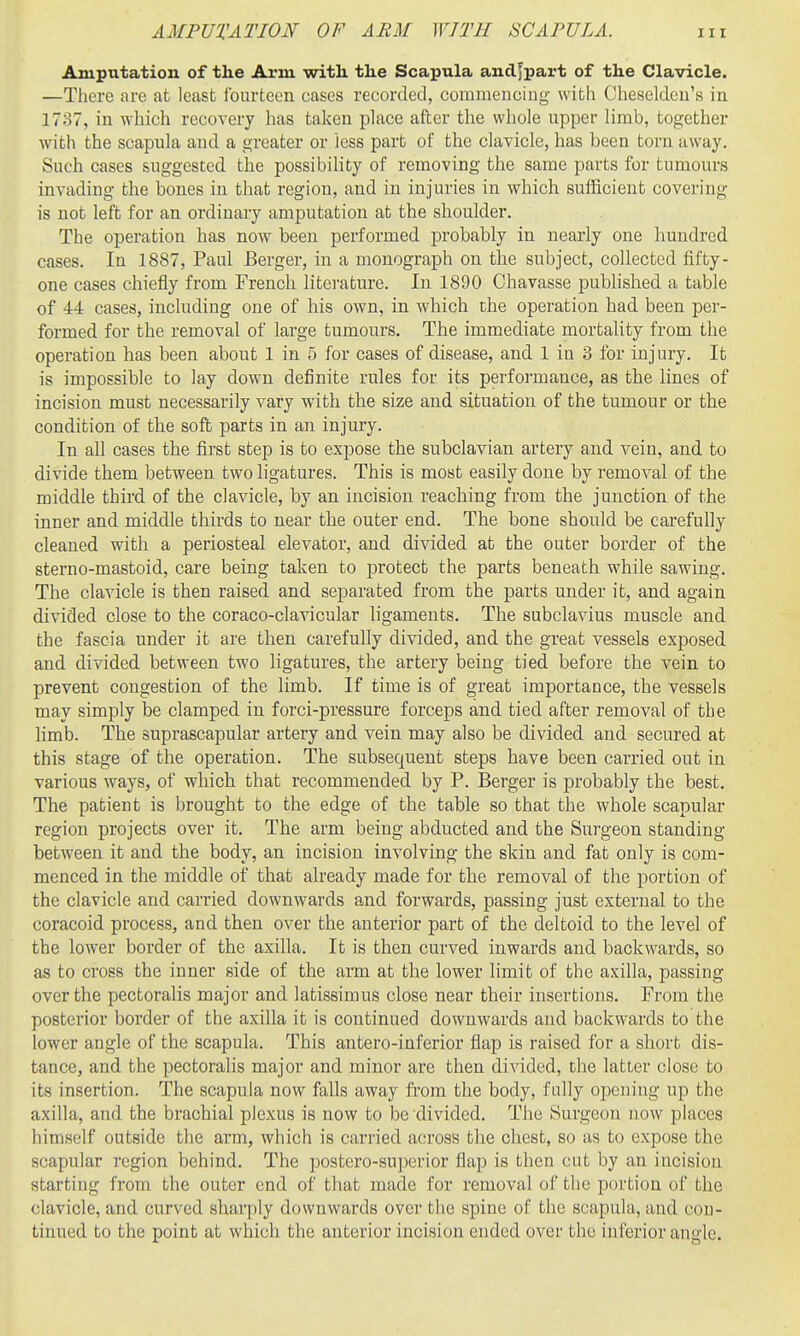 Amputation of the Arm with the Scapula andjpart of the Clavicle. —Tlicrc are at least ibiirtcen cases recorded, couimencing with Cheseldeii's in 1737, in which recovery has taken place after the whole upper limb, together with the scapula and a greater or less part of the clavicle, has been torn away. Such cases suggested the possibility of removing the same parts for tumours invading the bones in that region, and in injuries in which sufficient covering is not left for an ordinary amputation at the shoulder. The operation has now been performed probably in nearly one hundred cases. In 1887, Paul Berger, in a monograph on the subject, collected fifty- one cases chiefly from French literature. In 1890 Chavasse pubhshed a table of 44 cases, including one of his own, in which the operation had been per- formed for the removal of large tumours. The immediate mortality from the operation has been about 1 in 5 for cases of disease, and 1 in 3 for injury. It is impossible to lay down definite rules for its perfoiinance, as the lines of incision must necessarily vary with the size and situation of the tumour or the condition of the soft parts in an injury. In all cases the first step is to expose the subclavian artery and vein, and to divide them between two hgatures. This is most easily done by I'emoval of the middle third of the clavicle, by an incision reaching from the junction of the inner and middle thirds to near the outer end. The bone should be carefully cleaned with a periosteal elevator, and divided at the outer border of the sterno-mastoid, care being taken to protect the parts beneath while sawing. The clavicle is then raised and separated from the parts under it, and again divided close to the coraco-clavicular hgaments. The subclavius muscle and the fascia under it are then carefully divided, and the great vessels exposed and divided between two ligatures, the artery being tied before the vein to prevent congestion of the limb. If time is of great importance, the vessels may simply be clamped in forci-pressure forceps and tied after removal of the limb. The suprascapular artery and vein may also be divided and secured at this stage of the operation. The subsequent steps have been carried out in various ways, of which that recommended by P. Berger is probably the best. The patient is brought to the edge of the table so that the whole scapular region projects over it. The arm being abducted and the Surgeon standing between it and the body, an incision involving the skin and fat only is com- menced in the middle of that already made for the removal of the portion of the clavicle and carried downwards and forwards, passing just external to the coracoid process, and then over the anterior part of the deltoid to the level of the lower border of the axilla. It is then curved inwards and backwards, so as to cross the inner side of the arm at the lower limit of the axilla, passing over the pectoralis major and latissimus close near their insertions. From the posterior border of the axilla it is continued downwards and backwards to the lower angle of the scapula. This antero-inferior flap is raised for a short dis- tance, and the pectoralis major and minor are then divided, the latter close to its insertion. The scapula now falls away from the body, fully opening up the axilla, and the brachial plexus is now to be divided. The Surgeon now places himself outside the arm, which is carried across the chest, so as to expose the scapular region behind. The postero-superior flap is then cut by an incision starting from the outer end of that made for removal of the portion of the clavicle, and curved sharply downwards over the spine of the scapula, and con- tinued to the point at which the anterior incision ended over the inferior angle.