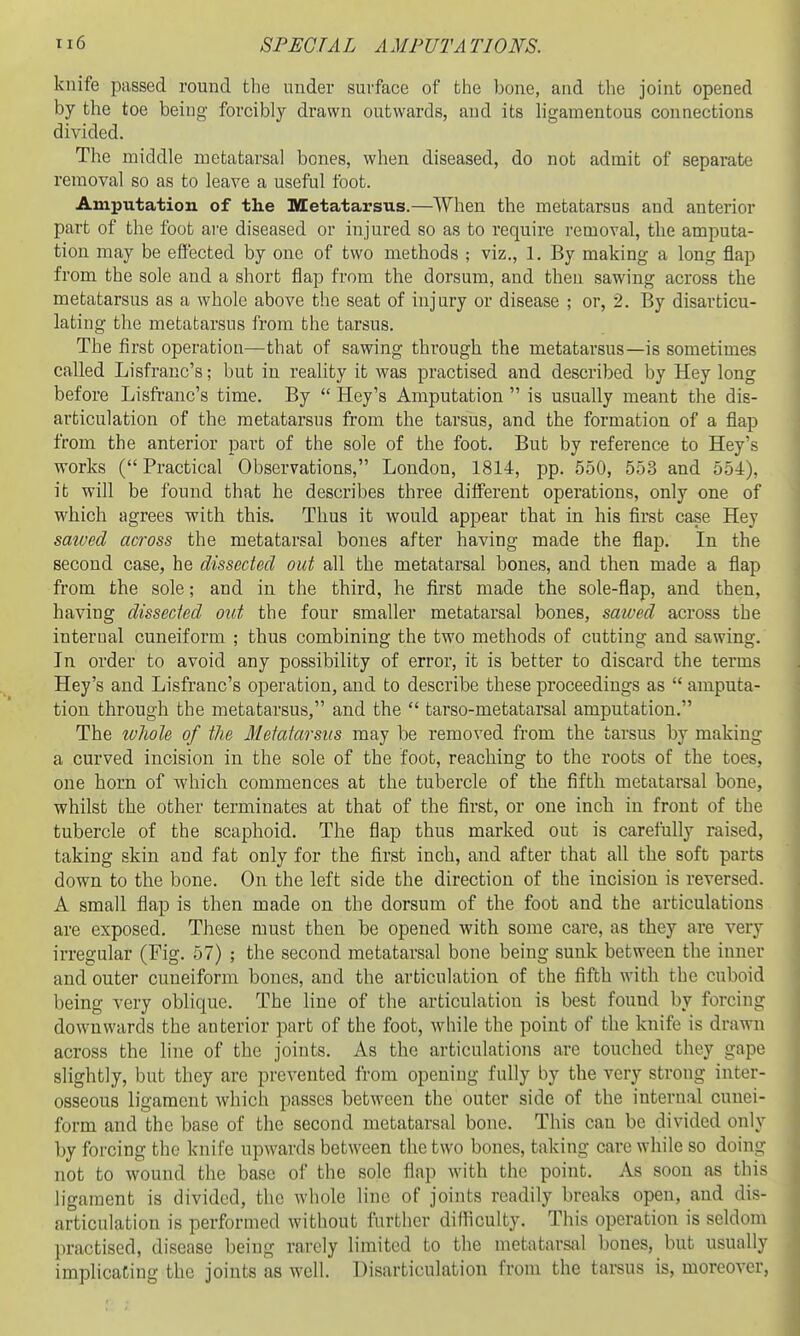 knife passed round the under surface of the bone, and the joint opened by the toe being forcibly drawn outwards, and its h'gamentous connections divided. The middle metatarsal bones, when diseased, do not admit of separate removal so as to leave a useful foot. Amputation of the Metatarsus.—When the metatarsus and anterior part of the foot are diseased or injured so as to require removal, the amputa- tion may be e&'ected by one of two methods ; viz., 1. By making a long flap from the sole and a short flap from the dorsum, and then sawing across the metatarsus as a whole above the seat of injury or disease ; or, 2. By disarticu- lating the metatarsus from the tarsus. The first operation—that of sawing through the metatarsus—is sometimes called Lisfranc's; but in reality it was practised and described by Hey long before Lisfranc's time. By  Key's Amputation  is usually meant the dis- articulation of the metatarsus from the tarsus, and the formation of a flap from the anterior part of the sole of the foot. But by reference to Hey's works ( Practical Observations, London, 1814, pp. 550, 553 and 554), it will be found that he describes three different operations, only one of which agrees with this. Thus it would appear that in his first case Hey saioed across the metatarsal bones after having made the flap. In the second case, he dissected out all the metatarsal bones, and then made a flap from the sole; and in the third, he first made the sole-flap, and then, having dissected out the four smaller metatarsal bones, saived across the internal cuneiform ; thus combining the two methods of cutting and sawing. In order to avoid any possibility of error, it is better to discard the terms Hey's and Lisfranc's operation, and to describe these proceedings as  amputa- tion through the metatarsus, and the  tarso-metatarsal amputation. The whole of the Metatarsus may be removed from the tarsus by making a curved incision in the sole of the foot, reaching to the roots of the toes, one horn of which commences at the tubercle of the fifth metatarsal bone, whilst the other terminates at that of the first, or one inch in front of the tubercle of the scaphoid. The flap thus marked out is carefully raised, taking skin and fat only for the first inch, and after that all the soft parts down to the bone. On the left side the direction of the incision is reversed. A small flap is then made on the dorsum of the foot and the articulations are exposed. These must then be opened with some care, as they are very irregular (Fig. 57) ; the second metatarsal bone being sunk between the inner and outer cuneiform bones, and the articulation of the fifth with the cuboid being very oblique. The line of the articulation is best found by forcing downwards the anterior part of the foot, while the point of the knife is drawn across the line of the joints. As the articulations are touched they gape slightly, but they are prevented from opening fully by the very strong inter- osseous ligament which passes between the outer side of the internal cunei- form and the base of the second metatarsal bone. This can be divided only by forcing the knife upwards between the two bones, taking care while so doing not to wound the base of the sole flap with the point. As soon as this ligament is divided, the whole line of joints readily breaks open, and dis- articulation is performed without further difficulty. This operation is seldom practised, disease being rarely limited to the metatarsal bones, but usually implicating the joints as well. Disarticulation from the tarsus is, moreover,