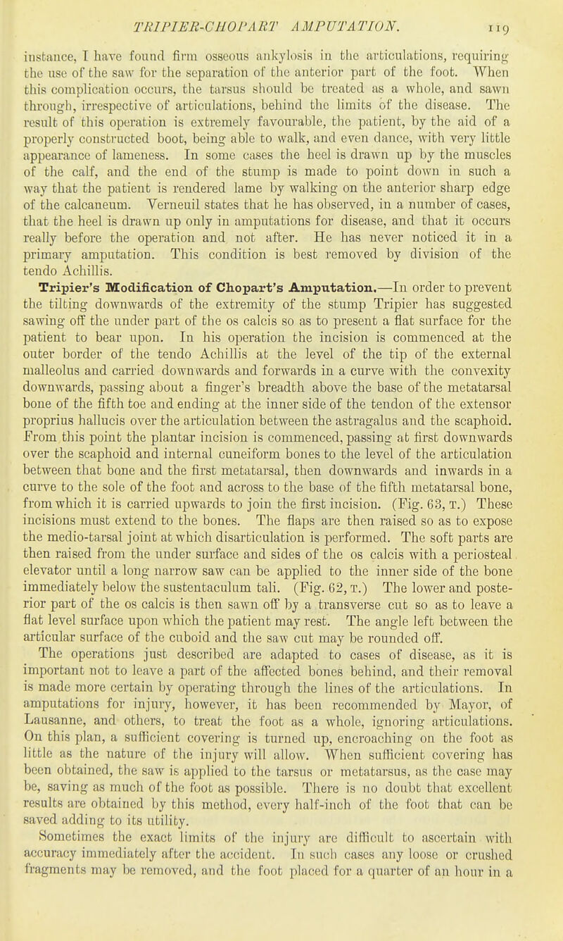 TRIPIER-CHOVART A MPUTATION. instance, I have found firm osseous ankylosis in the articulations, requiring,' the use of the saw for the separation of the anterior part of the foot. When this complication occurs, the tarsus stiould be treated as a whole, and sawn through, irrespective of articulations, behind the limits of the disease. The result of this operation is extremely favourable, the patient, by the aid of a properly constructed boot, being able to walk, and even dance, with very little appearance of lameness. In some cases the heel is drawn up by the muscles of the calf, and the end of the stump is made to point down in such a way that the patient is rendered lame by walking on the anterior sharp edge of the calcaneum. Verneuil states that he has observed, in a number of cases, that the heel is drawn up only in amputations for disease, and that it occurs really before the operation and not after. He has never noticed it in a primary amputation. This condition is best removed by division of the tendo Achillis. Tripier's Modification of Chopart's Amputation,—In order to prevent the tilting downwards of the extremity of the stump Tripier has suggested sawing off the under part of the os calcis so as to present a flat surface for the patient to bear upon. In his operation the incision is commenced at the outer border of the tendo Achillis at the level of the tip of the external malleolus and carried downwards and forwards in a curve with the convexity downwards, passing about a finger's breadth above the base of the metatarsal bone of the fifth toe and ending at the inner side of the tendon of the extensor proprius hallucis over the articulation between the astragalus and the scaphoid. From this point the plantar incision is commenced, passing at first downwards over the scaphoid and internal cuneiform bones to the level of the articulation between that bone and the first metatarsal, then downwards and inwards in a curve to the sole of the foot and across to the base of the fifth metatarsal bone, from which it is carried upwards to join the first incision. (Fig. 63, T.) These incisions must extend to the bones. The flaps are then raised so as to expose the medio-tarsal joint at which disarticulation is performed. The soft parts are then raised from the under surface and sides of the os calcis with a periosteal elevator until a long narrow saw can be applied to the inner side of the bone immediately below the sustentaculum tali. (Fig. 62, T.) The lower and poste- rior part of the os calcis is then sawn off by a transverse cut so as to leave a flat level surface upon which the patient may rest. The angle left between the articular surface of the cuboid and the saw cut may be rounded off. The operations just described are adapted to cases of disease, as it is important not to leave a part of the affected bones behind, and their removal is made more certain by operating through the lines of the articulations. In amputations for injury, however, it has been recommended by Mayor, of Lausanne, and others, to treat the foot as a whole, ignoring articulations. On this plan, a sufficient covering is turned up, encroaching on the foot as little as the nature of the injury will allow. When sufficient covering has been obtained, the saw is applied to the tarsus or metatarsus, as the case may be, saving as much of the foot as possible. There is no doubt that excellent results are obtained by this method, every half-inch of the foot that can be saved adding to its utility. Sometimes the exact limits of the injury are difficult to ascertain with accuracy immediately after the accident. In such cases any loose or crushed fragments may be removed, and the foot placed for a quarter of an hour in a