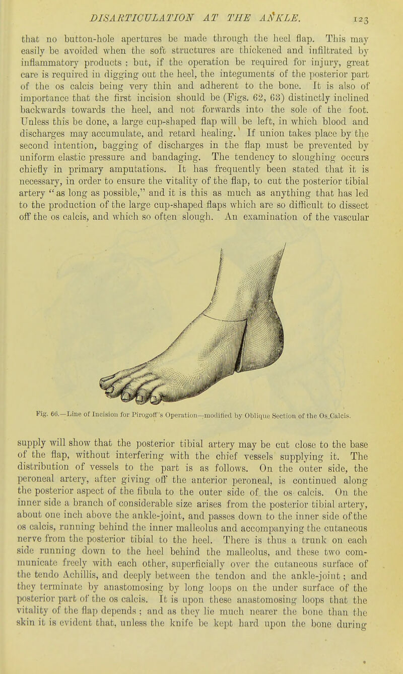 123 that no button-hole apertui'es be made through the heel flap. This may easily be avoided when the soft structures are thickened and infiltrated by inflammatory products : but, if the operation be required for iiijiny, great care is required in digging out the heel, the integuments' of the posterior part of the OS calcis being very thin and adherent to the bone. It is also of importance that the first incision should be (Figs. 62, 68) distinctly inclined backwards towards the heel, and not forwards into the sole of the foot. Uuless this be done, a large cup-shajDed flap will be left, in which blood and discharges may accumulate, and retard healing. If union takes place by the second intention, bagging of discharges in the flap must be prevented by uniform elastic pressure and bandaging. The tendency to sloughing occurs chiefly in primary amputations. It has frequently been stated that it is necessary, in order to ensure the vitality of the flap, to cut the posterior tibial artery  as long as possible, and it is this as much as anything that has led to the production of the large cup-shaped flaps which are so difficult to dissect oif the OS calcis, and which so often slough. An examination of the vascular Fig. ec—Line of Incision for Pirogoff's Operation—modified by Oblique Section of the Os.Calcis. supply will show that the posterior tibial artery may be cut close to the base of the flap, without interfering with the chief vessels supplying it. The distribution of vessels to the part is as follows. On the outer side, the peroneal artery, after giving off the anterior peroneal, is continued along the posterior aspect of the fibula to the outer side of. the os- calcis. On the inner side a branch of considerable size arises from the posterior tibial artery, about one inch above the ankle-joint, and passes down to the inner side of the 08 calcis, running behind the inner malleolus and accompanying the cutaneous nerve from the posterior tibial to the heel. There is thus a trunk on each side running down to the heel behind the malleolus, and these two com- municate fi-eely with each other, superficially over the cutaneous suriace of the tendo Achillis, and deeply between the tendon and the ankle-joint; and they terminate by anastomosing by long loops on the under surface of the posterior part of the os calcis. It is upon these anastomosing loops that the vitality of the flap depends ; and as they lie much nearer tlie bone than the sk in it is evident that, unless the knife be kept hai'd upon the bone durino*