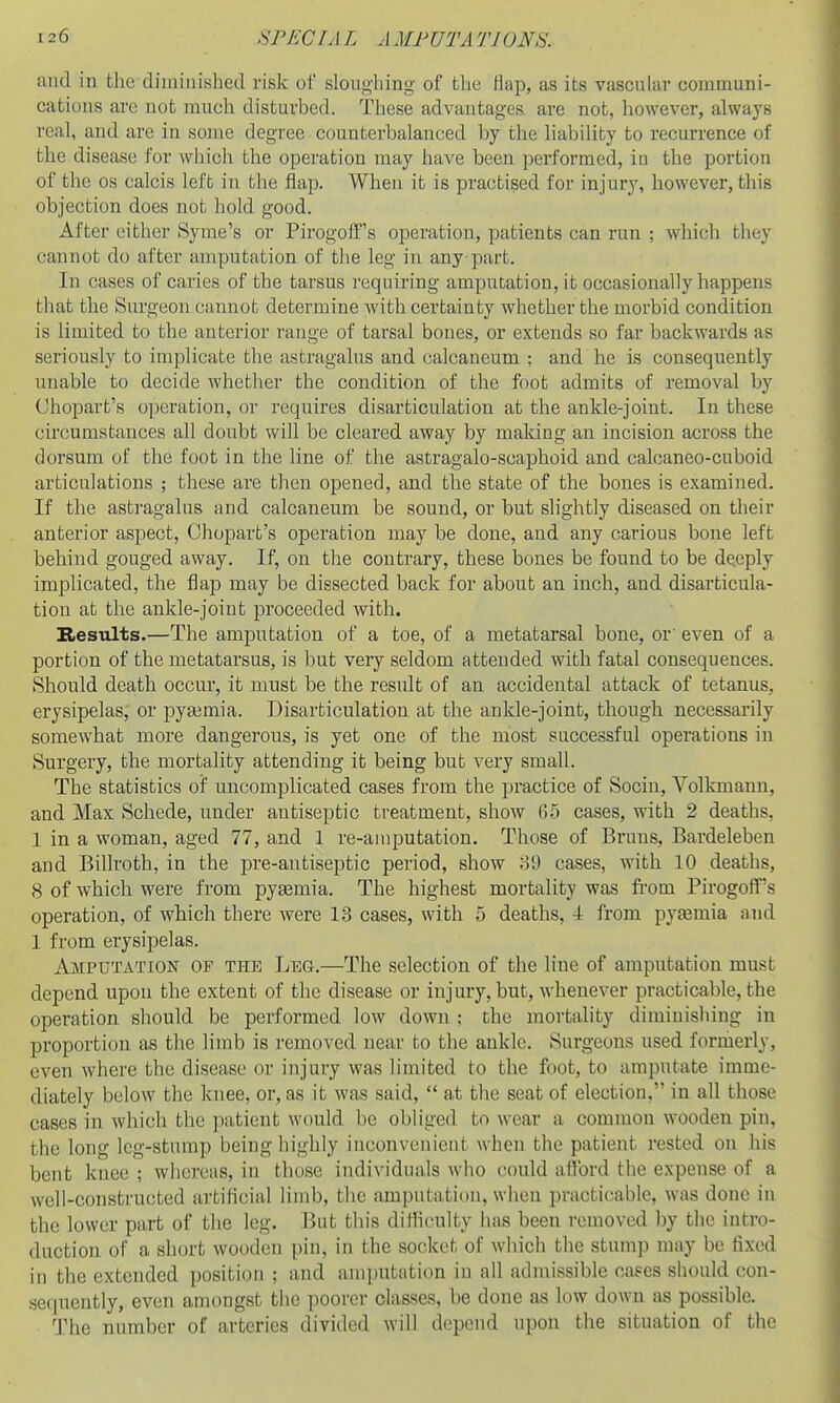 and in tlic diminished risk of sloughing of the flap, as its vascular oommuni- cations are not much disturbed. These advantages are not, however, always real, and are in sonie degree counterbalanced by the liability to recurrence of the disease for which the operation may have been performed, in the portion of the OS calcis left in the flap. When it is practised for injury, however, this objection does not hold good. After either Syme's or Pirogolf's operation, patients can run ; which they cannot do after amputation of the leg in any part. In cases of caries of the tarsus requiring amputation, it occasionally happens that the Surgeon cannot determine with certainty whether the morbid condition is limited to the anterior range of tarsal bones, or extends so far backwards as seriously to implicate the astragalus and calcaneum ; and he is consequently unable to decide whether the condition of the foot admits of removal by Chopart's operation, or requires disarticulation at the ankle-joint. In these circumstances all doubt will be cleared away by making an incision across the dorsum of the foot in the line of the astragalo-scaphoid and calcaneo-cuboid articulations ; these are then opened, and the state of the bones is examined. If the astragalus and calcaneum be sound, or but slightly diseased on their anterior aspect, Chopart's operation may be done, and any carious bone left behind gouged away. If, on the contrary, these bones be found to be deeply implicated, the flap may be dissected back for about an inch, and disarticula- tion at the ankle-joint proceeded with. Bicsiilts.—The amputation of a toe, of a metatarsal bone, or' even of a portion of the metatarsus, is but veiy seldom attended with fatal consequences. Should death occur, it must be the result of an accidental attack of tetanus, erysipelas, or pyaemia. Disarticulation at the ankle-joint, though necessarily somewhat more dangerous, is yet one of the most successful operations in Surgery, the mortality attending it being but very small. The statistics of uncomplicated cases from the practice of Socin, Volkmann, and Max Schede, under antiseptic treatment, show 65 cases, with 2 deaths, 1 in a woman, aged 77, and 1 re-amputation. Those of Bruns, Bardeleben and Billroth, in the pre-antiseptic period, show 39 cases, with 10 deaths, 8 of which were from pyaemia. The highest mortality was from Pirogofi^'s operation, of which there were 13 cases, with 5 deaths, -I- from pyemia and 1 from erysipelas. Amputation of the Leg.—The selection of the line of amputation must depend upon the extent of the disease or injury, but, whenever practicable, the operation should be performed low down ; the mortality diminishing in proportion as the limb is removed near to the ankle. Surgeons used formerly, even where the disease or injury was limited to the foot, to amputate imme- diately below the knee, or, as it was said,  at the seat of election, in all those cases in which the patient would be obliged to wear a common wooden pin, the long leg-stump being highly inconvenient when the patient rested on his bent knee ; whereas, in those individuals who could aflbrd the expense of a well-constructed artificial limb, tlie amputation, when practicable, was done in the lower part of the leg. But this difficulty has been removed by the intro- duction of a short wooden pin, in the socket of which the stump may be fixed in the extended position ; and amputation in all admissible cases should con- se(iuently, even amongst the poorer classes, be done as low down as possible. 'I'he number of arteries divided will depend upon the situation of the