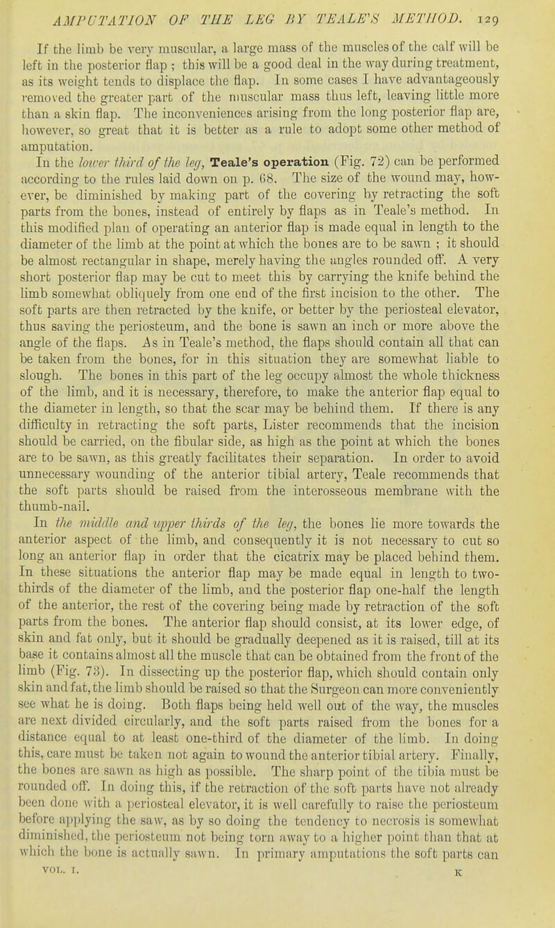If the limb be very rausculav, a large mass of the muscles of the calf will be left in the posterior flap ; this will be a good deal in the way during treatment, as its weight tends to displace the flap. In some cases I have advantageously removed the greater part of the n)uscular mass thus left, leaving little more than a skin flap. The inconveniences arising from the long posterior flap are, liowever, so great that it is better as a rule to adopt some other method of amputation. In the lower third of the leg, Teale's operation (Fig. 72) can be performed according to the rules laid down on p. G8. The size of the wound may, how- ever, be diminished by making part of the covering by retracting the soft parts from the bones, instead of entirely by flaps as in Teale'a method. In this modified plan of operating an anterior flap is made equal in length to the diameter of the limb at the point at Avhich the bones are to be sawn ; it should be almost rectangular in shape, merely having the angles rounded off. A very short posterior flap may be cut to meet this by carrying the knife behind the limb somewhat obliquely from one end of the first incision to the other. The soft parts are then retracted by the knife, or better by the periosteal elevator, thus saving the periosteum, and the bone is sawn an inch or more above the angle of the flaps. .As in Teale's method, the flaps should contain all that can be taken from the bones, for in this situation they are somewhat liable to slough. The bones in this part of the leg occupy almost the whole thickness of the limb, and it is necessary, therefore, to make the anterior flap equal to the diameter in length, so that the scar may be behind them. If there is any difficulty in retracting the soft parts, Lister recommends that the incision should be carried, on the fibular side, as high as the point at which the bones are to be sawn, as this greatly facilitates their separation. In order to avoid unnecessary wounding of the anterior tibial artery, Teale recommends that the soft parts should be raised from the interosseous membrane with the thumb-nail. In the viiclclU and tqjjwr thirds of the leg, the bones lie more towards the anterior aspect of the limb, and consequently it is not necessary to cut so long an anterior flap in order that the cicatrix may be placed behind them. In these situations the anterior flap may be made equal in length to two- thirds of the diameter of the limb, and the posterior flap one-half the length of the anterior, the rest of the covering being made by retraction of the soft parts from the bones. The anterior flap should consist, at its lower edge, of skin and fat only, but it should be gradually deepened as it is raised, till at its base it contains almost all the muscle that can be obtained from the front of the limb (Fig. 73). In dissecting up the posterior flap, which should contain only skin and fat, the limb should be raised so that the Surgeon can more conveniently see what he is doing. Both flaps being held well out of the way, the muscles are next divided circularly, and the soft parts raised from the bones for a distance equal to at least one-third of the diameter of the limb. In doing this, care must be taken not again to wound the anterior tibial artery. Finally, the bones are sawn as high as possible. The sharp point of the tibia must be rounded off. In doing this, if the retraction of the soft parts have not already been done with a periosteal elevator, it is well carefully to raise the periosteum before aj)])lyiiig the saw, as by so doing the tendency to necrosis is somewhat diminished, the periosteum not being torn away to a higher point than that at which the bone is actually sawn. In primary amputations the soft parts can VOL. I. K