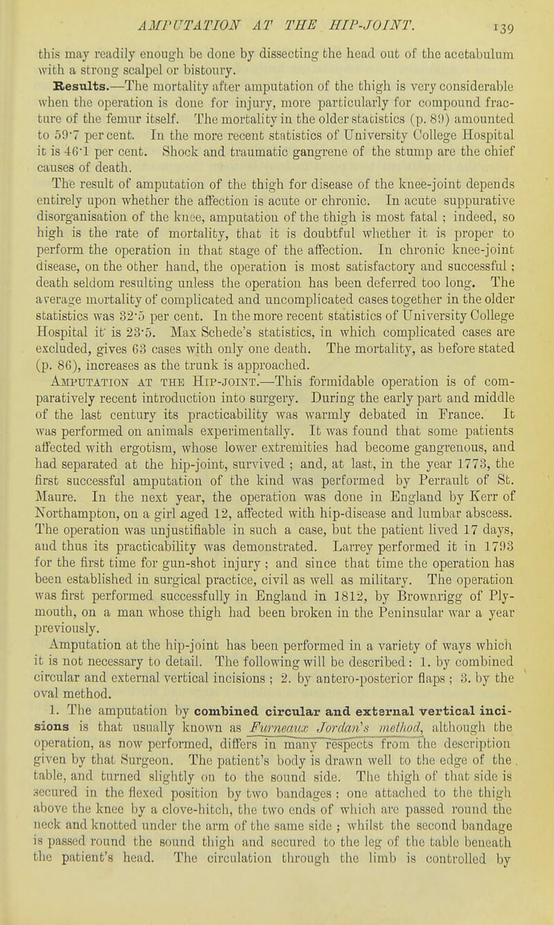 this may readily enough be done by dissecting the head out of the acetabulum witli a strong scalpel or bistoury. Results.—The mortality after amputation of the thigh is very considerable when the operation is done for injury, more jjarticularly for compound frac- ture of the femur itself. The mortality in the older statistics (p. 8!)) amounted to o97 percent. In the more recent statistics of University College Hospital it is -tC'l per cent. Shock and traumatic gangrene of the stump are the chief causes of death. The result of amputation of the thigh for disease of the knee-joint depends entirely upon whether the afiection is acute or chronic. In acute suppurative disorganisation of the knee, amputation of the thigh is most fatal ; indeed, so high is the rate of mortality, that it is doubtful whether it is proper to perform the operation in that stage of the affection. In chronic knee-joint disease, on the other hand, the operation is most satisfactory and successful; death seldom resulting unless the operation has been deferred too long. The average mortality of complicated and uncomplicated cases together in the older statistics was 325 per cent. In the more recent statistics of University College Hospital it' is 23'5. Max Schede's statistics, in which complicated cases are excluded, gives 63 cases with only one death. The mortality, as before stated (p. 86), increases as the trunk is approached. Amputation at the Hip-joint.—This formidable operation is of com- paratively recent introduction into surgery. During the early part and middle of the last century its practicability was warmly debated in France. It was performed on animals experimentally. It was found that some patients affected with ergotism, whose lower extremities had become gangrenous, and had separated at the hip-joint, survived ; and, at last, in the year 1773, the first successful amputation of the kind was performed by Perrault of St. Maure. In the next year, the operation was done in England by Kerr of Northampton, on a girl aged 12, affected with hip-disease and lumbar abscess. The operation was unjustifiable in such a case, but the patient lived 17 days, and thus its practicability was demonstrated. Larrey performed it in 1793 for the first time for gun-shot injury ; and since that time the operation has been established in surgical practice, civil as well as military. The operation was first performed successfully in England in 1812, by Brownrigg of Ply- mouth, on a man whose thigh had been broken in the Peninsular war a year previously. Amputation at the hip-joint has been performed in a variety of ways which it is not necessary to detail. The following will be described: 1. by combined circular and external vertical incisions ; 2. by antero-posterior flaps ; 3. by the oval method. 1. The amputation by combined circular and external vertical inci- sions is that usually known as Furmaiu Jordan's maUiod, although the operation, as now performed, differs in many r'espects from the description given by that Surgeon. The patient's body is drawn well to the edge of the . table, and turned slightly on to the sound side. The thigh of that side is secured in the flexed position by two bandages ; one attached to the thigh above the knee by a clove-hitch, the two ends of which are passed round the neck and knotted under the arm of the same side ; whilst the second bandage is passed round the sound thigh and secured to the leg of the tabic beneath the patient's head. The circulation through the limb is controlled by