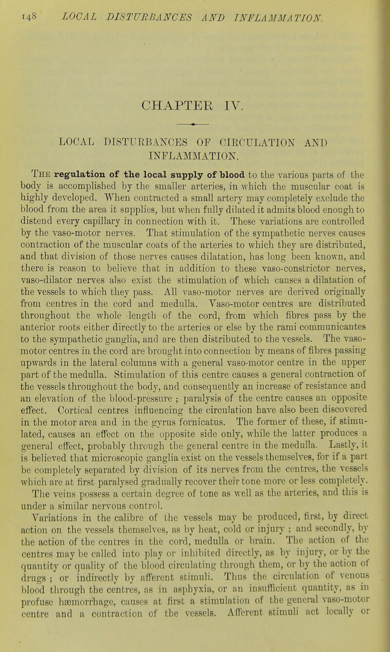 CHAPTER IV. LOCAL DISTURBANCES OF CIRCULATION AND INFLAMMATION. The regulation of the local supply of blood to the various parts of the body is accomphshed by the smaller arteries, in which the muscular coat is highly developed. When contracted a small artery may completely exclude the blood from the area it supplies, but when fully dilated it admits blood enough to distend every capillary in connection with it. These variations are controlled by the vaso-motor nerves. That stimulation of the sympathetic nerves causes contraction of the muscular coats of the arteries to which they are distributed, and that division of those nerves causes dilatation, has long been known, and there is reason to believe that in addition to these vaso-constrictor nerves, vaso-dilator nerves also exist the stimulation of which causes a dilatation of the vessels to which they pass. All vaso-motor nerves are derived originally from centres in the cord and medulla. Yaso-motor centres are distributed throughout the whole length of the cord, from which fibres pass by the anterior roots either directly to the arteries or else by the rami communicantes to the sympathetic ganglia, and are then distributed to the vessels. The vaso- motor centres in the cord are brought into connection by means of fibres passing upwards in the lateral columns with a general vaso-motor centre in the upper part of the medulla. Stimulation of this centre causes a general contraction of the vessels throughout the body, and consequently an increase of resistance and an elevation of the blood-pressure ; paralysis of the centre causes an opposite effect. Cortical centres influencing the circulation have also been discovered in the motor area and in the gyrus fornicatus. The former of these, if stimu- lated, causes an effect on the opposite side only, while the latter produces a general effect, probably through the general centre in the medulla. Lastly, it is believed that microscopic ganglia exist on the vessels themselves, for if a part be completely separated by division of its nerves from the centres, the vessels which are at first paralysed gradually recover their tone more or less completely. The veins possess a certain degree of tone as well as the arteries, and this is under a similar nervous control. Variations in the calibre of the vessels may be produced, first, by direct action on the vessels themselves, as by heat, cold or injui-y ; and secondly, by the action of the centres in the cord, medulla or brain. The action of the centres may be called into play or inhibited directly, as by injury, or by the quantity or quality of the blood circulating through them, or by the action of drugs ; or indirectly by afferent stimuli. Thus the circulation of venous blood through the centres, as in asphyxia, or an insufficient quantity, as in profuse h^mordiage, causes at first a stimulation of the general vaso-motor centre and a contraction of the vessels. Afferent stimuli act locally or
