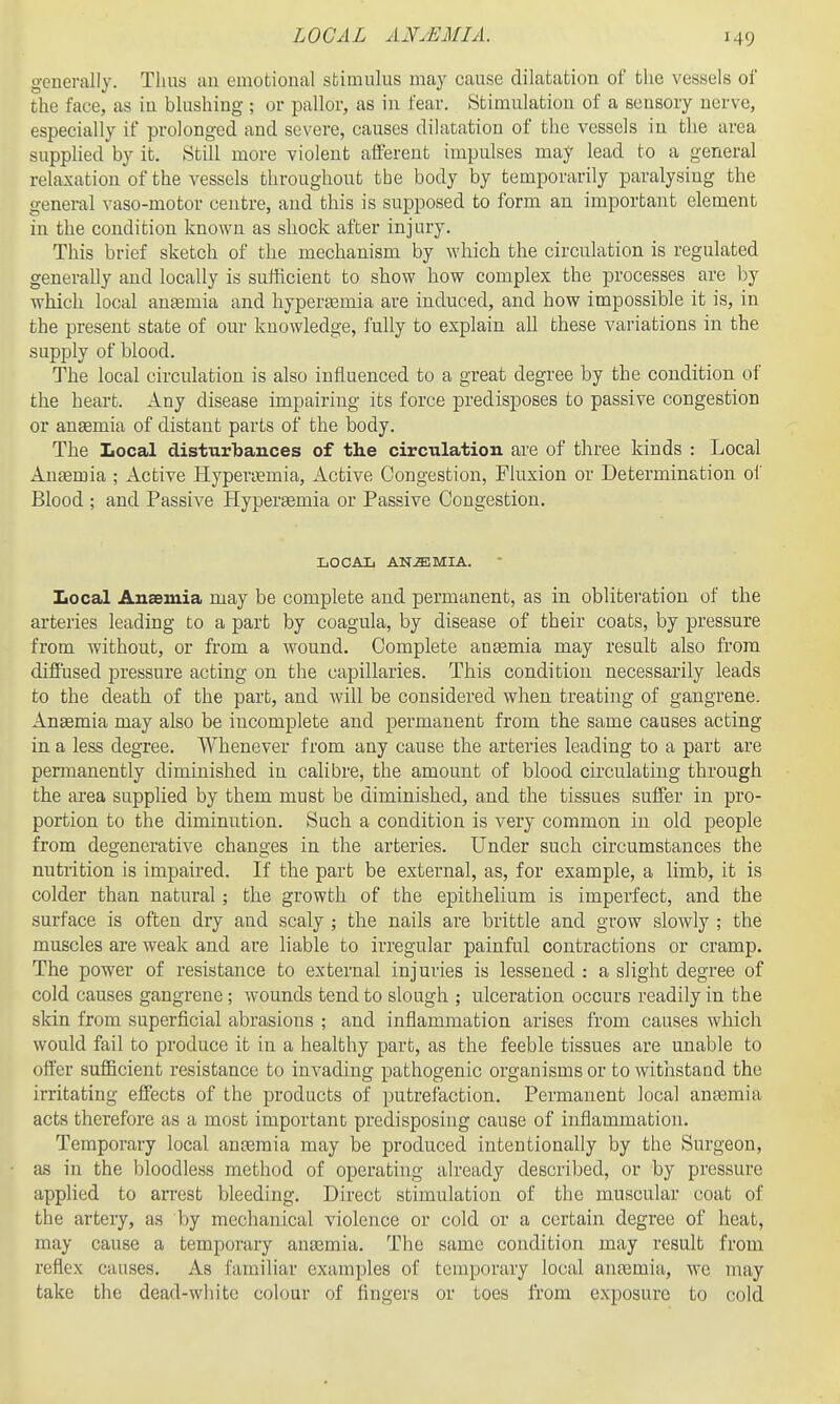 LOCAL AN.EMIA. generally. Thus an emotional sfcimulus may cause dilatation of the vessels of the face, as in blushing ; or pallor, as in fear. Stimulation of a sensory nerve, especially if prolonged and severe, causes dilatation of the vessels in the area supplied by it. Still more violent aiferent impulses may lead to a general relaxation of the vessels throughout tbe body by temporarily paralysing the general vaso-motor centre, and this is supposed to form an important clement in the condition known as shock after injury. This brief sketch of the mechanism by which the circulation is regulated generally and locally is sufficient to show how complex the processes are by which local autemia and hyperasmia are induced, and how impossible it is, in the present state of our knowledge, fully to explain all these variations in the supply of blood. The local circulation is also influenced to a great degree by the condition of the heart. Any disease impairing its force predisposes to passive congestion or anaemia of distant parts of the body. The Local disturbances of the circulation are of three kinds : Local Anaemia ; Active Hyperi-emia, Active Congestion, Fluxion or Determination of Blood ; and Passive Hypersemia or Passive Congestion. LOCAL ANiEMIA. Local Anaemia may be complete and permanent, as in obliteration of the arteries leading to a part by coagula, by disease of their coats, by pressure from without, or from a wound. Complete ansemia may result also from diffused pressure acting on the capillaries. This condition necessarily leads to the death of the part, and will be considered when treating of gangrene. Anaemia may also be incomplete and permanent from the same causes acting in a less degree. Whenever from any cause the arteries leading to a part are permanently diminished in calibre, the amount of blood circulating through the area supplied by them must be diminished, and the tissues suffer in pro- portion to the diminution. Such a condition is very common in old people from degenerative changes in the arteries. Under such circumstances the nutrition is impaired. If the part be external, as, for example, a limb, it is colder than natural ; the growth of the epithelium is imperfect, and the surface is often dry and scaly ; the nails are brittle and grow slowly ; the muscles are weak and are liable to irregular painful contractions or cramp. The power of resistance to external injuries is lessened : a slight degree of cold causes gangrene; wounds tend to slough ; ulceration occurs readily in the skin from superficial abrasions ; and inflammation arises from causes which would fail to produce it in a healthy part, as the feeble tissues are unable to offer sufficient resistance to invading pathogenic organisms or to withstand the irritating effects of the products of putrefaction. Permanent local ana3mia acts therefore as a most important predisposing cause of inflammation. Temporary local anaemia may be produced intentionally by the Surgeon, as in the bloodless method of operating already described, or by pressure applied to arrest bleeding. Direct stimulation of the muscular coat of the artery, as by mechanical violence or cold or a certain degree of heat, may cause a temporary anasmia. The same condition may result from reflex causes. As familiar examples of temporary local anfemia, we may take the dead-white colour of fingers or toes from exposure to cold