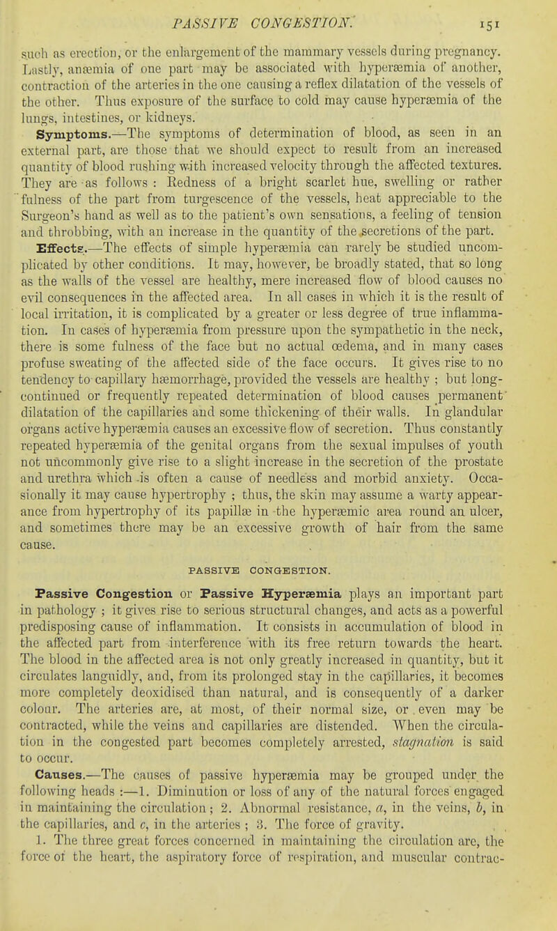 PASSIVE congestion: such as erection, or the enlargement of the mammary vessels during pregnancy. Lastly, antemia of one part may be associated M'ith hypcraimia of another, contraction of the arteries in the one causing a reflex dilatation of the vessels of the other. Thus exposure of the surface to cold may cause hyperaemia of the lungs, intestines, or kidneys. Symptoms.—The symptoms of determination of blood, as seen in an external part, are those that we should expect to result from an increased quantity of blood rushing w-ith increased velocity through the affected textures. They are as follows : Redness of a bright scarlet hue, swelling or rather fulness of the part from turgescence of the vessels, heat appreciable to the Surgeon's hand as well as to the patient's own sensations, a feeling of tension and throbbing, with an increase in the quantity of the .secretions of the part. Effects.—The effects of simple hypergemia can rarely be studied uncom- plicated by other conditions. It may, however, be broadly stated, that so long as the walls of the vessel are healthy, mere increased flow of blood causes no evil consequences in the affected area. In all cases in which it is the result of local irritation, it is complicated by a greater or less degree of true inflamma- tion. In cases of hyperfemia from pressure upon the sympathetic in the neck, there is some fulness of the face but no actual oedema, and in many cases profuse sweating of the affected side of the face occurs. It gives rise to no tendency to capillary hagmorrhage, provided tbe vessels are healthy ; but long- continued or frequently repeated determination of blood causes permanent' dilatation of the capillaries and some thickening of their walls. In glandular organs active hyperasmia causes an excessive flow of secretion. Thus constantly repeated hyperemia of the genital organs from the sexual impulses of youth not uncommonly give rise to a slight increase in the secretion of the prostate and urethra which -is often a cause of needless and morbid anxiety. Occa- sionally it may cause hypertrophy ; thus, the skin may assume a warty appear- ance from hypertrophy of its papilte in the hyperjemic area round an ulcer, and sometimes there may be an excessive growth of hair fi'om the same cause. PASSIVE CONaESTION. Passive Congestion or Passive Hyperaemia plays an important part in pathology ; it gives rise to serious structural changes, and acts as a powerful predisposing cause of inflamm.ation. It consists in accumulation of blood in the affected part from interference with its free return towards the heart. The blood in the affected area is not only greatly increased in quantity, but it circulates languidly, and, from its prolonged stay in the capillaries, it becomes more completely deoxidised than natural, and is consequently of a darker colour. The arteries are, at most, of their normal size, or . even may be contracted, while the veins and capillaries are distended. When the circula- tion in the congested part becomes completely arrested, stagnation is said to occur. Causes.—The causes of passive hyperaemia may be grouped under the following heads :—1. Diminution or loss of any of the natural forces engaged in maintaining the circulation; 2. Abnormal resistance, a, in the veins, h, in the capillaries, and c, in the arteries ; 3. Tlie force of gravity. 1. The three great forces concerned in maintaining the circulation are, the force of the heart, the aspiratory force of respiration, and muscular contrac-