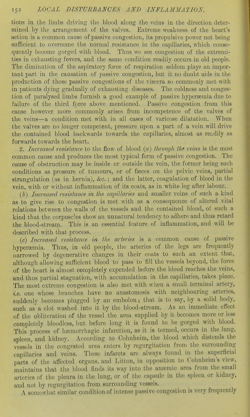 tions in the liinbs driving the blood along the veins in the direction deter- mined by the arrangement of the valves. Extreme weakness of the heart's action is a common cause of passive congestion, its propulsive power not being sufficient to overcome the normal resistance in the capillaries, which conse- quently become gorged with blood. Thus we see congestion of the extremi- ties in exhausting fevers, and the same condition readily occurs in old people. The diminution of the aspiratory force of respiration seldom playg an impor- tant part in the causation of passive congestion, but it no doubt aids in the production of those passive congestions of the viscera so commonly met with in patients dying gradually of exhausting diseases. The coldness and conges- tion of paralysed limbs furnish a good example of passive hypersemia due to failure of the third force above mentioned. Passive congestion from this cause however more commonly arises from incompetence of the valves of the veins—a condition met with in all cases of varicose dilatation. When the valves are no longer competent, pressure upon a part of a vein will drive the contained blood backwards towards the capillaries, almost as readily as forwards towards the heart. 2. Increased resistance to the flow of blood {a) Ihroiujh the veins is the most common cause and produces the most typical form of passive congestion. The cause of obstruction may be inside or outside the vein, the former being such conditions as pressure of tumours, or of fteces on the pelvic veins, partial strangulation (as in hernia), &c.; and the latter, coagulation of blood in the vein, with or without inflammation of its coats, as in white leg after labour. {!)) Increased resistance in the ca2nllaries and smaller veins of such a kind as to give rise to congestion is met with as a consequence of altered vital relations between the walls of the vessels and the contained blood, of such a kind that the corpuscles show an unnatural tendency to adhere and thus retard the blood-stream. This is an essential feature of inflammation, and will be described with that process. (c) Increased resistance in the arteries is a common cause of passive hypersemia. Thus, in old people, the arteries of the legs are frequently narrowed by degenerative changes in their coats to such an extent that, although allowing sufficient blood to pass to fill the vessels beyond, the force of the heart is almost completely expended before the blood reaches the veins, and thus partial stagnation, with accumulation in the capillaries, takes place. The most extreme congestion is also met with when a small terminal artery, i.e. one whose branches have no anastomosis with neighbouring arteries, suddenly becomes plugged by an embolon; that is to say, by a solid body, such as a clot washed into it by the blood-stream. As an immediate effect of the obliteration of the vessel the area supplied by it becomes more or less completely bloodless, but before long it is found to be gorged with blood. This process of ha3morrhagic infarction, as it is termed, occurs in the lung, spleen, and kidney. According to Cohnheim, the blood which distends the vessels in the congested area enters by regurgitation from the surrounding capillaries and veins. These infarcts are always found in the superficial parts of the affected organs, and Litton, in opposition to Cohnheim's view, maintains that the blood finds its way into the anaemic area from the small arteries of the pleura in the lung, or of the capsule in the spleen or kidney, and not by regurgitation from surrounding vessels. A somewhat similar condition of intense passive congestion is very frequently