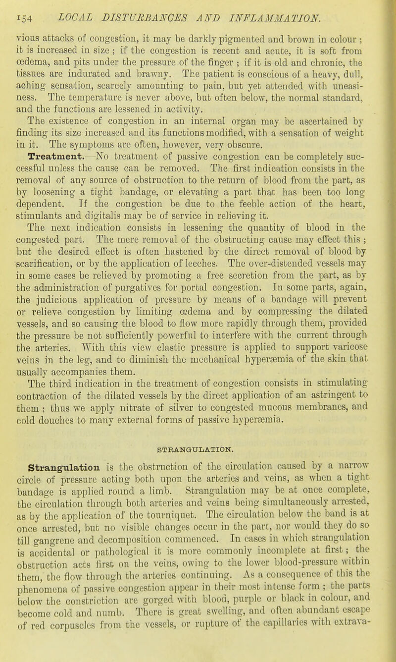 vious attacks of congestion, it may be darkly pigmented and brown in colour ; it is increased in size ; if the congestion is recent and acute, it is soft from oedema, and pits under the pressure of the finger ; if it is old and chronic, the tissues are indurated and brawny. The patient is conscious of a heavy, dull, aching sensation, scarcely amounting to pain, but yet attended with uneasi- ness. The temperature is never above, but often below, the normal standard, and the functions are lessened in activity. The existence of congestion in an internal organ may be ascertained by finding its size increased and its functions modified, with a sensation of weight in it. The symptoms are often, however, very obscure. Treatment.—No treatment of passive congestion can be completely suc- cessful unless the cause can. be removed. The first indication consists in the removal of any source of obstruction to the return of blood fi'om the part, as by loosening a tight bandage, or elevating a part that has been too long dependent. If the congestion be due to the feeble action of the heart, stimulants and digitalis may be of service in relieving it. The next indication consists in lessening the quantity of blood in the congested part. The mere removal of the obstructing cause may effect this ; but the desired effect is ofteu hastened by the direct removal of blood by ^scarification, or by the application of leeches. The over-distended vessels may in some cases be relieved by promoting a free secretion from the part, as by the administration of purgatives for portal congestion. In some parts, again, the judicious application of pressure by means of a bandage w'ill prevent or relieve congestion by limiting oedema and by compressing the dilated vessels, and so causing the blood to flow more rapidly through them, provided the pressure be not sufiiciently powerful to interfere with the current through the arteries. With this view elastic pressure is applied to support varicose veins in the leg, and to diminish the mechanical hyperemia of the skin that usually accompanies them. The third indication in the treatment of congestion consists in stimulating- contraction of the dilated vessels by the direct application of an astringent to them ; thus we apply nitrate of silver to congested mucous membranes, and cold douches to many external forms of passive hyperemia. STEANGTJLATION. Strangulation is the obstruction of the circulation caused by a narrow circle of pressure acting both upon the arteries and veins, as when a tight bandage is applied round a limb. Strangulation may be at once complete, the circulation through both arteries and veins being simultaneously arrested, as by the application of the tourniquet. The circulation below the baud is at once arrested, but no visible changes occur in the part, nor would they do so till gangrene and decomposition commenced. In cases in which strangulation is accidental or pathological it is more commonly incomplete at first; the obstruction acts first on the veins, owing to the lower blood-pressure within them, the flow through the arteries continuing. As a consequence of this the phenomena of passive congestion appear in their most intense form ; the parts below the constriction ar(3 gorged with blood, purple oi- black in colour, and become cold and numb. There is great swelling, and often abundant escape of red corpuscles from the vessels, or rupture of the capillaries with extrava-