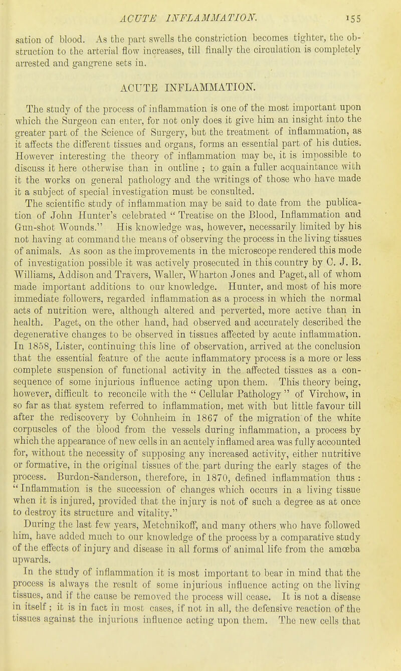 sation of blood. As the part swells the constriction becomes tighter, the ob-' struction to the arterial flow increases, till finally the circulation is completely arrested and gangi'eue sets in. ACUTE INFLAMMATION. The study of the process of inflammation is one of the most important upon which the Surgeon can enter, for not only does it give him an insight into the greater part of the Science of Surgery, but the treatment of inflammation, as it affects the different tissues and organs, forms an essential part of his duties. However interesting the theory of inflammation may be, it is impossible to discuss it here otherwise than in outline ; to gain a fuller acquaintance with it the works on general pathology and the writings of those who have made it a subject of special investigation must be consulted. The scientific study of inflammation may be said to date from the publica- tion of John Hunter's celebrated Treatise on the Blood, Inflammation and Gun-shot Wounds. His knowledge was, however, necessarily limited by his not having at command tlie means of observing the process in the living tissues of animals. As soon as the improvements in the microscope rendered this mode of investigation possible it was actively prosecuted in this country by C. J. B. Williams, Addison and Travers, Waller, Wharton Jones and Paget, all of whom made important additions to our knowledge. Hunter, and most of his more immediate followers, regarded inflammation as a process in which the normal acts of nutrition were, although altered and perverted, more active than, in health. Paget, on the other hand, had observed and accurately described the degenerative changes to be observed in tissues affected by acute inflammation. In 1858, Lister, continuing this line of observation, arrived at the conclusion that the essential feature of the acute inflammatory process is a more or less complete suspension of functional activity in the affected tissues as a con- sequence of some injurious influence acting upon them. This theory being, however, difiicult to reconcile with the Cellular Pathology of Yirchow, in so far as that system referred to inflammation, met with but little favour till after the rediscovery by Cohnheim in 1867 of the migration of the white corpuscles of the blood from the vessels during inflammation, a process by which the appearance of new cells in an acutely inflamed area was fully accounted for, without the necessity of supposing any increased activity, either nutritive or formative, in the original tissues of the. part during the early stages of the process. Burdon-Sanderson, therefore, in 1870, defined inflammation thus : Inflammation is the succession of changes which occurs in a living tissue when it is injured, provided that the injury is not of such a degree as at once to destroy its structure and vitality. During the last few years, Metchnikoff, and many others who have followed him, have added much to our knowledge of the process by a comparative study of the effects of injury and disease in all forms of animal life from the amoeba upwards. In the study of inflammation it is most important to bear in mind that the process is always the result of some injurious influence acting on the living tissues, and if the cause be removed the process will cease. It is not a disease in itself ; it is in fact in most cases, if not in all, the defensive reaction of the tissues against the injurious influence acting upon them. The new cells that