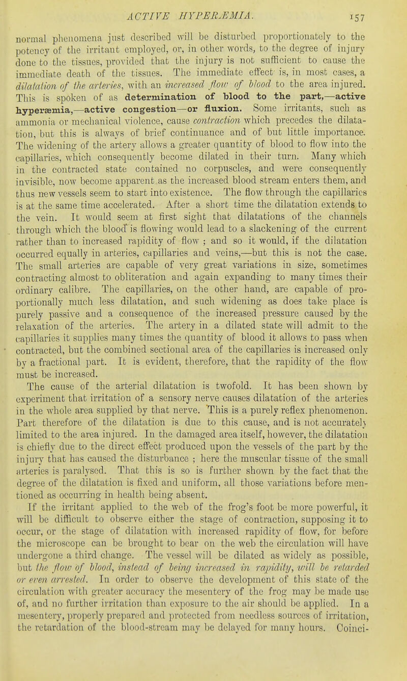 ACTIVE HYPEB.EMIA. normal phenomena jnst described will be disturbed pi-oportionately to the potency of the irritant employed, or, in other words, to the degree of injury done to the tissues, provided that the injury is not sufficient to cause the immediate death of the tissues. The immediate effect- is, in most cases, a dilataiion of the arteries, with an increased floir of Hood to the area injured. This is spoken of as determination of blood to the part,—active hypersemia,—active congestion—or fluxion. Some irritants, such as ammonia or mechanical violence, cause contraction which precedes the dilata- tion, but this is always of brief continuance and of but little importance. The widening of the artery allows a greater quantity of blood to flow into the capillaries, which consequently become dilated in their turn. Many which in the contracted state contained no corpuscles, and were consequently invisible, now become apparent as the increased blood stream enters them, and thus new vessels seem to start into existence. The flow through the capillaries is at the same time accelerated. After a short time the dilatation extends to the vein. It would seem at first sight that dilatations of the channels through which the blood* is flowing would lead to a slackening of the current rather than to increased rapidity of flow ; and so it would, if the dilatation occurred equally in arteries, capillaries and veins,—but this is not the case. The small arteries are capable of very great variations in size, sometimes contracting almost to obliteration and again expanding to many times their ordinary calibre. The capillaries, on the other hand, are capable of pro- portionally much less dilatation, and such widening as does take place is purely passive and a consequence of the increased pressure caused by the relaxation of the arteries. The artery in a dilated state will admit to the capillaries it supplies many times the quantity of blood it allows to pass when contracted, but the combined sectional area of the capillaries is increased only by a fractional part. It is evident, therefore, that the rapidity of the flow must be increased. The cause of the arterial dilatation is twofold. It has been shown by experiment that irritation of a sensory nerve causes dilatation of the arteries in the whole area supplied by that nerve. This is a purely reflex phenomenon. Part therefore of the dilatation is due to this cause, and is not accurately limited to the area injured. In the damaged area itself, however, the dilatation is chiefly due to the direct effect produced upon the vessels of the part by the injury that has caused the disturbance ; here the muscular tissue of the small arteries is paralysed. That this is so is further shown by the fact that the degree of the dilatation is fixed and uniform, all those variations before men- tioned as occurring in health being absent. If the irritant apphed to the web of the frog's foot be more powerful, it will be difficult to observe either the stage of contraction, supposing it to occur, or the stage of dilatation with increased rapidity of flow, for before the microscope can be brought to bear on the web the circulation wiU have undergone a third change. The vessel will be dilated as widely as possible, but the floiv of Hood, instead of 'beincj increased in rapidity, will he retarded or even arrested. In order to observe the development of this state of the circulation with greater accuracy the mesentery of the frog may be made use of, and no further irritation than exposure to the air should be applied. In a mesentery, properly prepared and protected from needless sources of irritation, the retardation of the blood-stream may be delayed for many hours. Coinci-