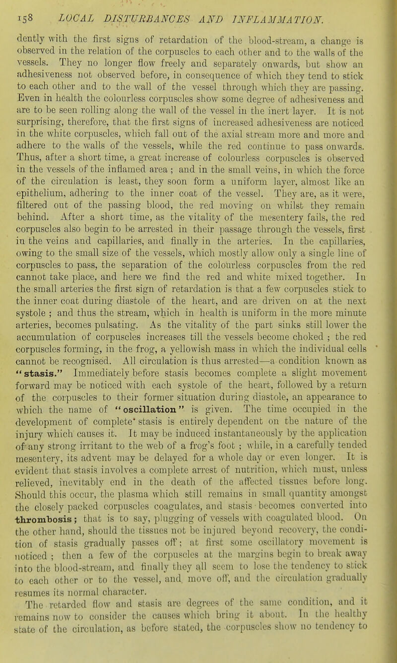 dently with the first signs of retardation of the blood-stream, a change is observed in the relation of the corpuscles to each other and to the walls of the vessels. They no longer flow freely and separately onwards, but show an adhesiveness not observed before, in consequence of which they tend to stick to each other and to the wall of the vessel through which they are passing. Even in health the colourless corpuscles show some degree of adhesiveness and are to be seen rolling along the wall of the vessel in the inert layer. It is not surprising, therefore, that the first signs of increased adhesiveness are noticed in the white corpuscles, which fall out of the axial stream more and more and adhere to the walls of the vessels, while the red continue to pass onwards. Thus, after a short time, a great increase of colourless corpuscles is observed in the vessels of the inflamed area ; and in the small veins, in which the force of the circulation is least, they soon form a uniform layer, almost like an epithehum, adhering to the inner coat of the vessel. They are, as it were, filtered out of the passing blood, the red moving on whilst they remain behind. After a short time, as the vitality of the mesentery fails, the red corpuscles also begin to be arrested in their passage through the vessels, first in the veins and capillaries, and finally in the arteries. In the capillaries, owing to the small size of the vessels, which mostly allow only a single line of corpuscles to pass, the separation of the colourless corpuscles from the red cannot take place, and here we find the red and white mixed together. In the small arteries the first sign of retardation is that a few corpuscles stick to the inner coat during diastole of the heart, and are driven on at the next systole ; and thus the stream, which in health is uniform in the more minute arteries, becomes pulsating. As the vitality of the part sinks still lower the accumulation of corpuscles increases till the vessels become choked ; the red corpuscles forming, in the frog, a yellowish mass in which the individual cells cannot be recognised. All circulation is thus arrested—a condition known as stasis. Immediately before stasis becomes complete a slight movement forward may be noticed with each systole of the heart, followed by a return of the corpuscles to their former situation during diastole, an appearance to which the name of oscillation is given. The time occupied in the development of complete* stasis is entirely dependent on the nature of the injury which causes it. It may be induced instantaneously by the application of-any strong irritant to the web of a frog's foot ; wiiile, in a carefully tended mesentery, its advent may be delayed for a whole day or even longer. It is evident that stasis involves a complete arrest of nutrition, which must, unless relieved, inevitably end in the death of the aifected tissues before long. .Should this occur, the plasma which still remains in small quantity amongst the closely packed corpuscles coagulates, and stasis becomes converted into thrombosis; that is to say, pkigging of vessels with coagulated blood. On the other hand, should the tissues not be injured beyond recovery, the condi- tion of stasis gradually passes off; at first some oscillatory movement is noticed ; then a few of the corpuscles at the margins begin to break away into the blood-stream, and finally they all seem to lose the tendency to stick to each other or to the vessel, and move off, and the circulation gradually lesumes its normal character. The retarded flow and stasis are degrees of the same condition, and it remains now to consider the causes which bring it about. In the healthy state of the circulation, as before stated, the corpuscles show no tendency to