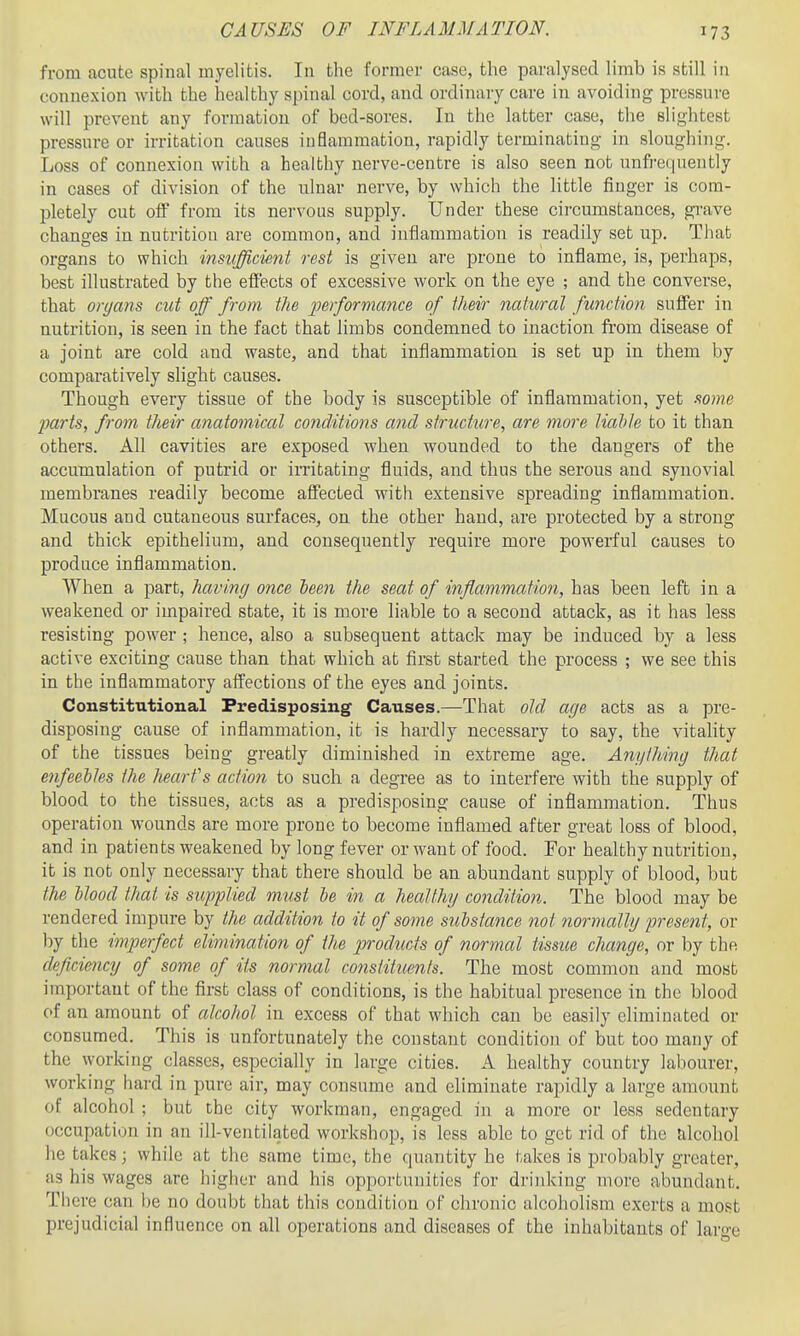 CAUSES OF INFLAMMATION. from acute spinal myelitis. In the former case, the paralysed limb is still in connexion with the healthy spinal cord, and ordinary care in avoiding pressure will prevent any formation of bed-sores. In the latter case, the slightest pressure or irritation causes inflammation, rapidly terminating in sloughing. Loss of connexion with a healthy nerve-centre is also seen not unfrequently in cases of division of the ulnar nerve, by which the little finger is com- pletely cut off from its nervous supply. Under these circumstances, grave changes in nutrition are common, and inflammation is readily set up. That organs to which imufficient rest is given are prone to inflame, is, perhaps, best illustrated by the effects of excessive work on the eye ; and the converse, that oryans cut off from the ferforriiance. of their natural function suffer in nutrition, is seen in the fact that limbs condemned to inaction from disease of a joint are cold and waste, and that inflammation is set up in them by comparatively slight causes. Though every tissue of the body is susceptible of inflammation, yet mne imrts, from tlieir anatomical conditions and structure, are more liahle to it than others. All cavities are exposed when wounded to the dangers of the accumulation of putrid or irritating fluids, and thus the serous and synovial membranes readily become affected with extensive spreading inflammation. Mucous and cutaneous surfaces, on the other hand, are protected by a strong and thick epithelium, and consequently require more powerful causes to produce inflammation. When a part, having once been the seat of inflammation, has been left in a weakened or impaired state, it is more liable to a second attack, as it has less resisting power ; hence, also a subsequent attack may be induced by a less active exciting cause than that which at first started the process ; we see this in the inflammatoiy affections of the eyes and joints. Constitutional Predisposing Causes.—That old aye acts as a pre- disposing cause of inflammation, it is hardly necessary to say, the vitality of the tissues being greatly diminished in extreme age. Anything that enfeebles the heart's action to such a degree as to interfere with the supply of blood to the tissues, acts as a predisposing cause of inflammation. Thus operation wounds are more prone to become inflamed after great loss of blood, and in patients weakened by long fever or want of food. For healthy nutrition, it is not only necessary that there should be an abundant supply of blood, but the Hood that is supplied must be in a healthy condition. The blood may be rendered impure by the addition to it of some substance not normally present, or by the imperfect elimination of the products of normal tissue change, or by the deficiency of some of its normal constituents. The most common and most important of the first class of conditions, is the habitual presence in the blood of an amount of alcohol in excess of that which can be easily eliminated or consumed. This is unfortunately the constant condition of but too many of the working classes, especially in large cities. A healthy country labourer, working hard in pure air, may consume and eliminate rapidly a large amount of alcohol ; but the city workman, engaged in a more or less sedentary occupation in an ill-ventilated workshop, is less able to get rid of the alcohol he takes; while at the same time, the quantity he takes is pi'obably greater, as his wages are higiicr and his opportunities for drinking more abundant. Th ere can be no doubt that this condition of chronic alcoholism exerts a most prejudicial influence on all operations and diseases of the inhabitants of large