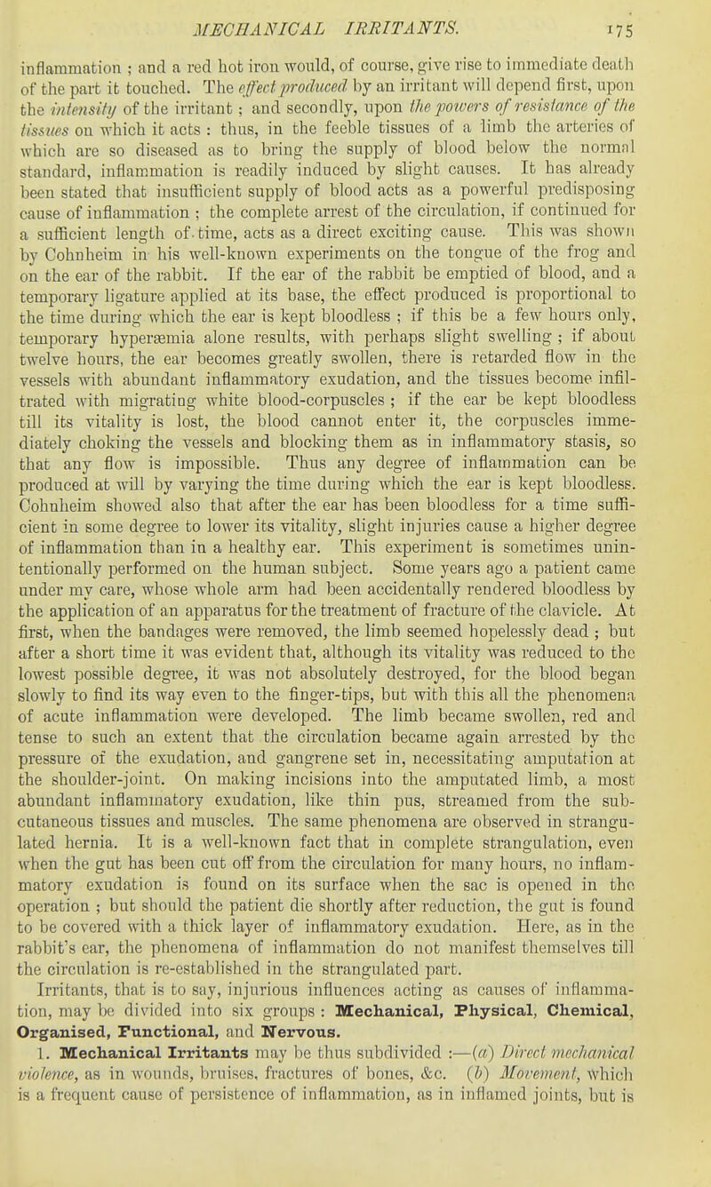 inflammation ; and a red hot iron would, of course, give rise to immediate death of the part it touched. The effect produced by an irritant will depend first, upon the intmsifij of the irritant; and secondly, uj)on the powers of redstance of the tissues on which it acts : thus, in the feeble tissues of a limb the arteries of which are so diseased as to bring the supply of blood below the normal standard, inflammation is readily induced by slight causes. It has already been stated that insufficient supply of blood acts as a powerful predisposing cause of inflammation ; the complete arrest of the circulation, if continued for a sufficient length of. time, acts as a direct exciting cause. This was shown by Cohnheim in his well-known experiments on the tongue of the frog and on the ear of the rabbit. If the ear of the rabbit be emptied of blood, and a temporary ligature apphed at its base, the effect produced is proportional to the time during which the ear is kept bloodless ; if this be a few hours only, temporary hypergemia alone results, with perhaps slight swelling ; if about twelve hours, the ear becomes greatly swollen, there is retarded flow in the vessels with abundant inflammatory exudation, and the tissues become infil- trated with migrating white blood-corpuscles ; if the ear be kept bloodless till its vitality is lost, the blood cannot enter it, the corpuscles imme- diately choking the vessels and blocking them as in inflammatory stasis, so that any flow is impossible. Thus any degree of inflammation can be produced at will by varying the time during which the ear is kept bloodless. Cohnheim showed also that after the ear has been bloodless for a time suffi- cient In some degree to lower its vitality, slight injuries cause a higher degree of inflammation than in a healthy ear. This experiment is sometimes unin- tentionally performed on the human subject. Some years ago a patient came under my care, whose whole arm had been accidentally rendered bloodless by the application of an apparatus for the treatment of fracture of the clavicle. At first, when the bandages were removed, the limb seemed hopelessly dead ; but after a short time it was evident that, although its vitality was reduced to the lowest possible degree, it was not absolutely destroyed, for the blood began slowly to find its way even to the finger-tips, but with this all the phenomena of acute inflammation were developed. The limb became swollen, red and tense to such an extent that the circulation became again arrested by the pressure of the exudation, and gangrene set in, necessitating amputation at the shoulder-joint. On making incisions into the amputated limb, a most abundant inflammatory exudation, like thin pus, streamed from the sub- cutaneous tissues and muscles. The same phenomena are observed in strangu- lated hernia. It is a well-known fact that in complete strangulation, even when the gut has been cut off from the circulation for many hours, no inflam- matory exudation is found on its surface when the sac is opened in the operation ; but should the patient die shortly after reduction, the gut is found to be covered with a thick layer of inflammatory exudation. Here, as in the rabbit's car, the phenomena of inflammation do not manifest themselves till the circulation is re-established in the strangulated part. Irritants, that is to say, injurious influences acting as causes of inflamma- tion, may be divided into six groups : Mechanical, Physical, Chemical, Organised, Functional, and Nervous. 1. Illlechauical Irritants may he thus subdivided :—(«) Direct mechanical violence, as in wounds, bruises, fractures of bones, &c. (h) Movement, which is a frequent cause of persistence of inflammation, as in inflamed joints, but is