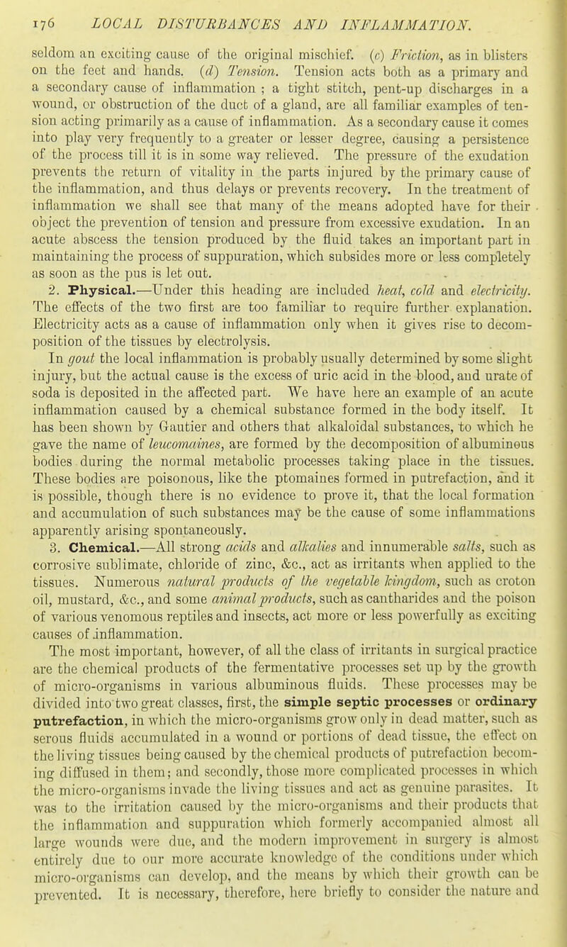 seldom an exciting cause of the original mischief, (c) Friction, as in blisters on the feet and hands, {d) Tension. Tension acts both as a primary and a secondary cause of inflammation ; a tight stitch, pent-up discharges in a wound, or obstruction of the duct of a gland, are all familiar examples of ten- sion acting primarily as a cause of inflammation. As a secondary cause it comes into play very frequently to a greater or lesser degree, causing a persistence of the process till it is in some way relieved. The pressure of the exudation prevents the return of vitality in the parts injured by the primary cause of the inflammation, and thus delays or prevents recovery. In the treatment of inflammation we shall see that many of the means adopted have for their • object the prevention of tension and pressure from excessive exudation. In an acute abscess the tension produced by the fluid takes an important part in maintaining the process of suppuration, which subsides more or less completely as soon as the pus is let out. 2. Physical.—Under this heading are included heat, cold and electricity. The effects of the two first are too familiar to require further explanation. Electricity acts as a cause of inflammation only when it gives rise to decom- position of the tissues by electrolysis. In gout the local inflammation is probably usually determined by some slight injury, but the actual cause is the excess of uric acid in the blood, and urate of soda is deposited in the aS'ected part. We have here an example of an acute inflammation caused by a chemical substance formed in the body itself. It has been shown by Gautier and others that alkaloidal substances, to which he gave the name of leucomaines, are formed by the decomposition of albuminous bodies during the normal metabolic processes taking place in the tissues. These bodies are poisonous, like the ptomaines formed in putrefaction, and it is possible, though there is no evidence to prove it, that the local formation and accumulation of such substances may be the cause of some inflammations apparently arising spontaneously. 3. Chemical.—All strong acids and alkalies and innumerable salts, such as corrosive sublimate, chloride of zinc, &c., act as irritants when applied to the tissues. Numerous natural products of the vegetable Icingdom, such as croton oil, mustard, &c., and some anijnalproducts, such as cantharides and the poison of various venomous reptiles and insects, act more or less powerfully as exciting causes of inflammation. The most important, however, of all the class of irritants in surgical practice are the chemical products of the fermentative processes set up by the growth of micro-organisms in various albuminous fluids. These processes may be divided into two great classes, first, the simple septic processes or ordinary putrefaction, in which the micro-organisms grow only in dead matter, such as serous fluids accumulated in a wound or portions of dead tissue, the effect on the living tissues being caused by the chemical products of putrefaction becom- ing diffused in them; and secondly, those more complicated processes in which the micro-organisms invade the living tissues and act as genuine parasites. It was to the irritation caused by the micro-organisms and their products that the inflammation and suppuration which formerly accompanied almost all large wounds were due, and the modern improvement in surgery is almost entirely due to our more accurate knowledge of the conditions under which micro-organisms can develop, and the means by which their growth can be prevented. It is necessary, therefore, here briefly to consider the nature and