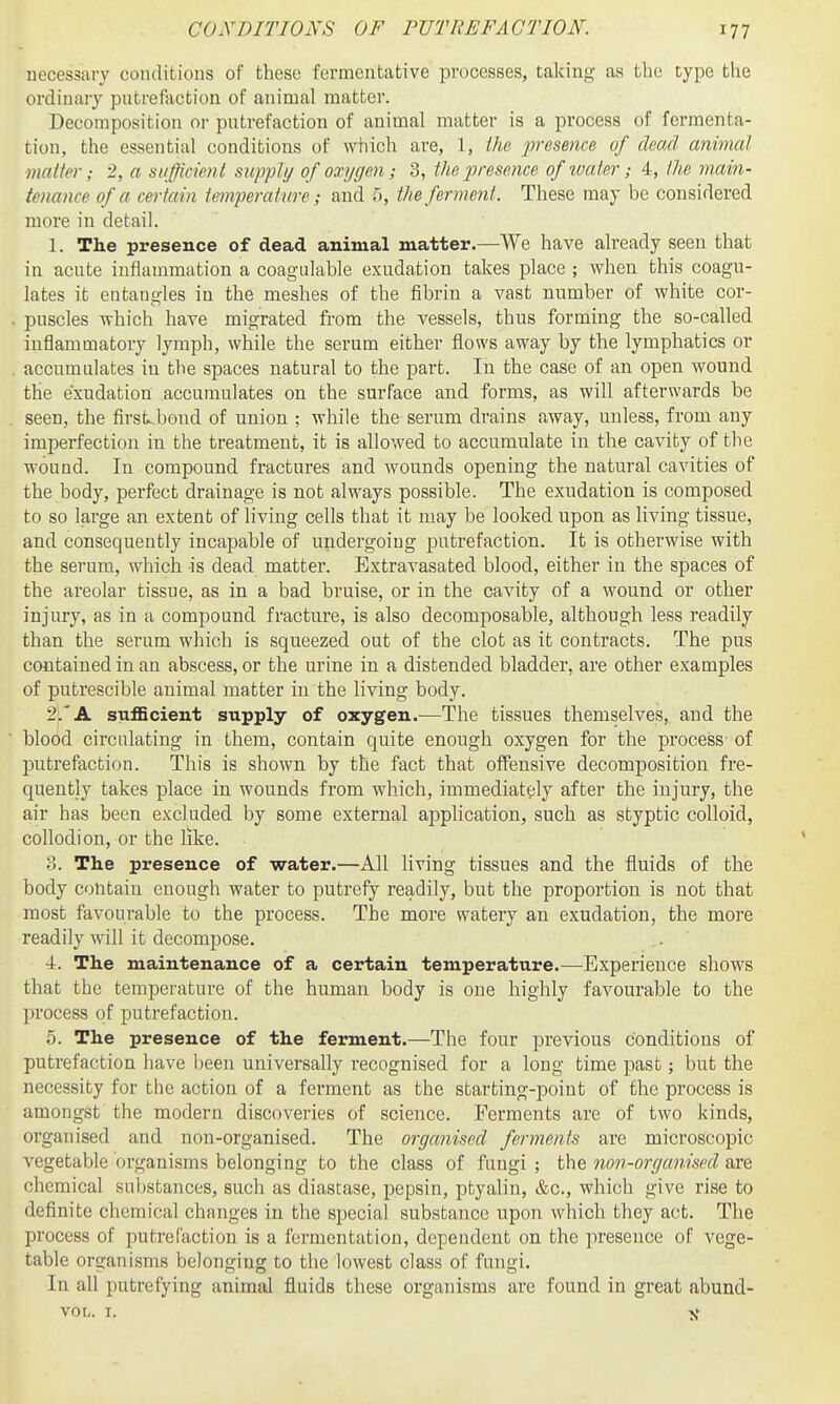 necessary conditions of these fermentative processes, taking as the type the ordinary pntrefaction of animal matter. Decomposition oi- putrefaction of animal matter is a process of fermenta- tion, the essential conditions of which are, 1, the presence of chad animal maiter; 2, a sufficient supply of oxygen; 3, the presence of tvater; 4, the main- tenance of a certain temperature; and 5, the ferment. These may be considered more in detail. 1. The presence of dead animal matter.—We have already seen that in acute inflammation a coagulable exudation takes place ; when this coagu- lates it entangles in the meshes of the fibrin a vast number of white cor- puscles which have migrated from the vessels, thus forming the so-called inflammatory lymph, while the serum either flows away by the lymphatics or accumulates iu the spaces natural to the part. In the case of an open wound the exudation accumulates on the surface and forms, as will afterwards be seen, the firsLbond of union ; while the serum drains away, unless, from any imperfection in the treatment, it is allowed to accumulate in the cavity of the wound. In compound fractures and wounds opening the natural cavities of the body, perfect drainage is not always possible. The exudation is composed to so large an extent of living cells that it may be looked upon as living tissue, and consequently incapable of undergoing putrefaction. It is otherwise with the serum, which is dead matter. Extravasated blood, either in the spaces of the areolar tissue, as in a bad bruise, or in the cavity of a wound or other injury, as in a compound fracture, is also decomposable, although less readily than the serum which is squeezed out of the clot as it contracts. The pus contained in an abscess, or the urine in a distended bladder, are other examples of putrescible animal matter in the living body. 2;.'A sufficient supply of oxygen.—The tissues themselves, and the blood circulating in them, contain quite enough oxygen for the process of putrefaction. This is shown by the fact that offensive decomposition fre- quently takes place in wounds from which, immediately after the injury, the air has been excluded by some external application, such as styptic colloid, collodion, or the like. 8. The presence of water.—All living tissues and the fluids of the body contain enough water to putrefy readily, but the proportion is not that most favourable to the process. The more watery an exudation, the more readily will it decompose. 4. The maintenance of a certain temperature.—Experience shows that the temperature of the human body is one highly favourable to the process of putrefaction. 5. The presence of the ferment.—The four previous conditions of putrefaction have been universally recognised for a long time past; but the necessity for the action of a ferment as the starting-point of the process is amongst the modern discoveries of science. Ferments are of two kinds, organised and non-organised. The organised ferments are microscopic vegetable organisms belonging to the class of fungi ; the non-organised are chemical substances, such as diastase, pepsin, ptyalin, &c., which give rise to definite chemical changes in the special substance upon which they act. The process of putrefaction is a fermentation, dependent on the presence of vege- table organisms belonging to the lowest class of fungi. In all putrefying animal fluids these organisms are found in great abund- VOL. I. >f