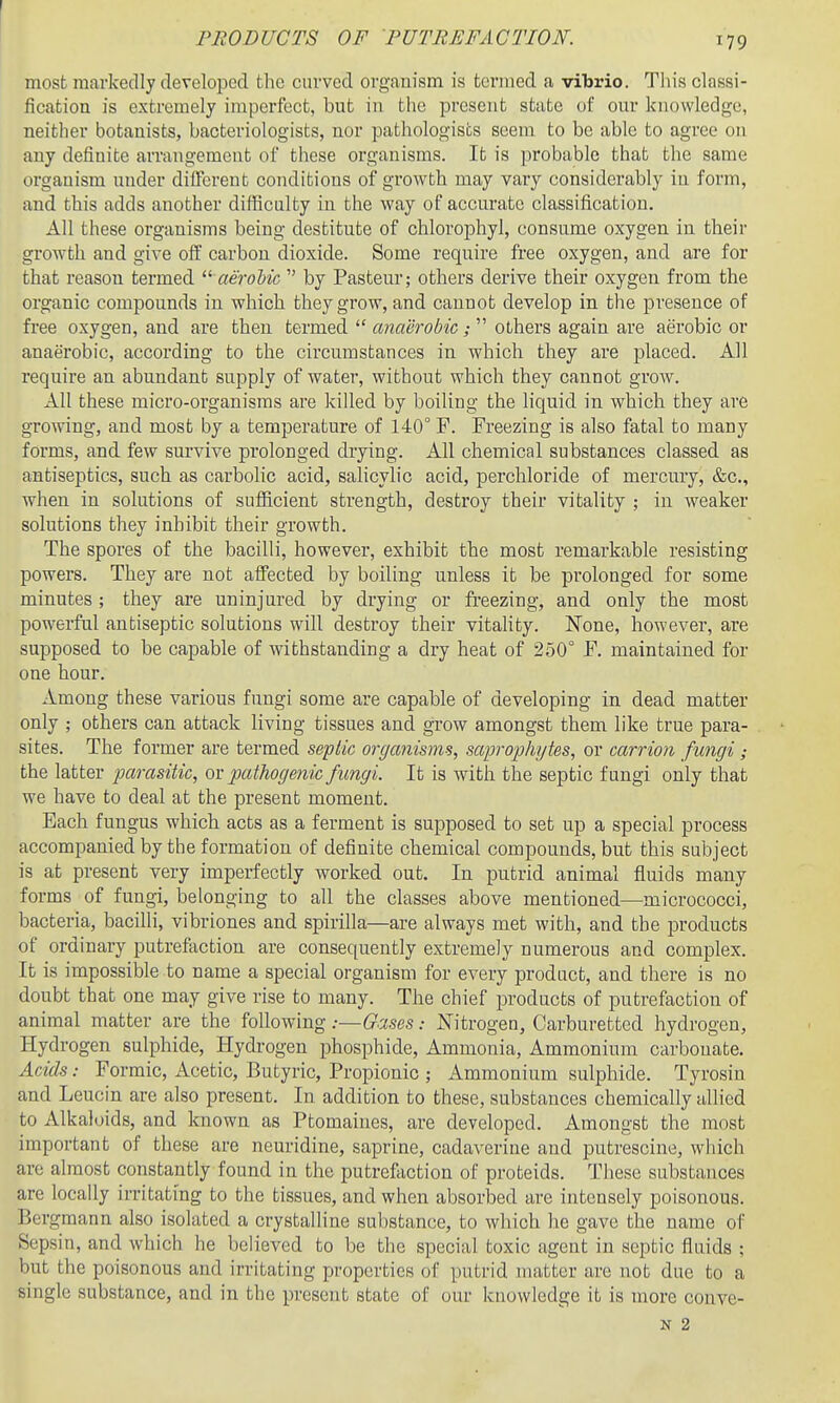 most markedly developed the curved organism is termed a vilirio. This classi- fication is extremely imperfect, but in the present state of our knowledge, neither botanists, bacteriologists, nor pathologists seem to be able to agree on any definite arrangement of these organisms. It is probable that the same organism under different conditions of growth may vary considerably in form, and this adds another difficulty in the way of accurate classification. All these organisms being destitute of chlorophyl, consume oxygen in their growth and give off carbon dioxide. Some require free oxygen, and are for that reason termed aeroMc  by Pasteur; others derive their oxygen from the organic compounds in which they grow, and cannot develop in the presence of free oxygen, and are then termed  anaerobic;  others again are aerobic or anaerobic, according to the circumstances in which they are placed. All require an abundant supply of water, without which they cannot grow. All these micro-organisms are killed by boiling the liquid in which they are growing, and most by a temperature of 140° F. Freezing is also fatal to many forms, and few survive prolonged drying. All chemical substances classed as antiseptics, such as carbolic acid, salicylic acid, perchloride of mercury, &c., when in solutions of sufficient strength, destroy their vitality ; in weaker solutions they inhibit their growth. The spores of the bacilli, however, exhibit the most remarkable resisting powers. They are not affected by boiling unless it be prolonged for some minutes ; they are uninjured by drying or fi-eezing, and only the most powerful antiseptic solutions will destroy their vitality. None, however, are supposed to be capable of withstanding a dry heat of 250° F. maintained for one hour. Amoug these various fungi some are capable of developing in dead matter only ; others can attack living tissues and grow amongst them like true para- sites. The former are termed se-ptic organisms, saprophytes, or carrion fungi ; the latter parasitic, ov pathoge7iic fungi. It is with the septic fungi only that we have to deal at the present moment. Each fungus which acts as a ferment is supposed to set up a special process accompanied by the formation of definite chemical compounds, but this subject is at present very imperfectly worked out. In putrid animal fluids many forms of fungi, belonging to all the classes above mentioned—micrococci, bacteria, bacilli, vibriones and spirilla—are always met with, and the products of ordinary putrefaction are consequently extremely numerous and complex. It is impossible to name a special organism for every product, and there is no doubt that one may give rise to many. The chief products of putrefaction of animal matter are the following .•—Oases: Nitrogen, Carburetted hydrogen. Hydrogen sulphide, Hydrogen phosphide. Ammonia, Ammonium carbonate. Acids: Formic, Acetic, Butyric, Propionic ; Ammonium sulphide. Tyrosin and Leucin are also present. In addition to these, substances chemically allied to Alkaloids, and known as Ptomaines, are developed. Amongst the most important of these are neuridine, saprine, cadaverine and putrescine, which are almost constantly found in the putrefaction of proteids. These substances are locally irritating to the tissues, and when absorbed are intensely poisonous. Bergmann also isolated a crystalline substance, to which he gave the name of Sepsin, and which he believed to be the special toxic agent in septic fluids ; but the poisonous and irritating properties of putrid matter are not due to a single substance, and in the present state of our knowledge it is more conve- N 2