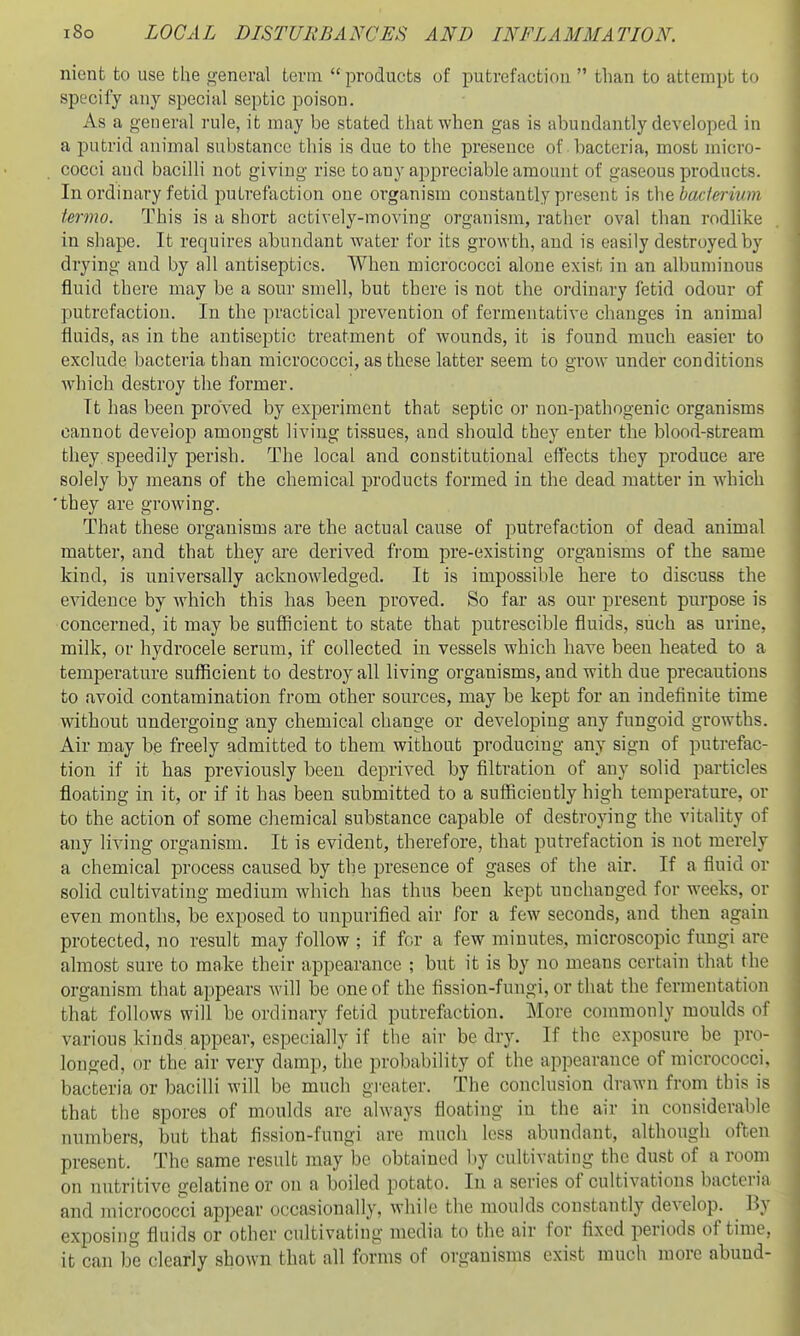 nient to use the <^-eneral term  products of putrefactiou  than to attempt to specify any special septic poison. As a general rule, it may be stated that when gas is abundantly developed in a putrid animal substance this is due to the presence of bacteria, most micro- cocci and bacilli not giving rise to any appreciable amount of gaseous products. Inordinary fetid putrefaction one organism constantly present is ihtbaderivm termo. This is a short actively-moving organism, rather oval than rodlike in shape. It requires abundant water for its growth, and is easily destroyed by drying and by all antiseptics. When micrococci alone exist in an albunn'nous fluid there may be a sour smell, but there is not the ordinary fetid odour of putrefaction. In the practical prevention of fermentative changes in animal fluids, as in the antiseptic treatment of wounds, it is found much easier to exclude bacteria than micrococci, as these latter seem to grow under conditions which destroy the former. It has been proved by experiment that septic or non-pathogenic organisms cannot develop amongst living tissues, and should they enter the blood-stream they speedily perish. The local and constitutional eff'ects they produce are solely by means of the chemical products formed in the dead matter in which 'they are growing. That these organisms are the actual cause of putrefaction of dead animal matter, and that they are derived from pre-existing organisms of the same kind, is universally acknowledged. It is impossible here to discuss the e^adence by which this has been proved. So far as our present purpose is concerned, it may be sufficient to state that putrescible fluids, such as urine, milk, or hydrocele serum, if collected in vessels which have been heated to a temperature sufficient to destroy all living organisms, and with due precautions to avoid contamination from other sources, may be kept for an indefinite time without undergoing any chemical change or developing any fungoid growths. Air may be freely admitted to them without producing any sign of putrefac- tion if it has previously been deprived by filtration of any solid particles floating in it, or if it has been submitted to a sufficiently high temperature, or to the action of some chemical substance capable of destroying the vitality of any living organism. It is evident, therefore, that putrefaction is not merely a chemical process caused by the presence of gases of the air. If a fluid or solid cultivating medium which has thus been kept unchanged for weeks, or even months, be exposed to unpurified air for a few seconds, and then again protected, no result may follow ; if for a few minutes, microscopic fungi are almost sure to make their appearance ; but it is by no means certain tliat the organism that appears will be one of the fission-fungi, or that the fermentation that follows will be ordinary fetid putrefiiction. More commonly moulds of various kinds appear, especially if the air be dry. If the exposure be pro- longed, or the air very damp, the probability of the appearance of micrococci, bacteria or bacilli will be much greater. The conclusion drawn from this is that the spores of moulds are always floating in the air in considerable numbers, but that fission-fungi are much less abundant, although often present. The same result may be obtained by cultivating the dust of a room on nutritive gelatine or on a boiled potato. In a series of cultivations bacteria and micrococci appear occasionally, while the moulds constantly develop. By exposing fluids or other cultivating media to the air for fixed periods of time, it can be clearly shown that all forms of organisms exist much more abuud-