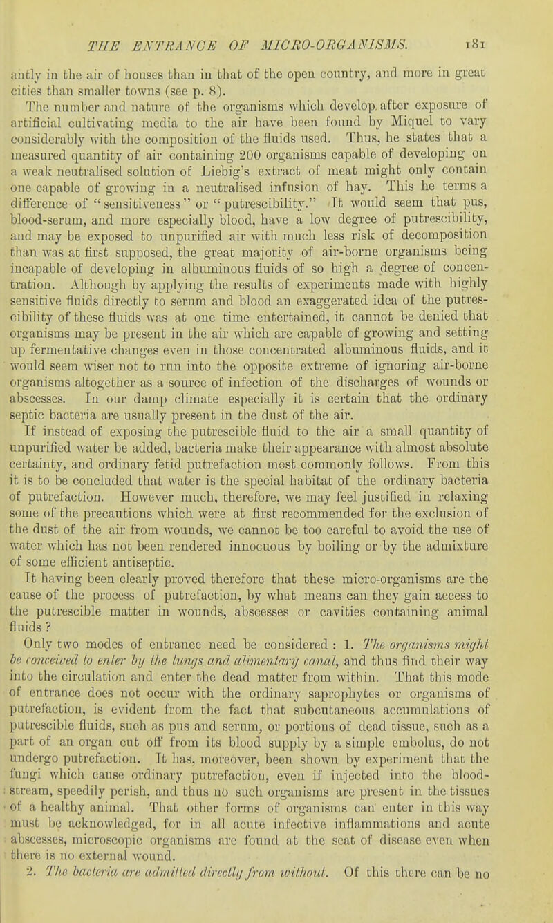 aiitly in the air of houses than in that of the open country, and more in great cities tlian smaller towns (see p. 8). Tiie number and nature of the organisms which develop, after exposure of artificial cultivating media to the air have been found by Miquel to vary considerably with the composition of the fluids used. Thus, he states that a measured quantity of air containing 200 organisms capable of developing on a weak neutralised solution of Liebig's extract of meat might only contain one capable of growing in a neutralised infusion of hay. This he terms a difference of  sensitiveness  or  putrescibility. It would seem that pus, blood-serum, and more especially blood, have a low degree of putrescibility, and may be exposed to unpurified air with much less risk of decomposition than was at first supposed, the great majority of air-borne organisms being incapable of developing in albuminous fluids of so high a degree of concen- tration. Although by applying the results of experiments made with highly sensitive fluids directly to serum and blood an exaggerated idea of the putres- cibility of these fluids was at one time entertained, it cannot be denied that organisms may be present in the air which are capable of growing and setting up fermentative changes even in those concentrated albuminous fluids, and it would seem wiser not to run into the opposite extreme of ignoring air-borne organisms altogether as a source of infection of the discharges of wounds or abscesses. In our damp climate especially it is certain that the ordinary septic bacteria are usually present in the dust of the air. If instead of exposing the putrescible fluid to the air a small quantity of unpurified water be added, bacteria make their appearance with almost absolute certainty, and ordinary fetid putrefaction most commonly follows. From this it is to be concluded that water is the special habitat of the ordinary bacteria of putrefaction. However much, therefore, we may feel justified in relaxing some of the precautions which were at first recommended for the exclusion of the dust of the air from wounds, we cannot be too careful to avoid the use of water which has not been rendered innocuous by boiling or by the admixture of some efficient antiseptic. It having been clearly proved therefore that these micro-organisms are the cause of the process of putrefaction, by what means can they gain access to the putrescible matter in wounds, abscesses or cavities containing animal fluids ? Only two modes of entrance need be considered : 1. The onjanisms might if) conceived to enter lij the tungs and alimentary canal, and thus find their way into the circulation and enter the dead matter from within. That this mode of entrance does not occur with the ordinary saprophytes or organisms of putrefaction, is evident from the fact that subcutaneous accumulations of putrescible fluids, such as pus and serum, or portions of dead tissue, such as a part of an organ cut off from its blood supply by a simple embolus, do not undergo putrefaction. It has, moreover, been shown by experiment that the fungi which cause ordinary putrefaction, even if injected into the blood- stream, speedily perish, and thus no such organisms are present in the tissues of a healthy animal. That other forms of organisms can enter in this way must be acknowledged, for in all acute infective inflammations and acute abscesses, microscopic organisms arc found at the scat of disease e\ eu when there is no external wound. t. The bacteria are admitted direcllg from ivithout. Of this there can be no