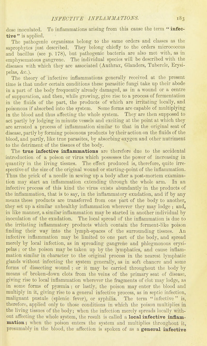 INFECTIVE INFLAMMATIONS. dose inoculated. To inflammations arising from this cause the term  infec- tive  is applied. The pathogenic organisms belong to the same orders and classes as the saprophytes fust described. They belong chiefly to the orders micrococcus and bacillus (see p. 178), but pathogenic bacteria are also met with, as in emphysematous gangrene. The individual species will be described with the diseases with which they are associated (Anthrax, Glanders, Tubercle, Erysi- pelas, &c.). The theory of infective inflammations generally received at the present time is that under certain conditions these parasitic fungi take up their abode in a part of the body frequently already damaged, as in a wound or a centre of suppuration, and then, while growing, give rise to a process of fermentation in the fluids of the part, the products of which are irritating locally, and poisonous if absorbed into the system. Some forms are capable of multiplying in the blood and thus affecting the whole system. They are then supposed to act partly by lodging in minute vessels and exciting at the point at which they are arrested a process of inflammation similar to that in the original seat of disease, partly by forming poisonous products by their action on the fluids of the blood, and partly, like true parasites, by absorbing oxygen and other nutriment to the detriment of the tissues of the body. The true infective inflammations are therefore due to the accidental introduction of a poison or virus which possesses the power of increasing in quantity in the living tissues. The eflFect produced is, therefore, quite irre- spective of the size of the original wound or starting-point of the inflammation. Thus the prick of a needle in sewing up a body after a post-mortem examina- tion may start an inflammation extending through the whole arm. In an infective process of this kind the virus exists abundantly in the products of the inflammation, that is to say, in the inflammatory exudation, and if by any means these products are transferred fi'om one part of the body to another, they set up a similar unhealthy inflammation wherever they may lodge ; and, in like manner, a similar inflammation may be started in another individual by inoculation of the exudation. The local spread of the inflammation is due to the irritating inflammatory products which contain the ferment-like poison finding their way into the lymph-spaces of the surrounding tissues. An infective inflammation may be limited to one part of the body, and spread merely by local infection, as in spreading gangrene and phlegmonous erysi- pelas ; or the poison may be taken up by the lymphatics, and cause inflam- mation similar in character to the original process in the nearest lymphatic glands without infecting the system generally, as in soft chancre and some forms of dissecting wound ; or it may be carried throughout the body by means of broken-down clots from the veins of the primary seat of disease, giving rise to local inflammation wherever the fragments of clot may lodge, as in some forms of pyemia ; or lastly, the poison may enter the blood and multiply in it, giving rise to a general infective process, as in septic infection, malignant pustule (splenic fever), or syphilis. The term  infective  is, therefore, applied only to those conditions in which the poison multiplies in the living tissues of the body; when the infection merely spreads locally with- out affecting the whole system, the result is called a local infective inflam- mation; when the poison enters the system and multiplies tliroughout it, presumably in the blood, the affection is spoken of as a general infective