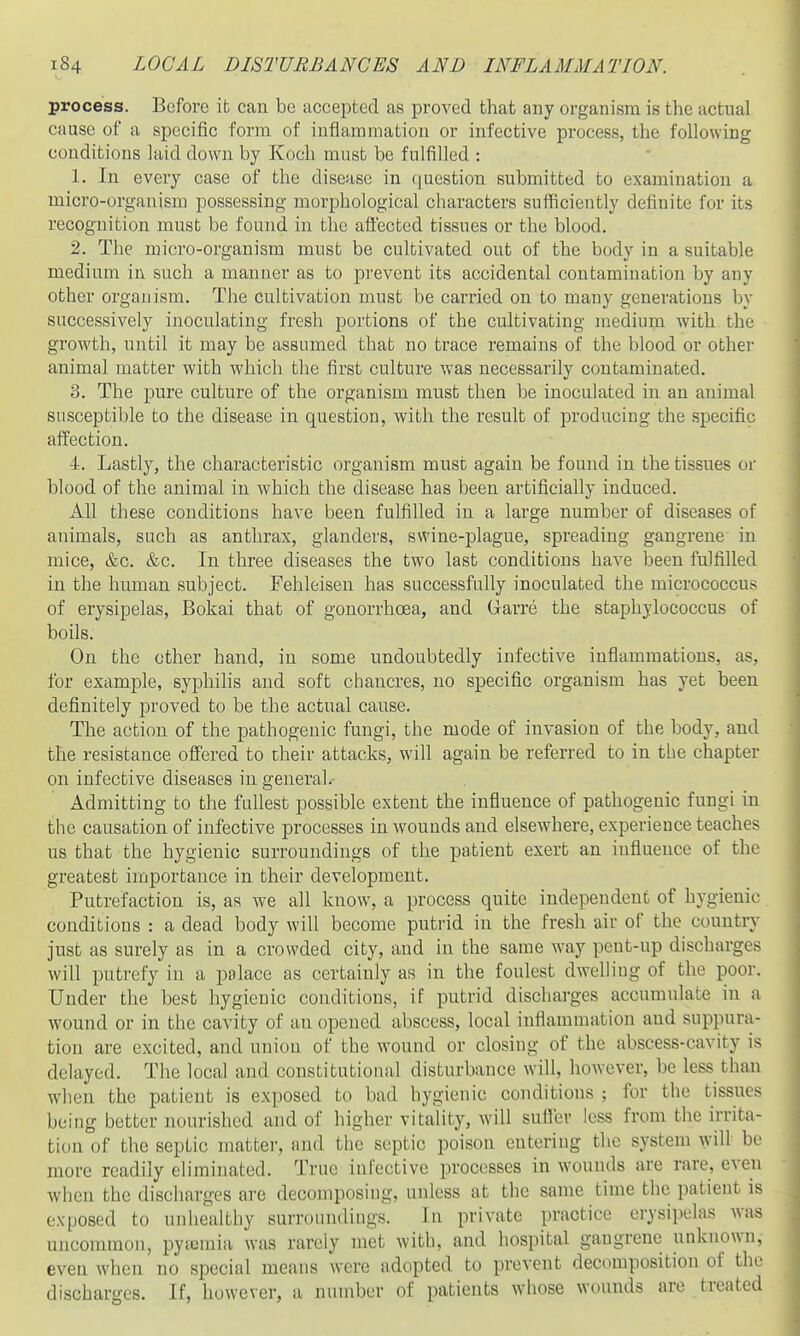 process. Before ib can be accepted as proved that any organism is the actual cause of a specific form of inflammation or infective process, the following conditions laid down by Koch must be fulfilled : 1. In every case of the disease in question submitted to examination a micro-organism possessing morphological characters sufficiently definite for its recognition must be found in the affected tissues or the blood. 2. The micro-organism must be cultivated out of the body in a suitable medium in such a manner as to prevent its accidental contamination by any other organism. The cultivation must be carried on to many generations by successively inoculating fresh portions of the cultivating medium with the growth, until it may be assumed that no trace remains of the blood or other animal matter with which the first culture was necessarily contaminated. 3. The pure culture of the organism must then be inoculated in an animal susceptible to the disease in question, with the result of producing the specific affection. 4. Lastly, the characteristic organism must again be found in the tissues or blood of the animal in which the disease has been artificially induced. All these conditions have been fulfilled in a large number of diseases of animals, such as anthrax, glanders, swine-plague, spreading gangrene in mice, &c. &c. In three diseases the two last conditions have been fulfilled in the human subject. Fehleisen has successfully inoculated the micrococcus of erysipelas, Bokai that of gonorrhoea, and Garre the staphylococcus of boils. On the other hand, in some undoubtedly infective inflammations, as, for example, syphilis and soft chancres, no specific organism has yet been definitely proved to be the actual cause. The action of the pathogenic fungi, the mode of invasion of the body, and the resistance offered to their attacks, will again be referred to in the chapter on infective diseases in general- Admitting to the fullest possible extent the influence of pathogenic fungi in the causation of infective processes in wounds and elsewhere, experience teaches us that the hygienic surroundings of the patient exert an influence of the greatest importance in their development. Putrefaction is, as we all know, a process quite independent of hygienic conditions : a dead body will become putrid in the fresh air of the country just as surely as in a crowded city, and in the same way pent-up discharges will putrefy in a palace as certainly as in the foulest dwelling of the poor. Under the best hygienic conditions, if putrid discharges accumulate in a wound or in the cavity of an opened abscess, local inflammation and suppura- tion are excited, and union of the wound or closing of the abscess-cavity is delayed. The local and constitutional disturbance will, however, be less than when the patient is exposed to bad hygienic conditions ; for the tissues being better nourished and of higher vitality, will sufl'er less from the irrita- tion of the septic matter, and the septic poison entering the system will be more readily eliminated. True infective processes in wounds are rare, even when the discharges are decomposing, unless at the same time the patient is exposed to unhealthy surroundings. In private practice erysipelas was uncommon, pyujmia was rarely met with, and hospital gangrene unknown, even when no special means were adopted to prevent decomposition of the discbarges. If, however, a number of patients whose wounds are treated