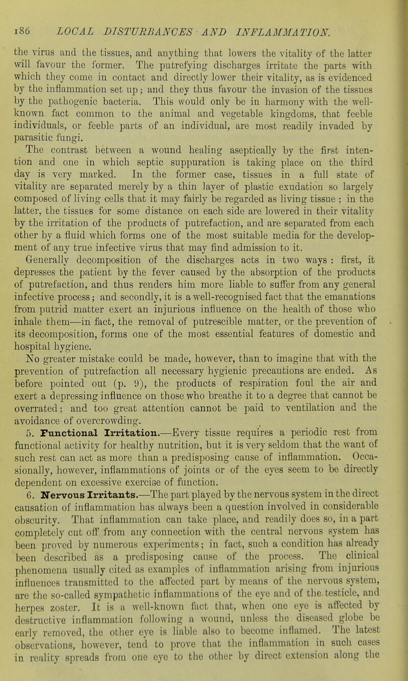 the virus and the tissues, and anything that lowers the vitality of the latter will favour the ibrmer. The putrefying discharges irritate the parts with which they come in contact and directly lower their vitality, as is evidenced by the inflammation set up; and they thus favour the invasion of the tissues by the pathogenic bacteria. This would only be in harmony with the well- known fact common to the animal and vegetable kingdoms, that feeble individuals, or feeble parts of an individual, are most readily invaded by parasitic fungi. The contrast between a wound healing aseptically by the first inten- tion and one in which septic suppuration is taking place on the third day is very marked. In the former case, tissues in a fidl state of vitality are separated merely by a thin layer of plastic exudation so largely composed of living cells that it may fairly be regarded as living tissue ; in the latter, the tissues for some distance on each side are lowered in their vitality by the irritation of the products of putrefaction, and are separated from each other by a fluid which forms one of the most suitable media for the develop- ment of any true infective virus that may find admission to it. Generally decomposition of the discharges acts in two ways : first, it depresses the patient by the fever caused by the absorption of the products of putrefaction, and thus renders him more liable to sufier from any general infective process; and secondly, it is a well-recognised fact that the emanations from putrid matter exert an injurious influence on the health of those who inhale them—in fact, the removal of putrescible matter, or the prevention of its decomposition, forms one of the most essential features of domestic and hospital hygiene. K'o greater mistake could be made, however, than to imagine that with the prevention of putrefaction all necessary hygienic precautions are ended. As before pointed out (p. 9), the products of respiration foul the air and exert a depressing influence on those who breathe it to a degree that cannot be overrated; and too great attention cannot be paid to ventilation and the avoidance of overcrowding. 5. Functional Irritation.—Eveiy tissue requires a periodic rest from functional activity for healthy nutrition, but it is very seldom that the want of such rest can act as more than a predisposing cause of inflammation. Occa- sionally, however, inflammations of joints or of the eyes seem to be directly dependent on excessive exercise of function. 6. Nervous Irritants.—The part played by the nervous system in the direct causation of inflammation has always been a question involved in considerable obscurity. That inflammation can take place, and readily does so, in a part completely cut oflF from any connection with the central nervous system has been proved by numerous experiments; in fact, such a condition has already been described as a predisposing cause of the process. The clinical phenomena usually cited as examples of inflammation arising from injurious influences transmitted to the afl'ected part by means of the nervous system, are the so-called sympathetic inflammations of the eye and of the.testicle, and hei*pes zoster. It is a well-known fact that, when one eye is affected by destructive inflammation following a wound, unless the diseased globe be early removed, the other eye is liable also to become inflamed. The latest observations, however, tend to prove that the inflammation in such cases in reality spreads from one eye to the other by direct extension along the