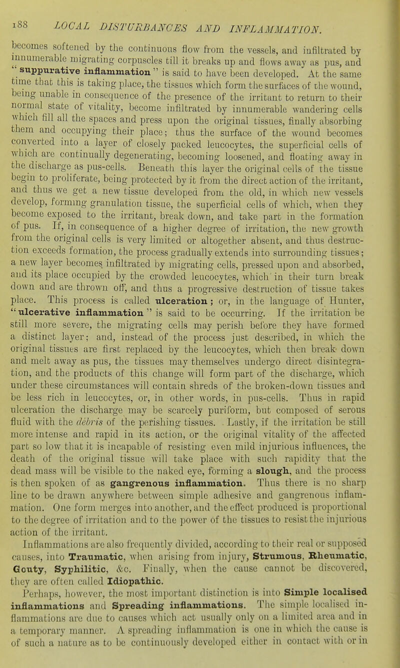 becomes softened by the continuous flow from the vessels, and infiltrated by innumerable niigrating corpuscles till ib breaks up and flows away as pus, and ' suppurative inflammation  is said to have been developed. At the same time that this is taking place, the tissues which form the surfaces of the wound, being unable in consequence of the presence of the irritant to return to their normal state of vitality, become infiltrated by innumerable wandering cells which fill all the spaces and press upon the original tissues, finally absorbing them and occupying their place; thus the surface of the wound becomes converted into a layer of closely packed leucocytes, the superficial cells of which are continually degenerating, becoming loosened, and floating away in the discharge as pus-cells. Beneath this layer the original cells of the tissue begin to proliferate, being protected by it from the direct action of the irritant, and thus we get a new tissue developed from the old, in which new vessels develop, forming granulation tissue, the superficial cells of which, when they become exposed to the irritant, break down, and take part in the formation of pus. If, in consequence of a higher degree of irritation, the new growth from the original cells is very limited or altogether absent, and thus destruc- tion exceeds formation, the process gradually extends into surrounding tissues; a new layer becomes infiltrated by migrating cells, pressed upon and absorbed, and its place occupied by the crowded leucocytes, which' in their turn break down and are thrown off, and thus a progressive destruction of tissue takes place. This process is called ulceration; or, in the language of Hunter,  ulcerative inflammation  is said to be occurring. If the irritation be still more severe, the migrating cells may perish before they have formed a distinct layer; and, instead of the process just described, in which the original tissues are first replaced by the leucocytes, which then break down and melt away as pus, the tissues may themselves undergo direct disintegra- tion, and the products of this change will form part of the discharge, which under these circumstances will contain shreds of the broken-down tissues and be less rich in leucocytes, or, in other words, in pus-cells. Thus in rapid ulceration the discharge may be scarcely puriform, but composed of serous fluid with the dehris of the perishing tissues. ■ Lastly, if the irritation be still more intense and rapid in its action, or the original vitality of the affected part so low that it is incapable of resisting even mild injurious influences, the death of the original tissue will take place with such rapidity that the dead mass will be visible to the naked eye, forming a slougli, and the process is then spoken of as gangrenous inflammation. Thus there is no sharp line to be drawn anywhere between simple adhesive and gangrenous inflam- mation. One form merges into another, and the effect produced is proportional to the degree of irritation and to the power of the tissues to resist the injurious action of the irritant. Inflammations arc also frequently divided, according to their real or supposed causes, into Traumatic, when arising from injury, Strumous, Rlieumatic, Gouty, Syphilitic, &c. Finally, when the cause cannot be discovered, they are often called Idiopathic. Perhaps, however, the most important distinction is into Simple localised inflammations and Spreading inflammations. The simple localised in- flammations are due to causes which act usually only on a limited area and in a temporary manner. A spreading inflammation is one in which the cause is of such a nature as to be continuously developed either in contact with or in