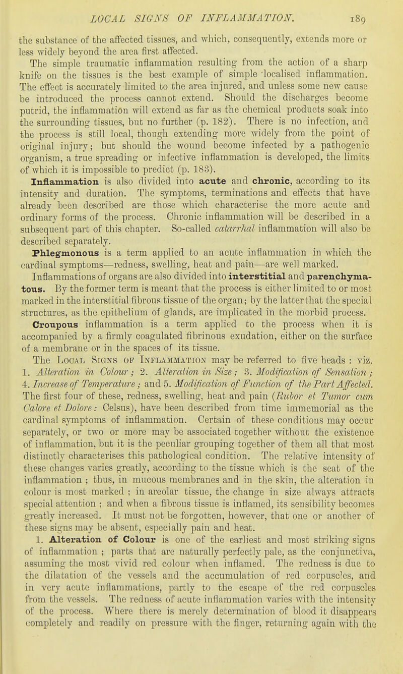 the substance of the affected tissues, and which, consequently, extends more or less widely beyond the area first affected. The simple traumatic inflammation resulting from the action of a sharp knife on the tissues is the best example of simple localised inflammation. The effect is accurately limited to the area injui-ed, and unless some new cause be introduced the process cannot extend. Should the discharges become putrid, the inflammation will extend as far as the chemical products soak into the surrounding tissues, but no further (p. 182). There is no infection, and the process is still local, though extending more widely from the point of original injury; but should the wound become infected by a pathogenic organism, a true spreading or infective inflammation is developed, the limits of which it is impossible to predict (p. 183). Inflammation is also divided into acute and chronic, according to its intensity and duration. The symptoms, terminations and effects that have already been described are those which characterise the more acute and ordinary forms of the process. Chronic inflammation will be described in a subsequent part of this chapter. So-called catarrhal inflammation will also be described separately. Phlegmonous is a term applied to an acute inflammation in which the cardinal symptoms—redness, swelling, heat and pain—are well marked. Inflammations of organs are also divided into interstitial and parenchyma- tous. By the former term is meant that the process is either limited to or most marked in the interstitial fibrous tissue of the organ; by the latterthat the special structures, as the epithelium of glands, are implicated in the morbid process. Croupous inflammation is a term applied to the process when it is accompanied by a firmly coagulated fibrinous exudation, either on the surface of a membrane or in the spaces of its tissue. The Local Signs of Inflammation may be referred to five heads : viz. 1. Alteration in Colour; 2. Alteratimi in Size; ?j. Modification of Sensation ; 4. Increase of Temperature; and 5. Modification of Function of the Part Affected. The first four of these, redness, swelling, heat and pain {Rubor et Tumor cum Galore et Dolore: Oelsus), have been described from time immemorial as the cardinal symptoms of inflammation. Certain of these conditious may occur separately, or two or more may be associated together without the existence of inflammation, but it is the pecuhar grouping together of them all that most distinctly characterises this pathological condition. The relative intensity of these changes varies greatly, according to the tissue which is the seat of the inflammation ; thus, in mucous membranes and in the skin, the alteration in colour is most marked ; in areolar tissue, the change in size always attracts special attention ; and when a fibrous tissue is inflamed, its sensibility becomes greatly increased. It must not be forgotten, however, that one or another of these signs may be absent, especially pain and heat. 1. Alteration of Colour is one of the earliest and most striking signs of inflammation ; parts that arc naturally perfectly pale, as the conjunctiva, assuming the most vivid red colour when inflamed. The redness is due to the dilatation of the vessels and the accumulation of red corpuscles, and in very acute inflammations, partly to the escape of the red corpuscles from the vessels. The redness of acute inflammation varies with the intensity of the process. Where there is merely determination of blood it disappears completely and readily on pressure with the finger, returning again with the