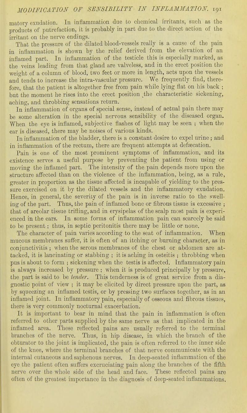 matovy exudation. In inflammation due to cliemical irritants, sncli as the products of putrefaction, it is probably in part due to the direct action of the irritant on the nerve endings. That the pressure of the dilated blood-vessels really is a cause of the pain in inflammation is shown by the relief derived from the elevation of an inflamed part. In inflammation of the testicle this is especially marked, as the veins leading from that gland are valveless, and in the erect position the weight of a column of blood, two feet or more in length, acts upon the vessels and tends to increase the intra-vascular pressure. We frequently find, there- fore, that the patient is altogether free from pain while lying flat on his back ; but the moment he rises into the erect position ^the characteristic sickening, aching, and throbbing sensations return. In inflammation of organs of special sense, instead of actual pain there may be some alteration in the special nervous sensibility of the diseased organ. When the eye is inflamed, subjective flashes of light may be seen ; when the ear is diseased, there may be noises of various kinds. In inflammation of the bladder, there is a constant desire to expel urine ; and in inflammation of the rectum, there are frequent attempts at defeecation. Pain is one of the most prominent symptoms of inflammation, and its existence serves a useful purpose by preventing the patient from using or moving the inflamed part. The intensity of the pain depends more upon the structm-e affected than on the violence of the inflammation, being, as a rule, greater in proportion as the tissue affected is incapable of yielding to the pres- sure exercised on it by the dilated vessels and the inflammatory exudation. Hence, in general, the severity of the pain is in inverse ratio to the swell- ing of the part. Thus, the pain of inflamed bone or fibrous tissue is excessive ; that of areolar tissue trifling, and in erysipelas of the scalp most pain is experi- enced in the ears. In some forms of inflammation pain can scarcely be said to be present; thus, in septic peritonitis there may be little or none. The character of pain varies according to the seat of inflammation. When mucous membranes suffer, it is often of an itching or burning character, as in conjunctivitis ; when the serous membranes of the chest or abdomen are at- tacked, it is lancinating or stabbing ; it is aching in osteitis ; throbbing when pus is about to form ; sickening when the testis is affected. Inflammatory pain is always increased by pressure ; when it is produced principally by pressure, the part is said to be tender. This tenderness is of great service from a dia- gnostic point of view ; it may be elicited by direct pressure upon the part, as by squeezing an inflamed testis, or by pressing two surfaces together, as in an inflamed joint. In inflammatory pain, especially of osseous and fibrous tissues, there is very commonly nocturnal exacerbation. It is important to bear in mind that the pain in inflammation is often refeiTed to other parts supplied by the same nerve as that implicated in the inflamed area. These reflected pains are usually referred to the terminal branches of the nerve. Thus, in hip disease, in which the branch of the obturator to the joint is implicated, the pain is often referred to the inner side of the knee, where the terminal branches of that nerve communicate with the internal cutaneous and saphenous nerves. In deep-seated inflammation of the eye the patient often suflers excruciating pain along the branches of the fifth nerve over the whole side of the head and face. These reflected pains are often of the greatest importance in the diagnosis of deep-seated inflammations.