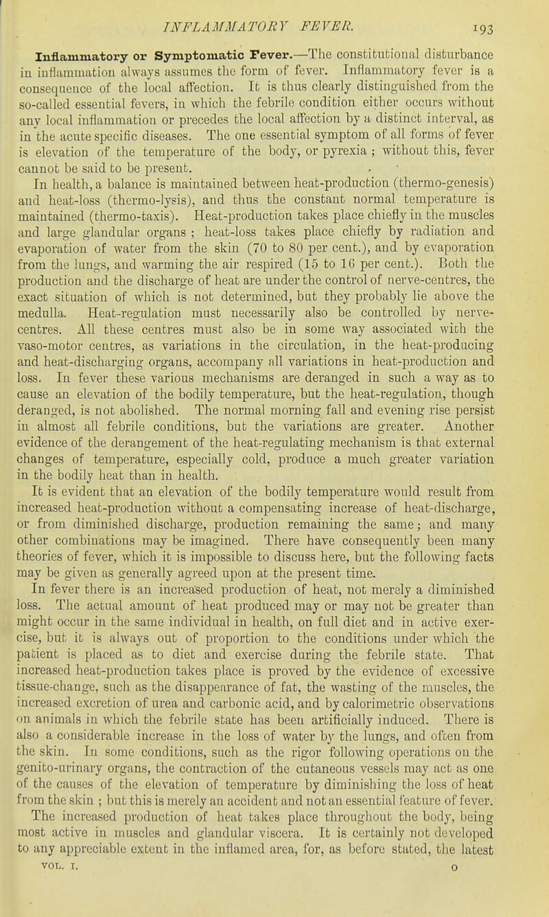 Inflammatory or Symptomatic Fever.—The constitutional disfcvirbance iu iufiammatiou always assumes the form of fever. Inflammatory fever is a consequence of the local affection. It is thus clearly distinguished from the so-called essential fevers, in which the febrile condition either occurs without any local inflammation or precedes the local affection by a distinct interval, as in'the acute specific diseases. The one essential symptom of all forms of fever is elevation of the temperature of the body, or pyrexia ; without this, fever cannot be said to be present. In health, a balance is maintained between heat-production (thermo-genesis) and heat-loss (thermo-lysis), and thus the constant normal temperature is maintained (thermo-taxis). Heat-production takes place chiefly in the muscles and large glandular organs ; heat-loss takes place chiefly by radiation and evaporation of water from the skin (70 to 80 per cent.), and by evaporation from the lungs, and warming the air respired (15 to 16 per cent.). Both the production and the discharge of heat are under the control of nerve-centres, the exact situation of which is not determined, but they probably lie above the medulla. Heat-regulation must necessarily also be controlled by nerve- centres. All these centres must also be in some way associated wich the vaso-motor centres, as variations in the circulation, in the heat-prodacing and heat-discharging organs, accompany all variations in heat-production and loss. In fever these various mechanisms are deranged in such a way as to cause an elevation of the bodily temperature, but the heat-regulation, though deranged, is not abolished. The normal morning fall and evening rise persist in almost all febrile conditions, but the variations are greater. Another evidence of the derangement of the heat-regulating mechanism is that external changes of temperature, especially cold, produce a much greater variation in the bodily heat than in health. It is evident that an elevation of the bodily temperature would result fi'om increased heat-production without a compensating increase of heat-discharge, or from diminished discharge, production remaining the same; and many other combinations may be imagined. There have consequently been many theories of fever, which it is impossible to discuss here, but the following facts may be given as generally agreed upon at the present time. In fever there is an increased production of heat, not merely a diminished loss. The actual amount of heat produced may or may not be greater than might occur in the same individual in health, on full diet and in active exer- cise, but it is always out of proportion to the conditions under which the patient is placed as to diet and exercise during the febrile state. That increased heat-production takes place is proved by the evidence of excessive tissue-change, such as the disappearance of fat, the wasting of the muscles, the increased excretion of urea and carbonic acid, and by calorimetric observations on animals in winch the febrile state has been artificially induced. There is also a considerable increase in the loss of water by the lungs, and ofoen ft'om the skin. In some conditions, such as the rigor following operations on the genito-urinary organs, the contraction of the cutaneous vessels may act as one of the causes of the elevation of temperature by diminishing the loss of heat from the skin ; but this is merely an accident and not an essential feature of fever. The increased production of heat takes place throughout the body, being most active in muscles and glandular viscera. It is certainly not developed to any appreciable extent in the inflamed area, for, as before stated, the latest VOL. I. 0