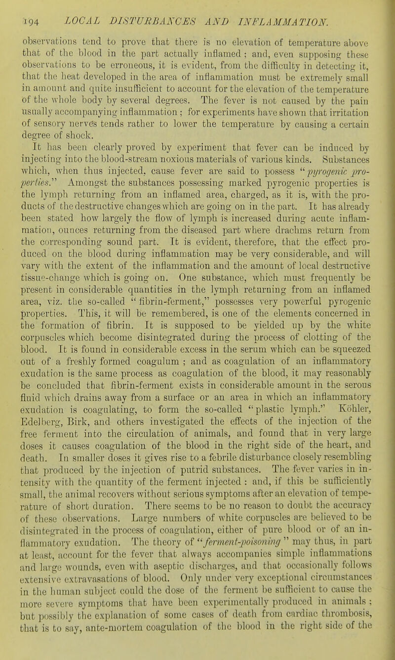 obsevvafcions tend to pi-ove that there is no elevation of tennperature above that of the blood in the part actually inflamed ; and, even supposing these observations to be erroneous, it is evident, from the difficulty in detecting it, that the heat developed in the area of inflammation must be extremely small in amount and quite insufficient to account for the elevation of the temperature of the whole body by several degrees. The fever is not caused by the pain usually accompanying inflammation ; for experiments have shown that irritation of sensory nervds tends rather to lower the temperature by causing a certain degree of shock. It has been clearly proved by experiment that fever can be induced by injecting into the blood-stream noxious materials of various kinds. Substances which, when thus injected, cause fever are said to possess  pyrogenk pro- perties. Amongst the substances possessing marked pyrogenic properties is the lymph returning from an inflamed area, charged, as it is, with the pro- ducts of the destructive changes which are going on in the part. It has already been stated how largely the flow of lymph is increased during acute inflam- mation, ounces returning from the diseased part where drachms return from the corresponding sound part. It is evident, therefore, that the effect pro- duced on the blood daring inflammation may be very considerable, and will vary with the extent of the inflammation and the amount of local destructive tissue-change which is going on. One substance, which must frequently be present in considerable quantities in the lymph returning from an inflamed area, viz. the so-called  flbrin-ferment, possesses very powerful pyrogenic properties. This, it will be remembered, is one of the elements concerned in the formation of fibrin. It is supposed to be yielded up by the white corpuscles which become disintegrated during the process of clotting of the blood. It is found in considerable excess in the serum which can be squeezed out of a freshly formed coagulum ; and as coagulation of an inflammatory exudation is the same process as coagulation of the blood, it may reasonably be concluded that fibrin-ferment exists in considerable amount in the serous fluid Avhich drains away from a surface or an area in which an inflammatory exudation is coagulating, to form the so-called plastic lymph. Kohler, Edelhcrg, Birk, and others investigated the effects of the injection of the free ferment into the circulation of animals, and found that in very large doses it causes coagulation of the blood in the right side of the heart, and death. In smaller doses it gives rise to a febrile disturbance closely resembling that produced by the injection of putrid substances. The fever varies in in- tensity with the quantity of the ferment injected : and, if this be sufficiently small, the animal recovers without serious symptoms after an elevation of tempe- rature of short duration. There seems to be no reason to doubt the accuracy of these observations. Large numbers of white corpuscles are believed to be disintegrated in the process of coagulation, either of pure blood or of an in- flammatory exudation. The theory of ''fernwnt-jwiso?unff  may thus, in part at least, account for the fever that always accompanies simple inflammations and large wounds, even with aseptic discharges, and that occasionally follows extensive extravasations of blood. Only under very exceptional circumstances in the human subject could the dose of the ferment be sufficient to cause the more se\ ei'e symptoms that have been experimentally produced in animals : but possibly the explanation of some cases of death from cardiac thrombosis, that is to say, ante-mortem coagulation of the blood in the right side of the